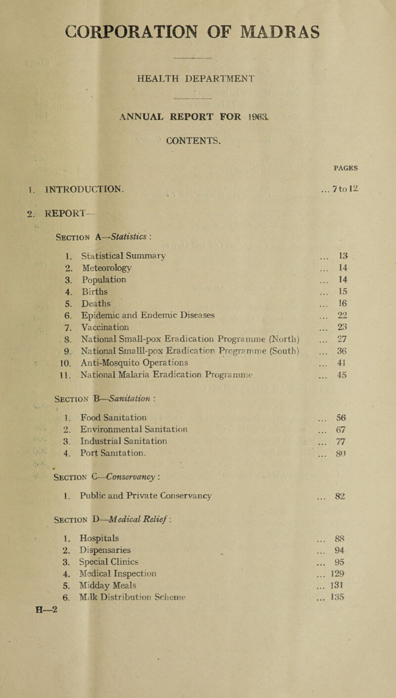 HEALTH DEPARTMENT ANNUAL REPORT FOR 196& CONTENTS. PAGES 1. 1NTRODUCTION. ... 7 to 12 2. REPORT- SECTION A—Statistics : 1. Statistical Summary ... 13 2. Meteorology ... 14 3. Population ... 14 4. Births ... 15 5. Deaths ... 16 6. Epidemic and Endemic Diseases ... 22 7. Vaccination ... 23 8. National Small-pox Eradication Programme (North) ... 27 9. National SmalLl-pox Eradication Programme (South) ... 36 10. Anti-Mosquito Operations ... 41 11. National Malaria Eradication Programme ... 45 Section B—Sanitation : 1. Food Sanitation ... 56 2. Environmental Sanitation ... 67 3. Industrial Sanitation ... 77 4. Port Sanitation. ... 80 • Section C—Conservancy : 1. Public and Private Conservancy ... 82 Section D—Medical Relief: 1. Hospitals ... 88 2. Dispensaries ... 94 3. Special Clinics ... 95 4. Medical Inspection ... 129 5. Midday Meals ... 131 6. Milk Distribution Scheme ... 135
