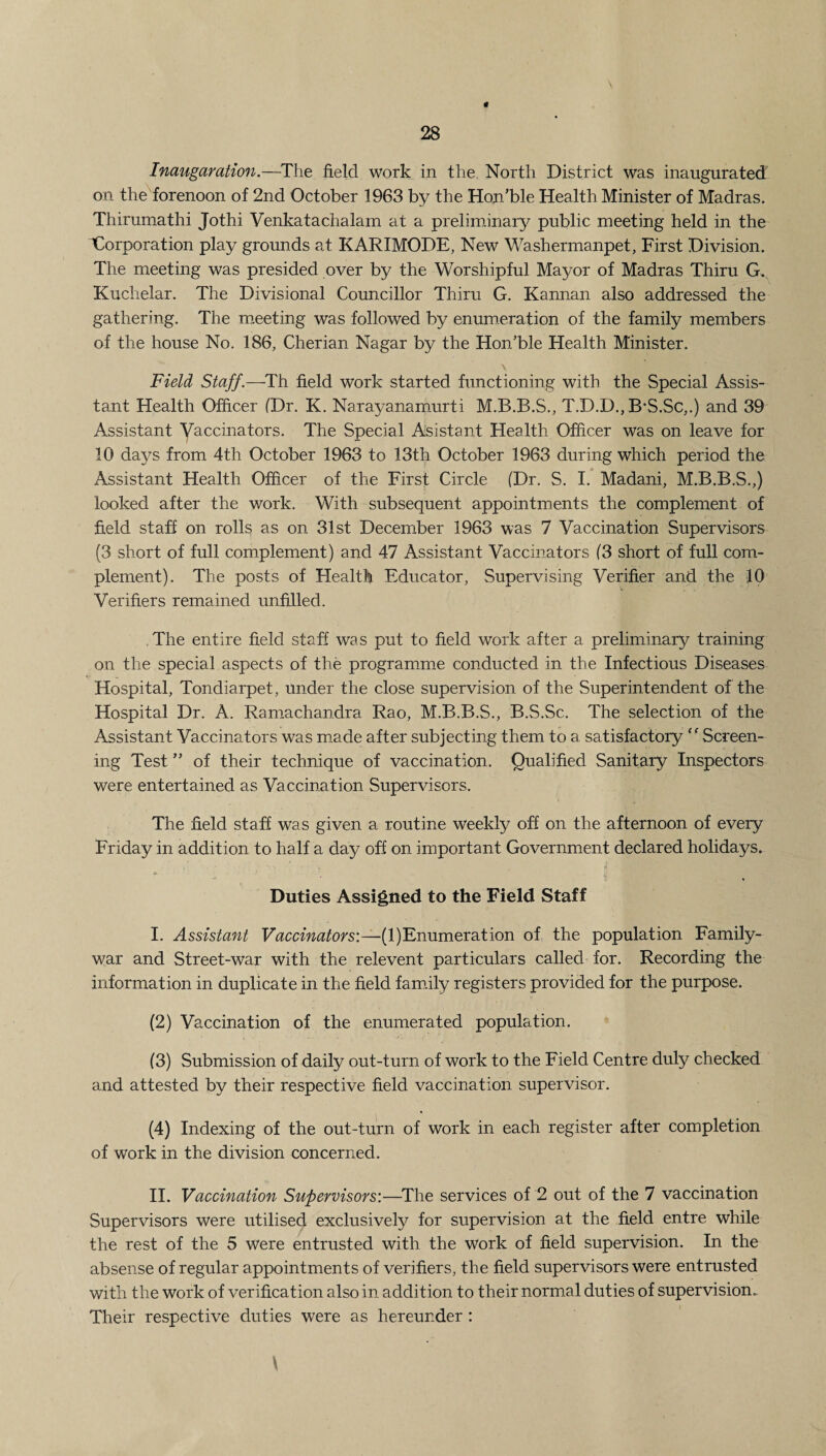 \ Inauguration.—The field work in the North District was inaugurated on the forenoon of 2nd October 1963 by the Hon’ble Health Minister of Madras. Thirumathi Jothi Venkatachalam at a preliminary public meeting held in the ^Corporation play grounds at KARIMODE, New Washermanpet, First Division. The meeting was presided over by the Worshipful Mayor of Madras Thiru G. Kuchelar. The Divisional Councillor Thiru G. Kannan also addressed the gathering. The meeting was followed by enumeration of the family members of the house No. 186, Cherian Nagar by the Hon’ble Health Minister. \ Field Staff.—Th field work started functioning with the Special Assis¬ tant Health Officer (Dr. K. Narayanamurti M.B.B.S., T.D.D., B’S.Sc,.) and 39 Assistant Vaccinators. The Special Assistant Health Officer was on leave for 10 days from 4th October 1963 to 13th October 1963 during which period the Assistant Health Officer of the First Circle (Dr. S. I. Madani, M.B.B.S.,) looked after the work. With subsequent appointments the complement of field staff on rolls as on 31st December 1963 was 7 Vaccination Supervisors (3 short of full complement) and 47 Assistant Vaccinators (3 short of full com¬ plement). The posts of Health Educator, Supervising Verifier and the 10 Verifiers remained unfilled. The entire field staff was put to field work after a preliminary training on the special aspects of the programme conducted in the Infectious Diseases Hospital, Tondiarpet, under the close supervision of the Superintendent of the Hospital Dr. A. Ramachandra Rao, M.B.B.S., B.S.Sc. The selection of the Assistant Vaccinators was made after subjecting them to a satisfactory “ Screen¬ ing Test ” of their technique of vaccination. Qualified Sanitary Inspectors were entertained as Vaccination Supervisors. The field staff was given a routine weekly off on the afternoon of every Friday in addition to half a day off on important Government declared holidays. o' ’• Duties Assigned to the Field Staff I. Assistant Vaccinators:—(1)Enumeration of the population Family- war and Street-war with the relevent particulars called for. Recording the information in duplicate in the field family registers provided for the purpose. (2) Vaccination of the enumerated population. (3) Submission of daily out-turn of work to the Field Centre duly checked and attested by their respective field vaccination supervisor. (4) Indexing of the out-turn of work in each register after completion of work in the division concerned. II. Vaccination Supervisors:—The services of 2 out of the 7 vaccination Supervisors were utilised exclusively for supervision at the field entre while the rest of the 5 were entrusted with the Work of field supervision. In the absense of regular appointments of verifiers, the field supervisors were entrusted with the work of verification also in addition to their normal duties of supervision* Their respective duties were as hereunder :