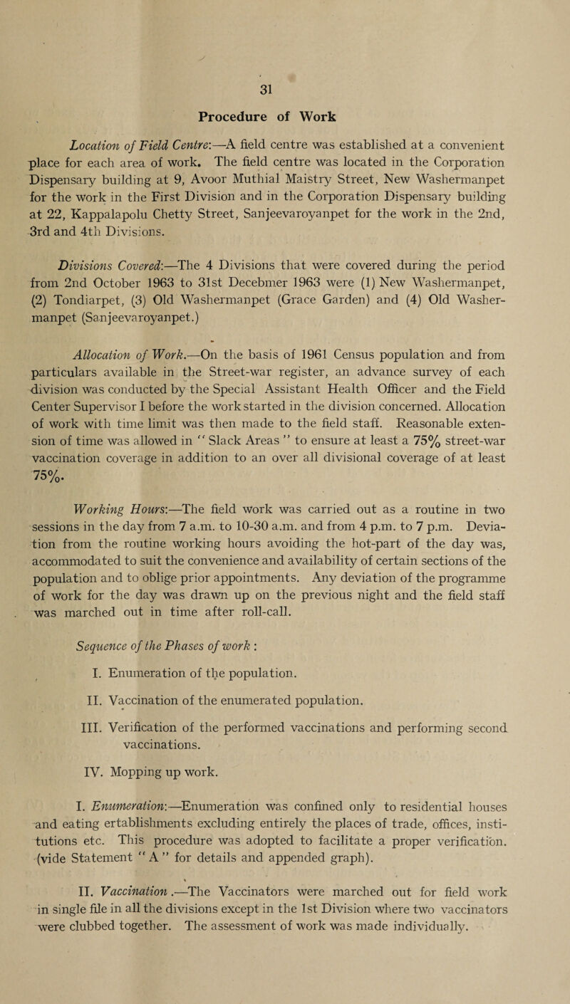 Procedure of Work Location of Field Centre:—A field centre was established at a convenient place for each area of work. The field centre was located in the Corporation Dispensary building at 9, Avoor Muthial Maistry Street, New Washermanpet for the work in the First Division and in the Corporation Dispensary building at 22, Kappalapolu Chetty Street, Sanjeevaroyanpet for the work in the 2nd, 3rd and 4th Divisions. Divisions Covered:—The 4 Divisions that were covered during the period from 2nd October 1963 to 31st Decebmer 1963 were (1) New Washermanpet, (2) Tondiarpet, (3) Old Washermanpet (Grace Garden) and (4) Old Washer¬ manpet (Sanjeevaroyanpet.) Allocation of Work.—On the basis of 1961 Census population and from particulars available in the Street-war register, an advance survey of each division was conducted by the Special Assistant Health Officer and the Field Center Supervisor I before the work started in the division concerned. Allocation of work with time limit was then made to the field staff. Reasonable exten¬ sion of time was allowed in ff Slack Areas ” to ensure at least a 75% street-war vaccination coverage in addition to an over all divisional coverage of at least 75%. Working Hours:—The field Work was carried out as a routine in two sessions in the day from 7 a.m. to 10-30 a.m. and from 4 p.m. to 7 p.m. Devia¬ tion from the routine working hours avoiding the hot-part of the day was, accommodated to suit the convenience and availability of certain sections of the population and to oblige prior appointments. Any deviation of the programme of Work for the day was drawn up on the previous night and the field staff was marched out in time after roll-call. Sequence of the Phases of work : I. Enumeration of the population. II. Vaccination of the enumerated population. III. Verification of the performed vaccinations and performing second vaccinations. IV. Mopping up work. I. Enumeration:—Enumeration was confined only to residential houses and eating ertablishments excluding entirely the places of trade, offices, insti¬ tutions etc. This procedure was adopted to facilitate a proper verification, (vide Statement  A” for details and appended graph). * II. Vaccination .—The Vaccinators were marched out for field work in single file in all the divisions except in the 1st Division where two vaccinators were clubbed together. The assessment of work was made individually.