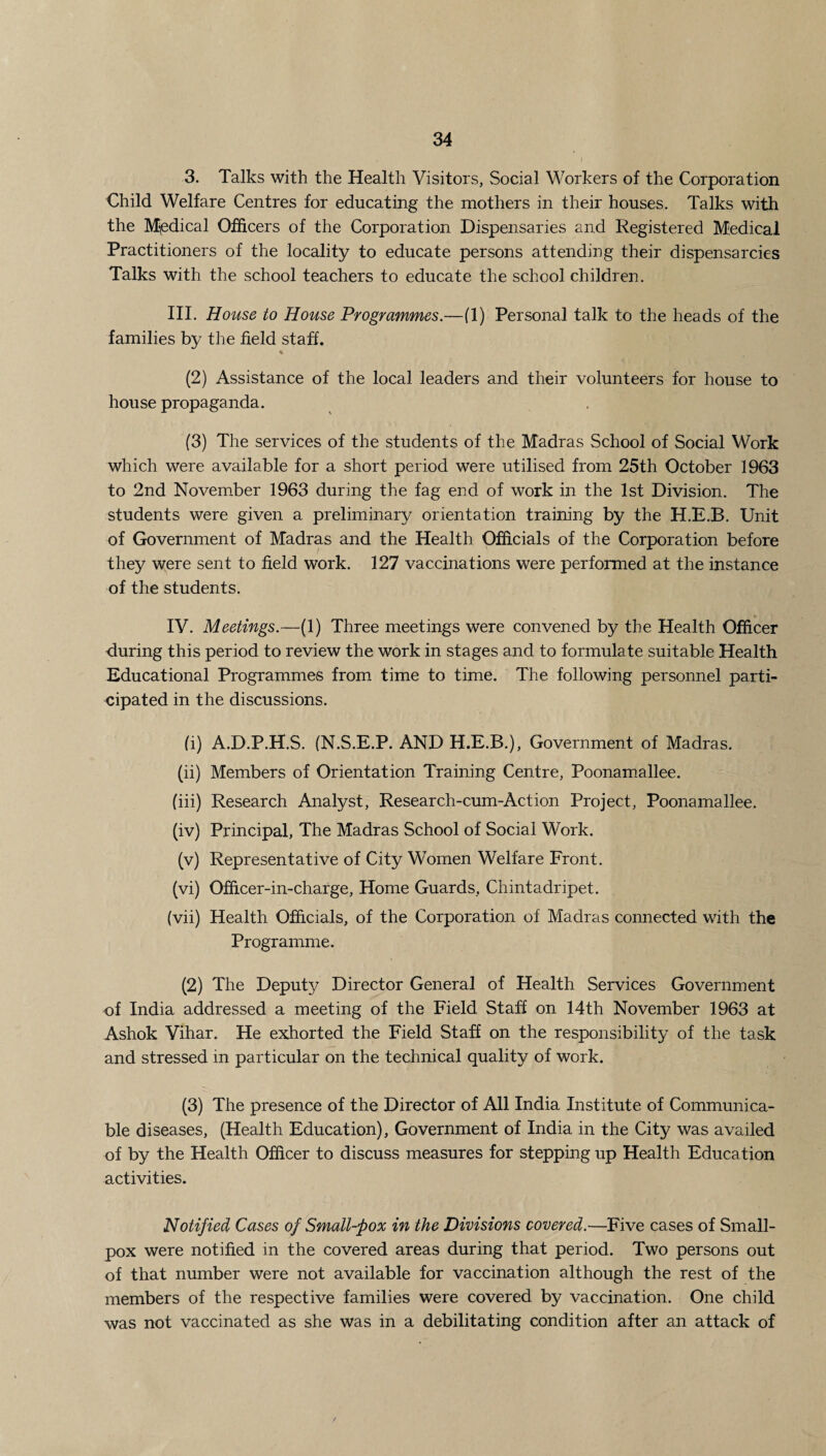 3. Talks with the Health Visitors, Social Workers of the Corporation Child Welfare Centres for educating the mothers in their houses. Talks with the Medical Officers of the Corporation Dispensaries and Registered Medical Practitioners of the locality to educate persons attending their dispensarcies Talks with the school teachers to educate the school children. III. House to House Programmes.—(1) Personal talk to the heads of the families by the field staff. (2) Assistance of the local leaders and their volunteers for house to house propaganda. (3) The services of the students of the Madras School of Social Work which were available for a short period were utilised from 25th October 1963 to 2nd November 1963 during the fag end of work in the 1st Division. The students were given a preliminary orientation training by the H.E.B. Unit of Government of Madras and the Health Officials of the Corporation before they were sent to field work. 127 vaccinations were performed at the instance of the students. IV. Meetings.—(1) Three meetings were convened by the Health Officer during this period to review the work in stages and to formulate suitable Health Educational Programmes from time to time. The following personnel parti¬ cipated in the discussions. (1) A.D.P.H.S. (N.S.E.P. AND H.E.B.), Government of Madras. (ii) Members of Orientation Training Centre, Poonamallee. (iii) Research Analyst, Research-cum-Action Project, Poonamallee. (iv) Principal, The Madras School of Social Work. (v) Representative of City Women Welfare Front. (vi) Officer-in-charge, Home Guards, Chintadripet. (vii) Health Officials, of the Corporation of Madras connected with the Programme. (2) The Deputy Director General of Health Services Government of India addressed a meeting of the Field Staff on 14th November 1963 at Ashok Vihar. He exhorted the Field Staff on the responsibility of the task and stressed in particular on the technical quality of work. (3) The presence of the Director of All India Institute of Communica¬ ble diseases, (Health Education), Government of India in the City was availed of by the Health Officer to discuss measures for stepping up Health Education activities. Notified Cases of Small-pox in the Divisions covered.—Five cases of Small¬ pox were notified in the covered areas during that period. Two persons out of that number were not available for vaccination although the rest of the members of the respective families were covered by vaccination. One child was not vaccinated as she was in a debilitating condition after an attack of
