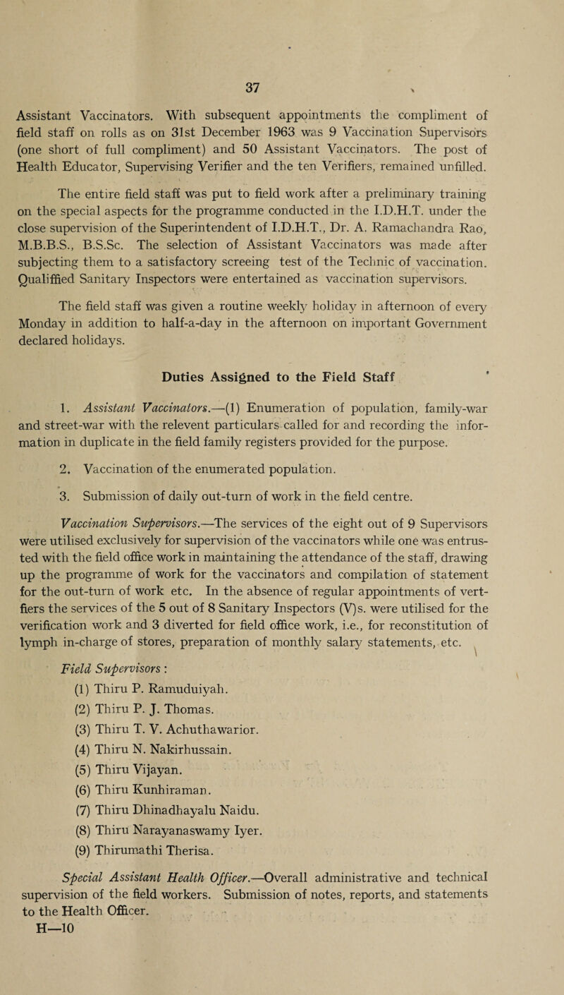 Assistant Vaccinators. With subsequent appointments the compliment of field staff on rolls as on 31st December 1963 was 9 Vaccination Supervisors (one short of full compliment) and 50 Assistant Vaccinators. The post of Health Educator, Supervising Verifier and the ten Verifiers, remained unfilled. The entire field staff was put to field work after a preliminary training- on the special aspects for the programme conducted in the I.D.H.T. under the close supervision of the Superintendent of I.D.H.T., Dr. A. Ramachandra Rao, M.B.B.S., B.S.Sc. The selection of Assistant Vaccinators was made after subjecting them to a satisfactory screeing test of the Technic of vaccination. Qualified Sanitary Inspectors were entertained as vaccination supervisors. The field staff was given a routine weekly holiday in afternoon of every Monday in addition to half-a-day in the afternoon on important Government declared holidays. Duties Assigned to the Field Staff 1. Assistant Vaccinators.—(1) Enumeration of population, family-war and street-war with the relevent particulars called for and recording the infor¬ mation in duplicate in the field family registers provided for the purpose. 2. Vaccination of the enumerated population. © 3. Submission of daily out-turn of work in the field centre. Vaccination Supervisors.—The services of the eight out of 9 Supervisors were utilised exclusively for supervision of the vaccinators while one was entrus¬ ted with the field office work in maintaining the attendance of the staff, drawing up the programme of work for the vaccinators and compilation of statement for the out-turn of work etc. In the absence of regular appointments of vert- fiers the services of the 5 out of 8 Sanitary Inspectors (V)s. were utilised for the verification work and 3 diverted for field office Work, i.e., for reconstitution of lymph in-charge of stores, preparation of monthly salary statements, etc. Field Supervisors: (1) Thiru P. Ramuduiyah. (2) Thiru P. J. Thomas. (3) Thiru T. V. Achuthawarior. (4) Thiru N. Nakirhussain. (5) Thiru Vijayan. (6) Thiru Kunhiraman. (7) Thiru Dhinadhayalu Naidu. (8) Thiru Narayanaswamy Iyer. (9) Thirumathi Therisa. Special Assistant Health Officer.—Overall administrative and technical supervision of the field workers. Submission of notes, reports, and statements to the Health Officer. H—10
