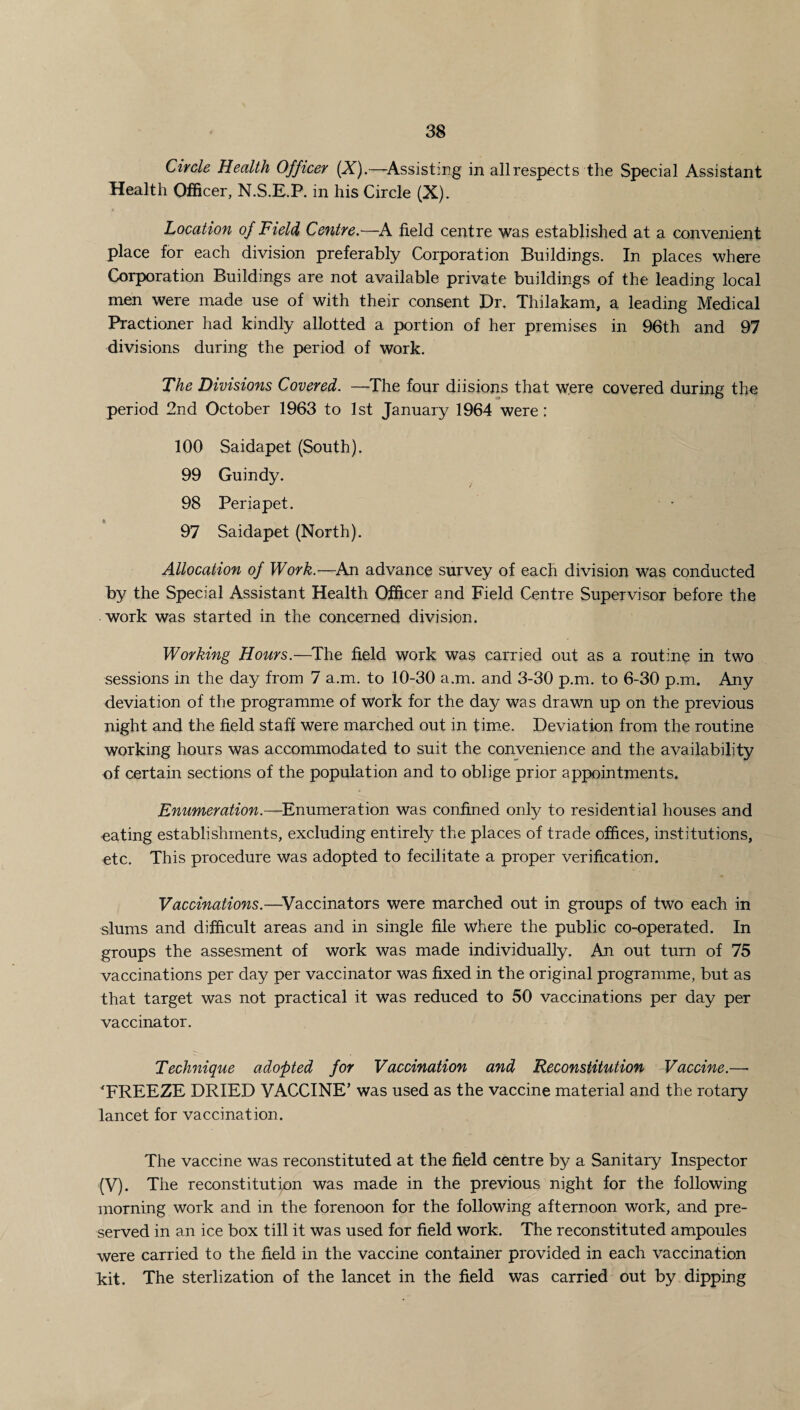 Circle Health Officer (X).—-Assisting in all respects the Special Assistant Health Officer, N.S.E.P. in his Circle (X). Location of Field Centre.—A field centre was established at a convenient place for each division preferably Corporation Buildings. In places where Corporation Buildings are not available private buildings of the leading local men were made use of with their consent Dr. Thilakam, a leading Medical Practioner had kindly allotted a portion of her premises in 96th and 97 divisions during the period of work. The Divisions Covered. —The four diisions that were covered during the period 2nd October 1963 to 1st January 1964 were: 100 Saidapet (South). 99 Guindy. 98 Per ia pet. 97 Saidapet (North). Allocation of Work.—An advance survey of each division was conducted by the Special Assistant Health Officer and Field Centre Supervisor before the work was started in the concerned division. Working Hours.—The field work was carried out as a routine in two sessions in the day from 7 a.m. to 10-30 a.m. and 3-30 p.m. to 6-30 p.m. Any deviation of the programme of Work for the day was drawn up on the previous night and the field staff were marched out in time. Deviation from the routine working hours was accommodated to suit the convenience and the availability of certain sections of the population and to oblige prior appointments. Enumeration.—Enumeration was confined only to residential houses and -eating establishments, excluding entirely the places of trade offices, institutions, etc. This procedure was adopted to fecilitate a proper verification. Vaccinations.—Vaccinators were marched out in groups of two each in slums and difficult areas and in single file Where the public co-operated. In groups the assesment of work was made individually. An out turn of 75 vaccinations per day per vaccinator was fixed in the original programme, but as that target was not practical it was reduced to 50 vaccinations per day per vaccinator. Technique adopted for Vaccination and Reconstitution Vaccine.—• 'FREEZE DRIED VACCINE’ was used as the vaccine material and the rotary lancet for vaccination. The vaccine was reconstituted at the field centre by a Sanitary Inspector (V). The reconstitution was made in the previous night for the following morning work and in the forenoon for the following afternoon work, and pre¬ served in an ice box till it was used for field work. The reconstituted ampoules were carried to the field in the vaccine container provided in each vaccination kit. The sterlization of the lancet in the field was carried out by dipping