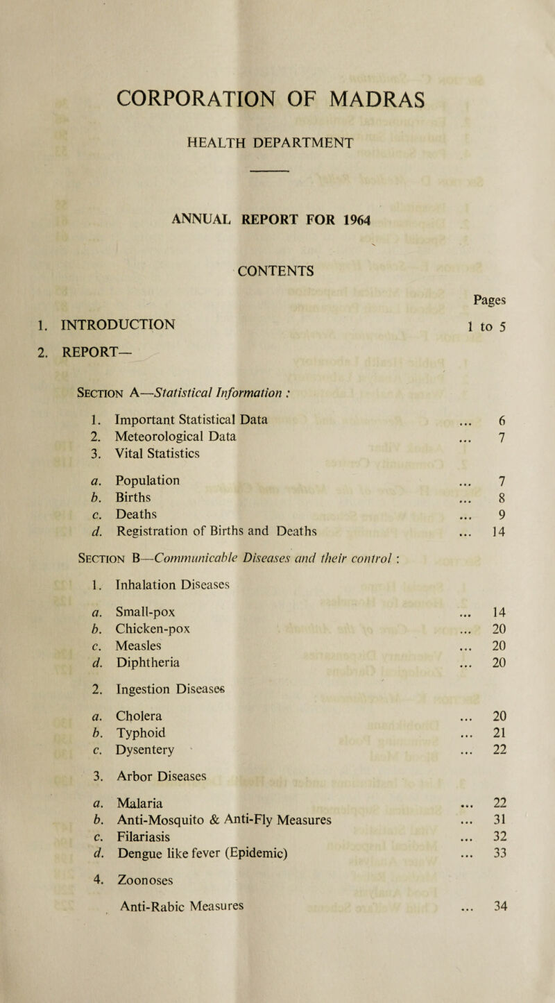 HEALTH DEPARTMENT ANNUAL REPORT FOR 1964 CONTENTS Pages 1. INTRODUCTION 1 to 5 2. REPORT- SECTION A—Statistical Information : 1. Important Statistical Data ... 6 2. Meteorological Data ... 7 3. Vital Statistics a. Population ... 7 b. Births ... 8 c. Deaths ... 9 d. Registration of Births and Deaths ... 14 Section B—Communicable Diseases ancl their control: 1. Inhalation Diseases a. Small-pox ... 14 b. Chicken-pox ... 20 c. Measles ... 20 d. Diphtheria ... 20 2. Ingestion Diseases a. Cholera ... 20 b. Typhoid ... 21 c. Dysentery ' ... 22 3. Arbor Diseases a. Malaria ... 22 b. Anti-Mosquito & Anti-Fly Measures ... 31 c. Filariasis ... 32 d. Dengue like fever (Epidemic) ... 33 4. Zoonoses Anti-Rabic Measures ... 34