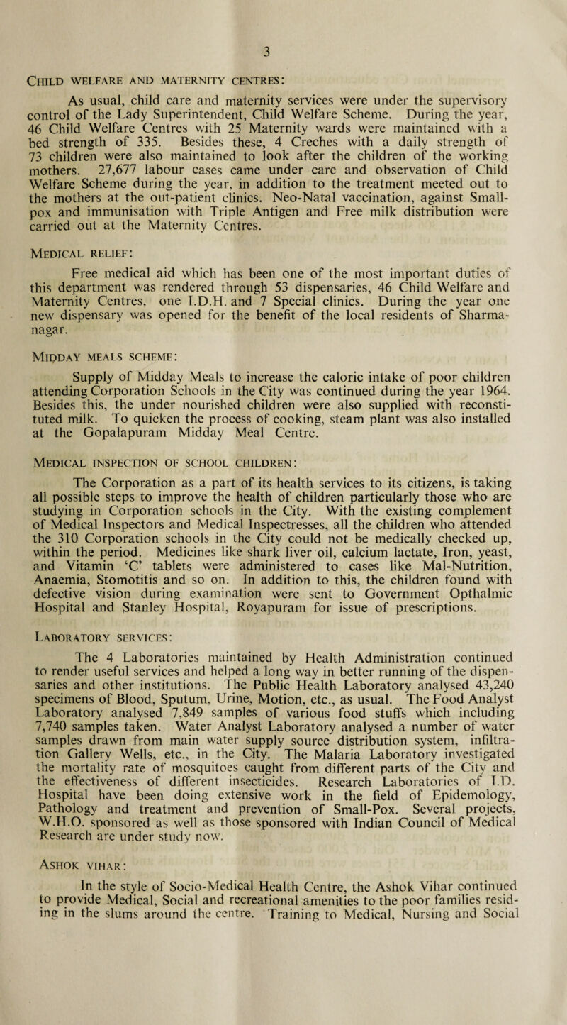 Child welfare and maternity centres: As usual, child care and maternity services were under the supervisory control of the Lady Superintendent, Child Welfare Scheme. During the year, 46 Child Welfare Centres with 25 Maternity wards were maintained with a bed strength of 335. Besides these, 4 Creches with a daily strength of 73 children were also maintained to look after the children of the working mothers. 27,677 labour cases came under care and observation of Child Welfare Scheme during the year, in addition to the treatment meeted out to the mothers at the out-patient clinics. Neo-Natal vaccination, against Small¬ pox and immunisation with Triple Antigen and Free milk distribution were carried out at the Maternity Centres. Medical relief: Free medical aid which has been one of the most important duties of this department was rendered through 53 dispensaries, 46 Child Welfare and Maternity Centres, one I.D.H. and 7 Special clinics. During the year one new dispensary was opened for the benefit of the local residents of Sharma- nagar. Midday meals scheme: Supply of Midday Meals to increase the caloric intake of poor children attending Corporation Schools in the City was continued during the year 1964. Besides this, the under nourished children were also supplied with reconsti¬ tuted milk. To quicken the process of cooking, steam plant was also installed at the Gopalapuram Midday Meal Centre. Medical inspection of school children: The Corporation as a part of its health services to its citizens, is taking all possible steps to improve the health of children particularly those who are studying in Corporation schools in the City. With the existing complement of Medical Inspectors and Medical Inspectresses, all the children who attended the 310 Corporation schools in the City could not be medically checked up, within the period. Medicines like shark liver oil, calcium lactate. Iron, yeast, and Vitamin ‘C’ tablets were administered to cases like Mal-Nutrition, Anaemia, Stomotitis and so on. In addition to this, the children found with defective vision during examination were sent to Government Opthalmic Hospital and Stanley Hospital, Royapuram for issue of prescriptions. Laboratory services : The 4 Laboratories maintained by Health Administration continued to render useful services and helped a long way in better running of the dispen¬ saries and other institutions. The Public Health Laboratory analysed 43,240 specimens of Blood, Sputum, Urine, Motion, etc., as usual. The Food Analyst Laboratory analysed 7,849 samples of various food stuffs which including 7,740 samples taken. Water Analyst Laboratory analysed a number of water samples drawn from main water supply source distribution system, infiltra¬ tion Gallery Wells, etc., in the City. The Malaria Laboratory investigated the mortality rate of mosquitoes caught from different parts of the City and the effectiveness of different insecticides. Research Laboratories of I.D. Hospital have been doing extensive work in the field of Epidemology, Pathology and treatment and prevention of Small-Pox. Several projects, W.H.O. sponsored as well as those sponsored with Indian Council of Medical Research are under study now. Ashok vihar: In the style of Socio-Medical Health Centre, the Ashok Vihar continued to provide Medical, Social and recreational amenities to the poor families resid¬ ing in the slums around the centre. Training to Medical, Nursing and Social