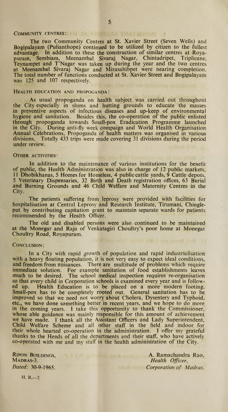 Community centres: The two Community Centres at St. Xavier Street (Seven Wells) and Bogipalayam (Pulianthope) continued to be utilized by citizen to the fullest advantage. In addition to these the construction of similar centres at Roya- puram, Sembiam, Meenambal Sivaraj Nagar, Chintadripet, Triplicane, Teynampet and T’Nagar was taken up during the year and the two centres at Meenambal Sivaraj Nagar and Mirasahibpet were nearing completion. The total number of functions conducted at St. Xavier Street and Bogipalayam was 125 and 107 respectively. Health education and propoganda: As usual propoganda on health subject was carried out throughout the City especially in slums and hutting grounds to educate the masses in preventive aspects of infectious diseases and up-keep of environmental hygiene and sanitation. Besides this, the co-operation of the public enlisted through propoganda towards Small-pox Eradication Programme launched in the City. During anti-fly week compaign and World Health Organisation Annual Celebrations, Propoganda of health matters was organised in various divisions. Totally 433 trips were made covering 31 divisions during the period under review. Other activities: In addition to the maintenance of various institutions for the benefit of public, the Health Administration was also in charge of 12 public markets, 11 Dhobikhanas, 5 Homes for Homeless, 4 public cattle yards, 9 Cattle depots, 5 Veterinary Dispensaries, 32 Birth and Death registration offices, 63 Burial and Burning Grounds and 46 Child Welfare and Maternity Centres in the City. ,\ The patients suffering from leprosy were provided with facilities for hospitalisation at Central Leprosy and Research Institute, Tirumani, Chingle- put by contributing capitation grant to maintain separate wards for patients recommended by the Health Officer. The old and disabled persons were also continued to be maintained at the Monegar and Raja of Venkatagiri Choultry’s poor home at Monegar Choultry Road, Royapuram. Conclusion : In a City with rapid growth of population and rapid industrialisation with a heavy floating population, it is not very easy to expect ideal conditions, and freedom from nuisances. There are multitude of problems which require immediate solution. For example sanitation of food establishments leaves much to be desired. The school medical inspection requires re-organisation so that every child in Corporation schools is examined every year and is follow¬ ed up. Health Education is to be placed on a more modern footing. Small-pox has to be completely rooted out. General sanitation has to be improved so that we need not worry about Cholera, Dysentery and Typhoid, etc., we have done something better in recent years, and we hope to do more in the coming years. I take this opportunity to thank the Commissioner, whose able guidance was mainly responsible for this amount of achievement we have made. I thank all the Assistant Officers and Lady Superintendent, Child Welfare Scheme and all other staff in the field and indoor for their whole hearted co-operation in the administration. I offer my grateful thanks to the Heads of all the departments and their staff, who have actively co-operated with me and my staff in the health administration of the City. A. Ramachandra Rao, Health Officer, Corporation of Madras. H. R.—2 Ripon Buildings, Madras-3. Dated: 30-9-1965.
