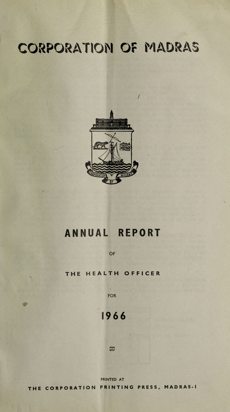 CORPORATION OF MADRAS ANNUAL REPORT OF THE HEALTH OFFICER ♦ FOR 1966 PRINTED AT THE CORPORATION PRINTING PRESS, MADRAS-1