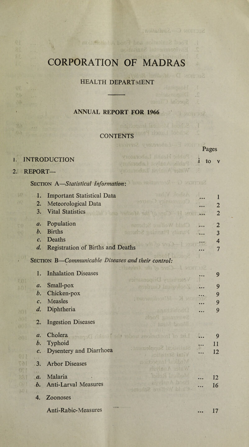 health department ANNUAL REPORT FOR 1966 CONTENTS Pages L INTRODUCTION i to v 2. REPORT- SECTION A—Statistical Information: 1. Important Statistical Data ... i 2. Meteorological Data ... 2 3. Vital Statistics ... 2 a. Population ... 2 b. Births *..3 c. Deaths ... 4 d. Registration of Births and Deaths ... 7 - Section B—Communicable Diseases and their control: v 1. Inhalation Diseases ... 9 t~ • U'll'* i, ' M iiTii/ ] 1 2 3 4 » r j a. Small-pox ... 9 b. Chicken-pox ... 9 c. Measles ... 9 d. Diphtheria ... 9 2. Ingestion Diseases a. Cholera '1 ... 9 b. Typhoid ... ll c. Dysentery and Diarrhoea ... 12 3. Arbor Diseases a. Malaria • ... 12 b. Anti-Larval Measures ... 15 4. Zoonoses Anti-Rabic-Measures ... 17