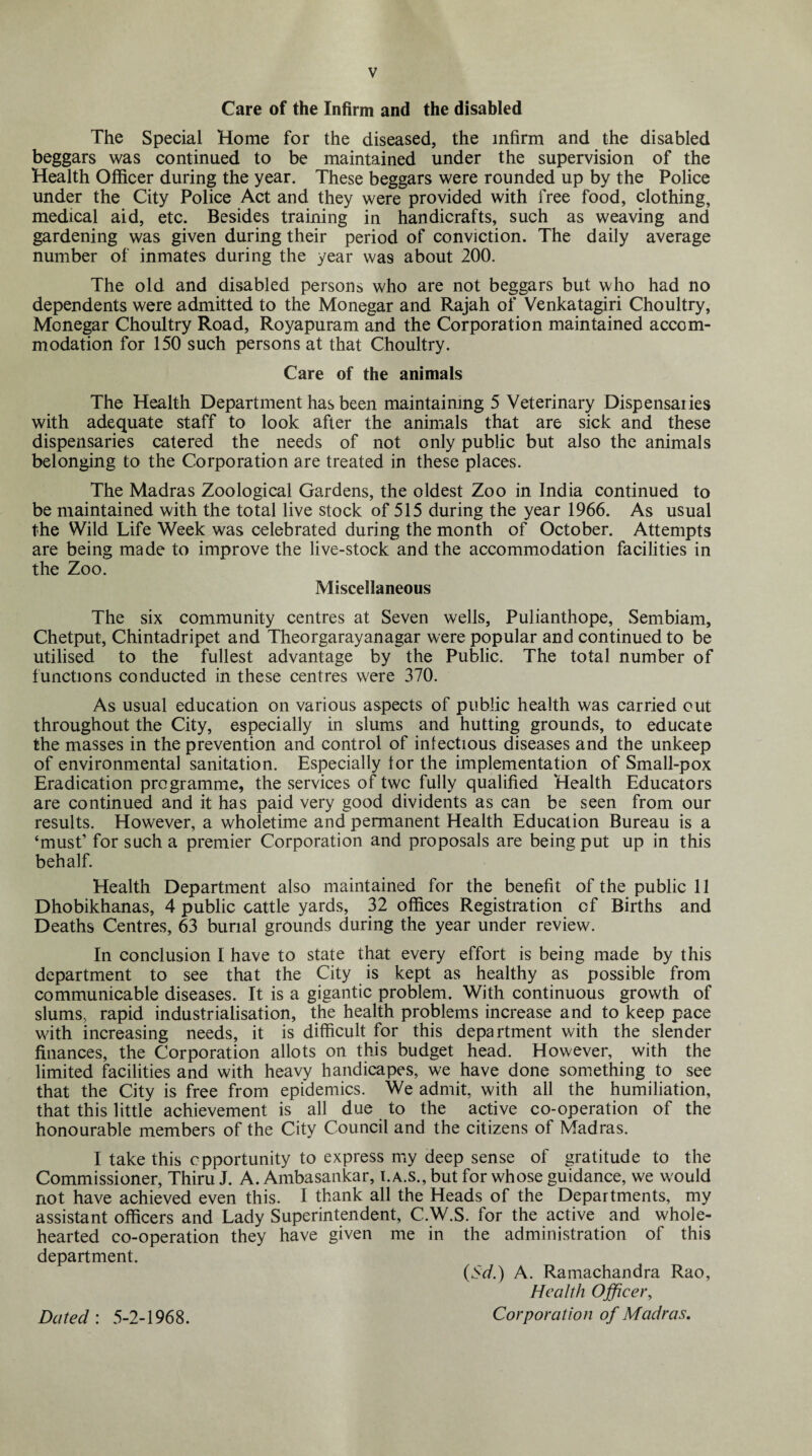Care of the Infirm and the disabled The Special Home for the diseased, the infirm and the disabled beggars was continued to be maintained under the supervision of the Health Officer during the year. These beggars were rounded up by the Police under the City Police Act and they were provided with free food, clothing, medical aid, etc. Besides training in handicrafts, such as weaving and gardening was given during their period of conviction. The daily average number of inmates during the year was about 200. The old and disabled persons who are not beggars but who had no dependents were admitted to the Monegar and Rajah of Venkatagiri Choultry, Monegar Choultry Road, Royapuram and the Corporation maintained accom¬ modation for 150 such persons at that Choultry. Care of the animals The Health Department has been maintaining 5 Veterinary Dispensaiies with adequate staff to look after the animals that are sick and these dispensaries catered the needs of not only public but also the animals belonging to the Corporation are treated in these places. The Madras Zoological Gardens, the oldest Zoo in India continued to be maintained with the total live stock of 515 during the year 1966. As usual the Wild Life Week was celebrated during the month of October. Attempts are being made to improve the live-stock and the accommodation facilities in the Zoo. Miscellaneous The six community centres at Seven wells, Pulianthope, Sembiam, Chetput, Chintadripet and Theorgarayanagar were popular and continued to be utilised to the fullest advantage by the Public. The total number of functions conducted in these centres were 370. As usual education on various aspects of public health was carried cut throughout the City, especially in slums and hutting grounds, to educate the masses in the prevention and control of infectious diseases and the unkeep of environmental sanitation. Especially for the implementation of Small-pox Eradication programme, the services of two fully qualified Health Educators are continued and it has paid very good dividents as can be seen from our results. However, a wholetime and permanent Health Education Bureau is a ‘must’ for such a premier Corporation and proposals are being put up in this behalf. Health Department also maintained for the benefit of the public 11 Dhobikhanas, 4 public cattle yards, 32 offices Registration of Births and Deaths Centres, 63 burial grounds during the year under review. In conclusion I have to state that every effort is being made by this department to see that the City is kept as healthy as possible from communicable diseases. It is a gigantic problem. With continuous growth of slums, rapid industrialisation, the health problems increase and to keep pace with increasing needs, it is difficult for this department with the slender finances, the Corporation allots on this budget head. However, with the limited facilities and with heavy handicapes, we have done something to see that the City is free from epidemics. We admit, with all the humiliation, that this little achievement is all due to the active co-operation of the honourable members of the City Council and the citizens of Madras. I take this opportunity to express my deep sense of gratitude to the Commissioner, Thiru J. A. Ambasankar, i.a.s., but for whose guidance, we would not have achieved even this. I thank all the Heads of the Departments, my assistant officers and Lady Superintendent, C.W.S. for the active and whole¬ hearted co-operation they have given me in the administration of this department. (Sd.) A. Ramachandra Rao, Health Officer, Corporation of Madras. Dated: 5-2-1968.