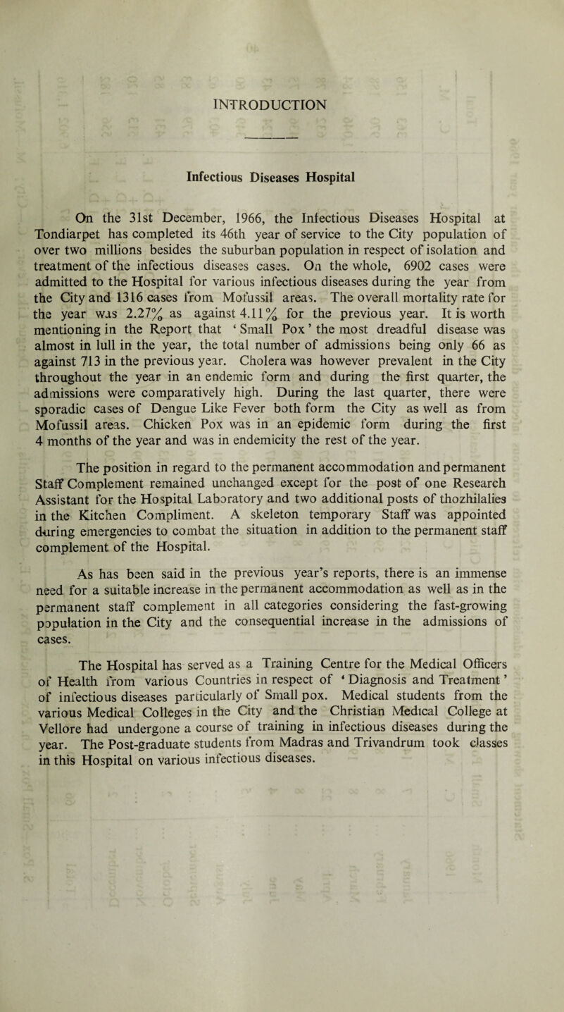 INTRODUCTION Infectious Diseases Hospital On the 31st December, 1966, the Infectious Diseases Hospital at Tondiarpet has completed its 46th year of service to the City population of over two millions besides the suburban population in respect of isolation and treatment of the infectious diseases cases. On the whole, 6902 cases were admitted to the Hospital for various infectious diseases during the year from the City and 1316 cases from Mofussil areas. The overall mortality rate for the year was 2.27% as against 4.11% for the previous year. It is worth mentioning in the Report that ‘ Small Pox ’ the most dreadful disease was almost in lull in the year, the total number of admissions being only 66 as against 713 in the previous year. Cholera was however prevalent in the City throughout the year in an endemic form and during the first quarter, the admissions were comparatively high. During the last quarter, there were sporadic cases of Dengue Like Fever both form the City as well as from Mofussil areas. Chicken Pox was in an epidemic form during the first 4 months of the year and was in endemicity the rest of the year. The position in regard to the permanent accommodation and permanent Staff Complement remained unchanged except for the post of one Research Assistant for the Hospital Laboratory and two additional posts of thozhilalies in the Kitchen Compliment. A skeleton temporary Staff was appointed during emergencies to combat the situation in addition to the permanent staff complement of the Hospital. As has been said in the previous year’s reports, there is an immense need for a suitable increase in the permanent accommodation as well as in the permanent staff complement in all categories considering the fast-growing population in the City and the consequential increase in the admissions of cases. The Hospital has served as a Training Centre for the Medical Officers of Health from various Countries in respect of 4 Diagnosis and Treatment ’ of infectious diseases particularly of Small pox. Medical students from the various Medical Colleges in the City and the Christian Medical College at Vellore had undergone a course of training in infectious diseases during the year. The Post-graduate students from Madras and Trivandrum took classes in this Hospital on various infectious diseases.