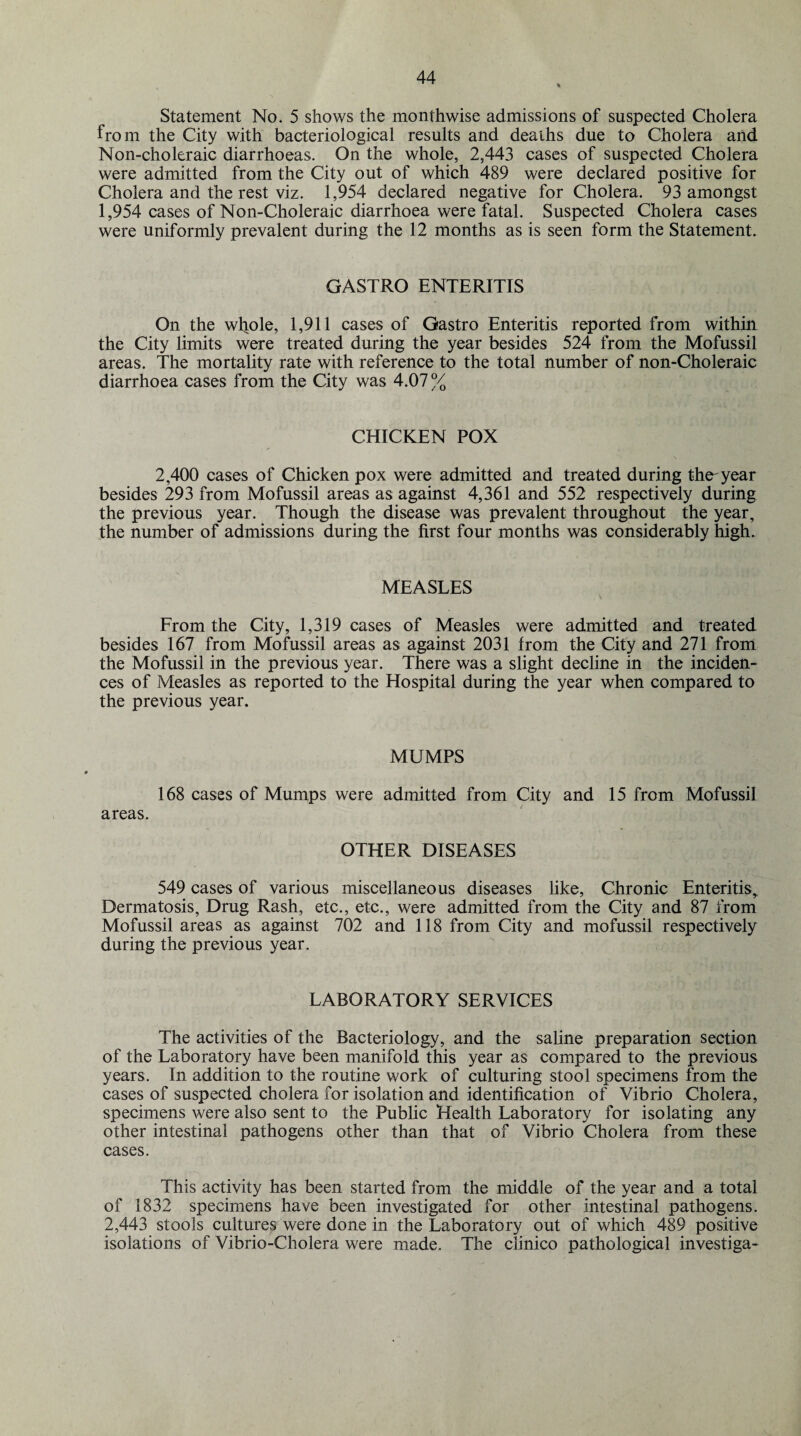 Statement No. 5 shows the monthwise admissions of suspected Cholera from the City with bacteriological results and deaths due to Cholera and Non-choleraic diarrhoeas. On the whole, 2,443 cases of suspected Cholera were admitted from the City out of which 489 were declared positive for Cholera and the rest viz. 1,954 declared negative for Cholera. 93 amongst 1,954 cases of Non-Choleraic diarrhoea were fatal. Suspected Cholera cases were uniformly prevalent during the 12 months as is seen form the Statement. GASTRO ENTERITIS On the whole, 1,911 cases of Gastro Enteritis reported from within the City limits were treated during the year besides 524 from the Mofussil areas. The mortality rate with reference to the total number of non-Choleraic diarrhoea cases from the City was 4.07% CHICKEN POX 2,400 cases of Chicken pox were admitted and treated during the'year besides 293 from Mofussil areas as against 4,361 and 552 respectively during the previous year. Though the disease was prevalent throughout the year, the number of admissions during the first four months was considerably high. MEASLES From the City, 1,319 cases of Measles were admitted and treated besides 167 from Mofussil areas as against 2031 from the City and 271 from the Mofussil in the previous year. There was a slight decline in the inciden¬ ces of Measles as reported to the Hospital during the year when compared to the previous year. MUMPS 168 cases of Mumps were admitted from City and 15 from Mofussil areas. OTHER DISEASES 549 cases of various miscellaneous diseases like, Chronic Enteritis, Dermatosis, Drug Rash, etc., etc., were admitted from the City and 87 from Mofussil areas as against 702 and 118 from City and mofussil respectively during the previous year. LABORATORY SERVICES The activities of the Bacteriology, and the saline preparation section of the Laboratory have been manifold this year as compared to the previous years. In addition to the routine work of culturing stool specimens from the cases of suspected cholera for isolation and identification of Vibrio Cholera, specimens were also sent to the Public Health Laboratory for isolating any other intestinal pathogens other than that of Vibrio Cholera from these cases. This activity has been started from the middle of the year and a total of 1832 specimens have been investigated for other intestinal pathogens. 2,443 stools cultures were done in the Laboratory out of which 489 positive isolations of Vibrio-Cholera were made. The clinico pathological investiga-