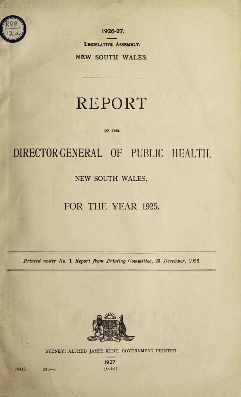 s ■V Legislative Assembly. NEW SOUTH WALES. REPORT OF THE DIRECTOR-GENERAL OF PUBLIC HEALTH. NEW SOUTH WALES, FOR THE YEAR 1925. Printed under No. 1 Report from Printing Committee, 23 December, 1926. 10413 201—a 1927 [8s. 9d.]
