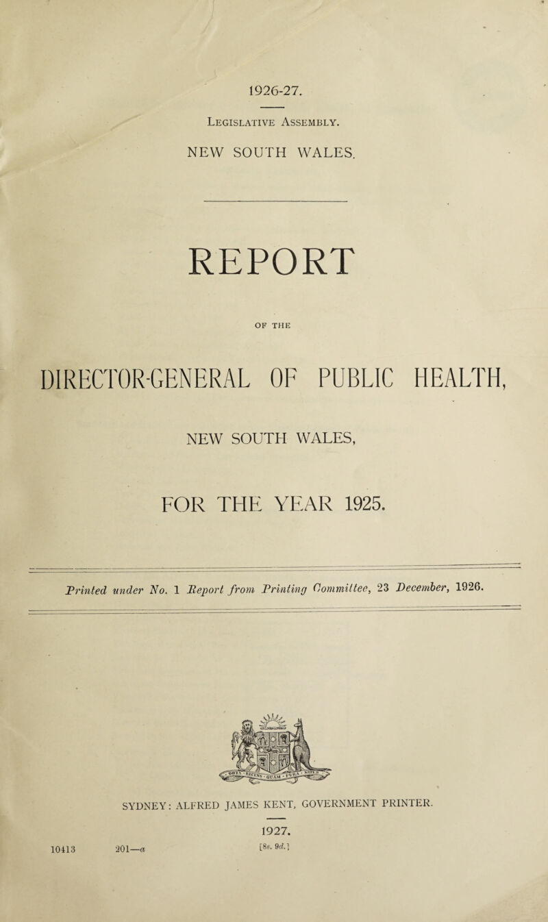 1926-27. Legislative Assembly. NEW SOUTH WALES. REPORT OF THE DIRECTOR-GENERAL OF PUBLIC HEALTH, NEW SOUTH WALES, FOR THE YEAR 1925. Printed under No. 1 Report from Printing Committee, 23 December, 1926. SYDNEY: ALFRED JAMES KENT, GOVERNMENT PRINTER. 10413 201—a 1927. [8s. 9cZ.]