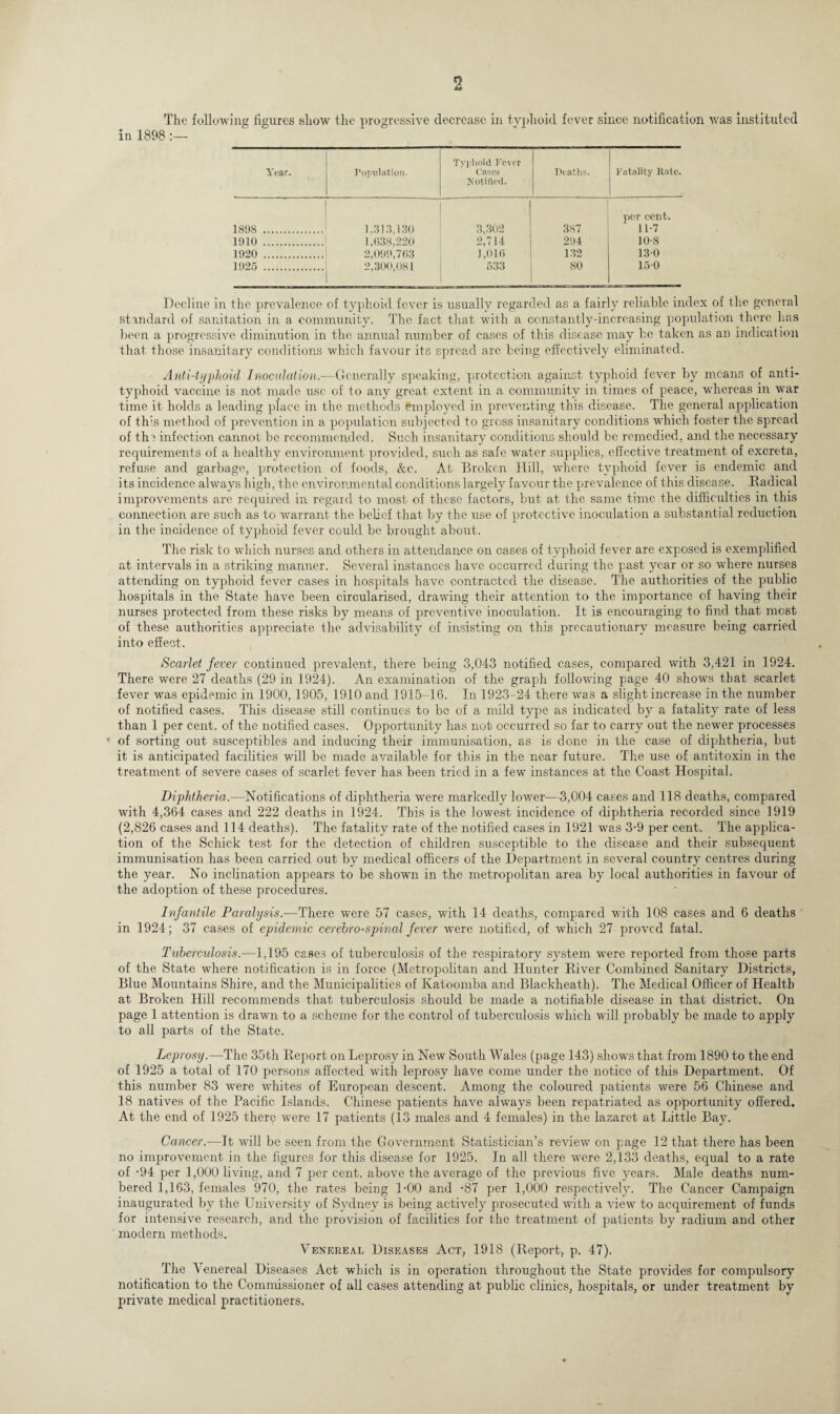 in 1898 The following figures show the progressive decrease in typhoid fever since notification was instituted •98 Year. Population. Typhoid Fever Cases Notified. Deaths. Fatality Rate. 1898 . 1,313,130 3,302 387 per cent. 11-7 1910 . 1,038,220 2,714 294 10-8 1920 . 2,099,763 1,016 132 130 1925 . 2,300,081 533 80 150 Decline in the prevalence of typhoid fever is usually regarded as a fairly reliable index of the general standard of sanitation in a community. The fact that with a constantly-increasing population there has bean a progressive diminution in the annual number of cases of this disease may be taken as an indication that those insanitary conditions which favour its spread arc being effectively eliminated. Anti-typhoid Inoculation.—Generally speaking, protection against typhoid fever by means of anti¬ typhoid vaccine is not made use of to any great extent in a community in times of peace, whereas in war time it holds a leading place in the methods employed in preventing this disease. The general application of this method of prevention in a population subjected to gross insanitary conditions which foster the spread of the infection cannot be recommended. Such insanitary conditions should be remedied, and the necessary requirements of a healthy environment provided, such as safe water supplies, effective treatment of excreta, refuse and garbage, protection of foods, &e. At Broken Hill, where typhoid fever is endemic and its incidence always high, the environmental conditions largely favour the prevalence of this disease. Badical improvements arc required in regard to most of these factors, but at the same time the difficulties in this connection are such as to warrant the belief that by the use of protective inoculation a substantial reduction in the incidence of typhoid fever could be brought about. The risk to which nurses and others in attendance on cases of typhoid fever are exposed is exemplified at intervals in a striking manner. Several instances have occurred during the past year or so where nurses attending on typhoid fever cases in hospitals have contracted the disease. The authorities of the public hospitals in the State have been circularised, drawing their attention to the importance of having their nurses protected from these risks by means of preventive inoculation. It is encouraging to find that most of these authorities appreciate the advisability of insisting on this precautionary measure being carried into effect. Scarlet fever continued prevalent, there being 3,043 notified cases, compared with 3,421 in 1924. There were 27 deaths (29 in 1924). An examination of the graph following page 40 shows that scarlet fever was epidemic in 1900, 1905, 1910 and 1915-16. In 1923-24 there was a slight increase in the number of notified cases. This disease still continues to be of a mild type as indicated by a fatality rate of less than 1 per cent, of the notified cases. Opportunity has not occurred so far to carry out the newer processes * of sorting out susceptibles and inducing their immunisation, as is done in the case of diphtheria, but it is anticipated facilities will be made available for this in the near future. The use of antitoxin in the treatment of severe cases of scarlet fever has been tried in a few instances at the Coast Hospital. Diphtheria.—Notifications of diphtheria were markedly lower-—3,004 cases and 118 deaths, compared with 4,364 cases and 222 deaths in 1924. This is the lowest incidence of diphtheria recorded since 1919 (2,826 cases and 114 deaths). The fatality rate of the notified cases in 1921 was 3-9 per cent. The applica¬ tion of the Schick test for the detection of children susceptible to the disease and their subsequent immunisation has been carried out by medical officers of the Department in several country centres during the year. No inclination appears to be shown in the metropolitan area by local authorities in favour of the adoption of these procedures. Infantile Paralysis.-—There were 57 cases, with 14 deaths, compared with 108 cases and 6 deaths in 1924; 37 cases of epidemic cerebrospinal fever were notified, of which 27 proved fatal. Tuberculosis.-—1,195 cases of tuberculosis of the respiratory system were reported from those parts of the State where notification is in force (Metropolitan and Hunter River Combined Sanitary Districts, Blue Mountains Shire, and the Municipalities of Katoomba and Blackheath). The Medical Officer of Health at Broken Hill recommends that tuberculosis should be made a notifiable disease in that district. On page 1 attention is drawn to a scheme for the control of tuberculosis which will probably be made to apply to all parts of the State. Leprosy.—The 35th Report on Leprosy in New South Wales (page 143) shows that from 1890 to the end of 1925 a total of 170 persons affected with leprosy have come under the notice of this Department. Of this number 83 were whites of European descent. Among the coloured patients were 56 Chinese and 18 natives of the Pacific Islands. Chinese patients have always been repatriated as opportunity offered. At the end of 1925 there were 17 patients (13 males and 4 females) in the lazaret at Little Bay. Cancer.—It will be seen from the Government Statistician’s review on page 12 that there has been no improvement in the figures for this disease for 1925. In all there were 2,133 deaths, equal to a rate of -94 per 1,000 living, and 7 per cent, above the average of the previous five years. Male deaths num¬ bered 1,163, females 970, the rates being 1-00 and -87 per 1,000 respectively. The Cancer Campaign inaugurated by the University of Sydney is being actively prosecuted with a view to acquirement of funds for intensive research, and the provision of facilities for the treatment of patients by radium and other modern methods. Venereal Diseases Act, 1918 (Report, p. 47). The Venereal Diseases Act which is in operation throughout the State provides for compulsory notification to the Commissioner of all cases attending at public clinics, hospitals, or under treatment by private medical practitioners.