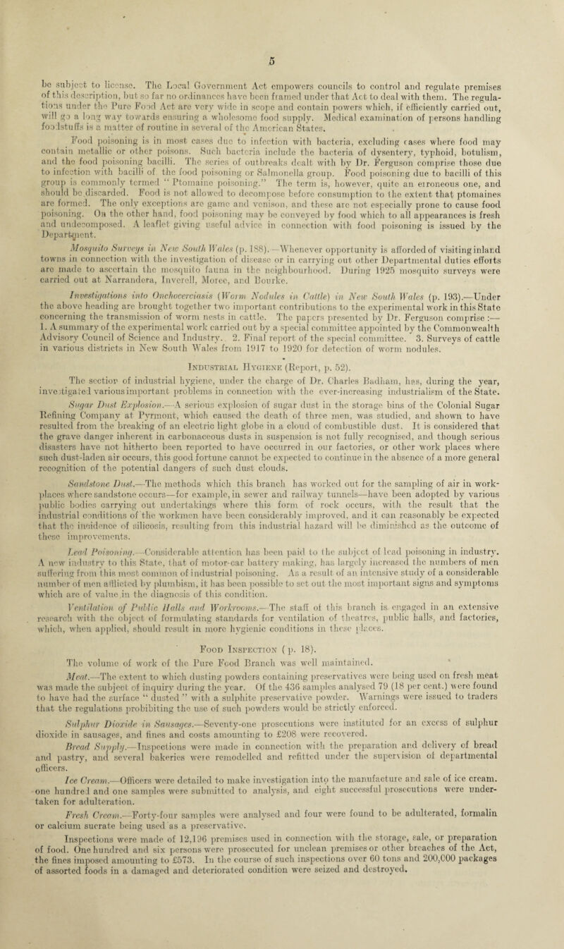 be subject to license. The Local Government Act empowers councils to control and regulate premises of this description, but so far no ordinances have been framed under that Act to deal with them. The regula¬ tions under the Pure Food Act are very wide in scope and contain powers which, if efficiently carried out, will go a long way towards ensuring a wholesome food supply. Medical examination of persons handling foodstuffs is a matter of routine in several of the American States. Food poisoning is in most cases due to infection with bacteria, excluding rases where food may contain metallic or other poisons. Such bacteria include the bacteria of dysentery, typhoid, botulism, and the food poisoning bacilli. The series of outbreaks dealt with by I)r. Ferguson comprise those due to infection with bacilli of the food poisoning or Salmonella group. Food poisoning due to bacilli of this group is commonly termed '' Ptomaine poisoning.” The term is, however, quite an erroneous one, and should be discarded. Food is not allowed to decompose before consumption to the extent that ptomaines are formed. The only exceptions are game and venison, and these are not especially prone to cause food poisoning. On the other hand, food poisoning may be conveyed by food which to all appearances is fresh and undecomposed. A leaflet giving useful advice in connection with food poisoning is issued by the Department. Mosquito Surveys in New South V/ales (p. 188).—Whenever opportunity is afforded of visiting inland towns in connection with the investigation of disease or in carrying out other Departmental duties efforts arc made to ascertain the mosquito fauna in the neighbourhood. During 1925 mosquito surveys were carried out at Narrandcra, Inverell, Morec, and Bourke. Investigations into Onchocerciasis (Worm Nodules in Cattle) in New South Wales (p. 193).—Under the above heading are brought together two important contributions to the experimental work in this State concerning the transmission of worm nests in cattle. The papers presented by Dr. Ferguson comprise :— 1. A summary of the experimental work carried out by a special committee appointed by the Commonwealth Advisory Council of Science and Industry. 2. Final report of the special committee. 3. Surveys of cattle in various districts in New South Wales from 1917 to 1920 for detection of worm nodules. Industrial Hygiene (Report, p. 52). The section of industrial hygiene, under the charge of Dr. Charles Badham, has, during the year, investigated various important problems in connection with the ever-increasing industrialism of the State. Sugar Dust Explosion.—A serious explosion of sugar dust in the storage bins of the Colonial Sugar Refining Company at Pyrmont, which caused the death of three men, was studied, and shown to have resulted from the breaking of an electric light globe in a cloud of combustible dust. It is considered that thc grave danger inherent in carbonaceous dusts in suspension is not fully recognised, and though serious disasters have not hitherto been reported to have occurred in our factories, or other work places where such dust-laden air occurs, this good fortune cannot be expected to continue in the absence of a more general recognition of the potential dangers of such dust clouds. Sandstone Dust.—The methods which this branch has worked out for the sampling of air in work¬ places where sandstone occurs—for example, in sewer and railway tunnels—have been adopted by various public bodies carrying out undertakings where this form of rock occurs, with the result that the industrial conditions of the workmen have been considerably improved, and it can reasonably be expected that the incidence of silicosis, resulting from this industrial hazard will be diminished as the outcome of these improvements. Lead Poisoning.—Considerable attention has been paid to the subject of lead poisoning in industry. A new industry to this State, that of motor-car battery making, has largely increased the numbers of men suffering from this most common of industrial poisoning. As a result of an intensive study of a considerable number of men afflicted by plumbism, it lias been possible to set out the most important signs and symptoms which are of value in the diagnosis of this condition. Ventilation of Public Halls and Workrooms.—The staff of this branch is engaged in an extensive research with the object of formulating standards for ventilation of theatres, public halls, and factories, which, when applied, should result in more hygienic conditions in these [ laces. Food Inspection ( p. 18). The volume of work of the Pure Food Branch was well maintained. Meat.—The extent to which dusting powders containing preservatives were being used on fresh meat, was made the subject of inquiry during the year. Of the 436 samples analysed 79 (18 per cent.) were found to have had the surface “ dusted ” with a sulphite preservative powder. Warnings were issued to traders that the regulations prohibiting the use of such powders would be strictly enforced. Sulphur Dioxide in Sausages.—Seventy-one prosecutions v'erc instituted for an excess of sulphur dioxide in sausages, and fines and costs amounting to £208 were recovered. Bread Supply.—Inspections were made in connection with the preparation and delivery of bread and pastry, and several bakeries were remodelled and refitted under the supervision of departmental officers. Ice Cream.—Officers were detailed to make investigation into the manufacture and sale of ice cream, one hundred and one samples were submitted to analysis, and eight successful prosecutions were under¬ taken for adulteration. Fresh Cream.—Forty-four samples were analysed and four were found to be adulterated, formalin or calcium sucrate being used as a preservative. Inspections were made of 12,196 premises used in connection with the storage, sale, or preparation of food. One hundred and six persons were prosecuted for unclean premises or other breaches of the Act, the fines imposed amounting to £573. In the course of such inspections over 60 tons and 200,000 packages of assorted foods in a damaged and deteriorated condition were seized and destroyed.