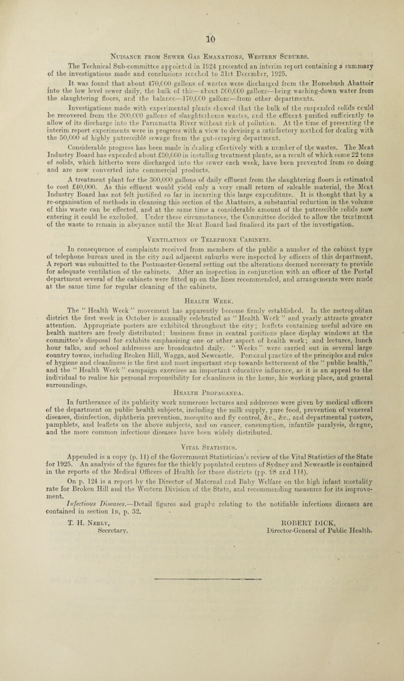 Nuisance from Sewer Gas Emanations, Western Suburbs. The Technical Sub-committce appointed in 1S24 presented an interim report containing a summary of the investigations made and conclusions reached to 31st December, 1925. It was found that about 470,COO gallons of wastes were discharged from the Homebusli Abattoir into the low level sewer daily, the bulk of this—about 5C0,CC0 gallons—being vashing-down water from the slaughtering floors, and the balance-—170XC0 gallons-—from other departments. Investigations made with experimental plants showed that the bulk of the suspended solids cculd be recovered from the 300,000 gallons of slaughterhouse wastes, and the effluent purifieel sufficiently to allow of its discharge into the Parramatta Eiver without risk of pollution. At the time of presenting ti e interim report experiments were in progress with a view to devising a satisfactory method for dealing with the 50,000 of highly putrescibffl sewage from the gut-scraping department. Considerable progress has been made in dealing effectively with a number of the wastes. The Meat Industry Board has expended about £30,000 in installing treatment plants, as a result of which some 22 tons of solids, which hitherto were discharged into the sewer each week, have been prevented from so doing and are now converted into commercial products. A treatment plant for the 300,000 gallons of daily effluent from the slaughtering floors is estimated to cost £40,000. As this effluent would yield only a very small return of saleable material, the Meat Industry Board has not felt justified so far in incurring this large expenditure. It is thought that by a re-organisation of methods in cleansing this section of the Abattoirs, a substantial reduction in the volume of this waste can be effected, and at the same time a considerable amount of the putrescible solids now entering it could be excluded. Under these circumstances, the Committee decided to allow the treatment of the waste to remain in abeyance until the Meat Board had finalised its part of the investigation. Ventilation of Telephone Cabinets. In consequence of complaints received from members of the public a number of the cabinet type of telephone bureau used in the city and adjacent suburbs were inspected by officers of this department. A report was submitted to the Postmaster-General setting out the alterations deemed necessary to provide for adequate ventilation of the cabinets. After an inspection in conjunction with an officer of the Postal department several of the cabinets were fitted up on the lines recommended, and arrangements were made at the same time for regular cleaning of the cabinets. Health Week. The “ Health Week” movement has apparently become firmly established. In the metropolitan district the first week in October is annually celebrated as “ Health Week ” and yearly attracts greater attention. Appropriate posters are exhibited throughout the city; leaflets containing useful advice on health matters are freely distributed; business firms in central positions place display windows at the committee’s disposal for exhibits emphasising one or other aspect of health work; and lectures, lunch hour talks, and school addresses are broadcasted daily. “Weeks” were carried out in several large country towns, including Broken Hill, Wagga, and Newcastle. Personal practice of the principles and rules of hygiene and cleanliness is the first and most important step towards betterment of the “ public health,” and the “ Health Week” canrpaign exercises an important educative influence, as it is an appeal to the individual to realise his personal responsibility for cleanliness in the home, his working place, and general surroundings. Health Propaganda. In furtherance of its publicity work numerous lectures and addresses were given by medical officers of the department on public health subjects, including the milk supply, pure food, prevention of venereal diseases, disinfection, diphtheria prevention, mosquito and fly control, &c., &c., and departmental posters, pamphlets, and leaflets on the above subjects, and on cancer, consumption, infantile paralysis, dengue, and the more common infectious diseases have been widely distributed. Vital Statistics. Appended is a copy (p. II) of the Government Statistician’s review of the Vital Statistics of the State for 1925. An analysis of the figures for the thickly populated centres of Sydney and Newcastle is contained in the reports of the Medical Officers of Health for those districts (pp. 98 and 114). On p. 124 is a report by the Director of Maternal and Baby Welfare on the high infant mortality rate for Broken Hill and the Western Division of the State, and recommending measures for its improve¬ ment. Infections Diseases.—Detail figures and graphs relating to the notifiable infectious diseases arc contained in section 1b, p. 32. T. H. Neely, ROBERT DICK, Secretary. Director-General of Public Health.