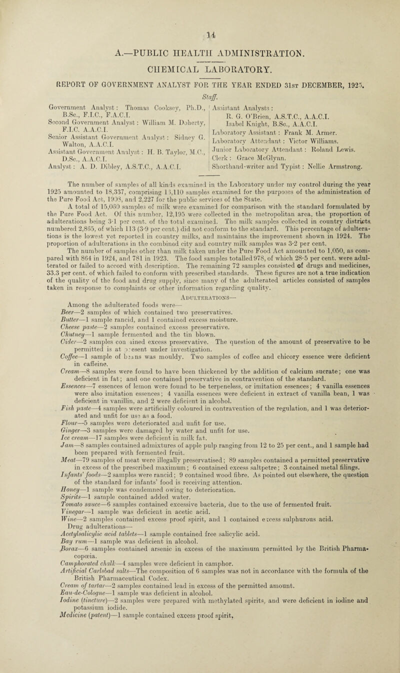 A.—PUBLIC HEALTH ADMINISTRATION. CHEMICAL LABORATORY. REPORT OF GOVERNMENT ANALYST FOR THE YEAR ENDED 31st DECEMBER, 1925. Staff. Thomas Cooksey, Ph.D., 1 Assistant Analysts: Government Analyst: B.Sc., F.I.C., F.A.C.I. Second Government Analyst: William M. Doherty, F.I.C. A.A.C.I. Senior Assistant Government Analyst: Sidney G. Walton, A.A.C.I. Assistant Government Analyst: Id. B. Taylor, M.C., D.Sc., A.A.C.I. Analyst: A. D. Dibley, A.S.T.C., A.A.C.I. R. G. O’Brien, A.S.T.C., A.A.C.I. Isabel Knight, B.Sc., A.A.C.I. Laboratory Assistant : Frank M. Armer. Laboratory Attendant: Victor Williams. Junior Laboratory Attendant: Roland Lewis. Clerk : Grace McGlynn. Shorthand-writer and Typist: Nellie Armstrong. The number of samples of all kinds examined in the Laboratory under my control during the year 1925 amounted to 18,337, comprising 13,110 samples examined for the purposes of the administration of the Pure Food Act, 1903, and 2,227 for the public services of the State. A total of 15,080 samples of milk were examined for comparison with the standard formulated by the Pure Food Act. Of this number, 12,195 were collected in the metropolitan area, the proportion of adulterations being 3-1 per cent, of the total examined. The milk samples collected in country districts numbered 2,865, of which 113 (3-9 per cent.) did not conform to the standard. This percentage of adultera¬ tions is the lowest yet reported in country milks, and maintains the improvement shown in 1924. The proportion of adulterations in the combined city and country milk samples was 3-2 per cent. The number of samples other than milk taken under the Pure Food Act amounted to 1,050, as com¬ pared with 864 in 1924, and 781 in 1923. The food samples totalled 978, of which 28-5 per cent, were adul¬ terated or failed to accord with description. The remaining 72 samples consisted of drugs and medicines, 33.3 per cent, of which failed to conform with prescribed standards. These figures are not a true indication of the quality of the food and drug supply, since many of the adulterated articles consisted of samples taken in response to complaints or other information regarding quality. Adulterations— Among the adulterated foods were— Beer—2 samples of which contained two preservatives. Butter—1 sample rancid, and 1 contained excess moisture. Cheese paste—2 samples contained excess preservative. Chutney—1 sample fermented and the tin blown. Cider—2 samples con lined excess preservative. The question of the amount of preservative to be permitted is at p:esent under investigation. Coffee—1 sample of ben. ns was mouldy. Two samples of coffee and chicory essence were deficient in caffeine. Cream—8 samples were found to have been thickened by the addition of calcium sucrate; one was deficient in fat; and one contained preservative in contravention of the standard. Essences—7 essences of lemon were found to be terpeneless, or imitation essences; 4 vanilla essences were also imitation essences; 4 vanilla essences were deficient in extract of vanilla bean, 1 was • deficient in vanillin, and 2 were deficient in alcohol. Fish paste—4 samples were artificially coloured in contravention of the regulation, and 1 was deterior¬ ated and unfit for use as a food. Flour—5 samples were deteriorated and unfit for use. Ginger—3 samples were damaged by water and unfit for use. Ice cream—17 samples were deficient in milk fat. Jam—8 samples contained admixtures of apple pulp ranging from 12 to 25 per cent., and 1 sample had been prepared with fermented fruit. Meat—79 samples of meat were illegally preservatised; 89 samples contained a permitted preservative in excess of the prescribed maximum; 6 contained excess saltpetre; 3 contained metal filings. Infants’ foods—2 samples were rancid; 9 contained wood fibre. As pointed out elsewhere, the question of the standard for infants’ food is receiving; attention. Honey—1 sample was condemned owing to deterioration. Spirits—1 sample contained added water. Tomato sauce—6 samples contained excessive bacteria, due to the use of fermented fruit. Vinegar— 1 sample was deficient in acetic acid. Wine—2 samples contained excess proof spirit, and 1 contained excess sulphurous acid. Drug adulterations— Acetylsalicylic acid tablets—1 sample contained free salicylic acid. Bay rum—1 sample was deficient in alcohol. Borax—6 samples contained arsenic in excess of the maximum permitted by the British Pharma¬ copoeia. Camphorated chalk—4 samples were deficient in camphor. Artificial Carlsbad salts—The composition of 6 samples was not in accordance with the formula of the British Pharmaceutical Codex. Cream of tartar—-2 samples contained lead in excess of the permitted amount. Eau-de-Cologne—1 sample was deficient in alcohol. Iodine (tincture)—2 samples were prepared with methylated spirits, and were deficient in iodine and potassium iodide. Medicine [patent)—1 sample contained excess proof spirit.