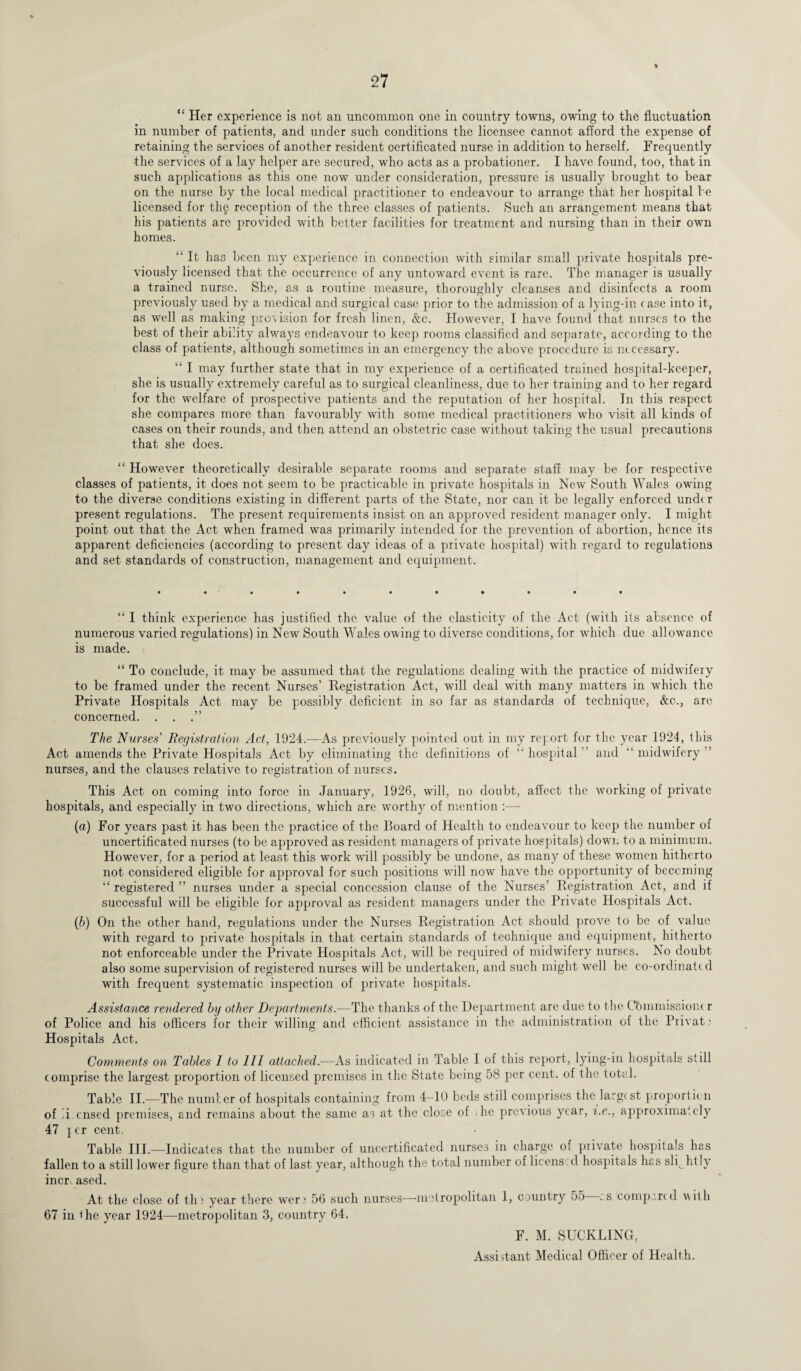 ♦ “ Her experience is not an uncommon one in country towns, owing to the fluctuation in number of patients, and under such conditions the licensee cannot afford the expense of retaining the services of another resident certificated nurse in addition to herself. Frequently the services of a lay helper are secured, who acts as a probationer. I have found, too, that in such applications as this one now under consideration, pressure is usually brought to bear on the nurse by the local medical practitioner to endeavour to arrange that her hospital be licensed for the reception of the three classes of patients. Such an arrangement means that his patients are provided with better facilities for treatment and nursing than in their own homes. “ It has been my experience in connection with similar small private hospitals pre¬ viously licensed that the occurrence of any untoward event is rare. The manager is usually a trained nurse. She, as a routine measure, thoroughly cleanses and disinfects a room previously used by a medical and surgical case prior to the admission of a lying-in case into it, as well as making proiision for fresh linen, &c. However, I have found that nurses to the best of their ability always endeavour to keep rooms classified and separate, according to the class of patients, although sometimes in an emergency the above procedure is necessary. “ I may further state that in my experience of a certificated trained hospital-keeper, she is usually extremely careful as to surgical cleanliness, due to her training and to her regard for the welfare of prospective patients and the reputation of her hospital. In this respect she compares more than favourably with some medical practitioners who visit all kinds of cases on their rounds, and then attend an obstetric case without taking the usual precautions that she does. “ However theoretically desirable separate rooms and separate staff may be for respective classes of patients, it does not seem to be practicable in private hospitals in New South Wales owing to the diverse conditions existing in different parts of the State, nor can it be legally enforced under present regulations. The present requirements insist on an approved resident manager only. I might point out that the Act when framed was primarily intended for the prevention of abortion, hence its apparent deficiencies (according to present day ideas of a private hospital) with regard to regulations and set standards of construction, management and equipment. “ I think experience has justified the value of the elasticity of the Act (with its absence of numerous varied regulations) in New South Wales owing to diverse conditions, for which due allowance is made. “ To conclude, it may be assumed that the regulations dealing wfith the practice of midwifery to be framed under the recent Nurses’ Registration Act, will deal wdth many matters in which the Private Hospitals Act may be possibly deficient in so far as standards of technique, &c., are concerned. . . The Nurses' Registration Act, 1924.-—As previously pointed out in my report for the year 1924, this Act amends the Private Hospitals Act by eliminating the definitions of ‘‘hospital and midwifery ” nurses, and the clauses relative to registration of nurses. This Act on coming into force in January, 1926, will, no doubt, affect the working of private hospitals, and especially in two directions, which are wmrthy of mention :•—• (a) For years past it has been the practice of the Board of Health to endeavour to keep the number of uncertificated nurses (to be approved as resident managers of private hospitals) down, to a minimum. However, for a period at least this work will possibly be undone, as many of these W'Orncn hitherto not considered eligible for approval for such positions will now have the opportunity of becoming “ registered ” nurses under a special concession clause of the Nurses’ Registration Act, and if successful will be eligible for approval as resident managers under the Private Hospitals Act. (b) On the other hand, regulations under the Nurses Registration Act should prove to be of value with regard to private hospitals in that certain standards of technique and equipment, hitherto not enforceable under the Private Hospitals Act, will be required of midwifery nurses. No doubt also some supervision of registered nurses will be undertaken, and such might w'ell be co-ordinated with frequent systematic inspection of private hospitals. Assistance rendered by other Departments.—The thanks of the Department are due to the Commissions r of Police and his officers for their willing and efficient assistance in the administration of the Private Hospitals Act. Comments on Tables 1 to III attached.—As indicated in Table I of this report, lying-in hospitals still comprise the largest proportion of licensed premises in the State being 58 per cent, of the total. Table II.—The number of hospitals containing from 4-10 beds still comprises the largest proportion of ii:cnsed premises, and remains about the same as at the close of die previous year, i.e., approximately 47 jer cent. Table III.—Indicates that the number of uncertificated nurses in charge of private hospitals has fallen to a still lower figure than that of last year, although the total number of licensed hospitals has sib htly incr ased. At the close of th; year there wen 56 such nurses—metropolitan 1, country 55 *s compered with 67 in ihe year 1924—metropolitan 3, country 64. F. M. SUCKLING, Assistant Medical Officer of Health.
