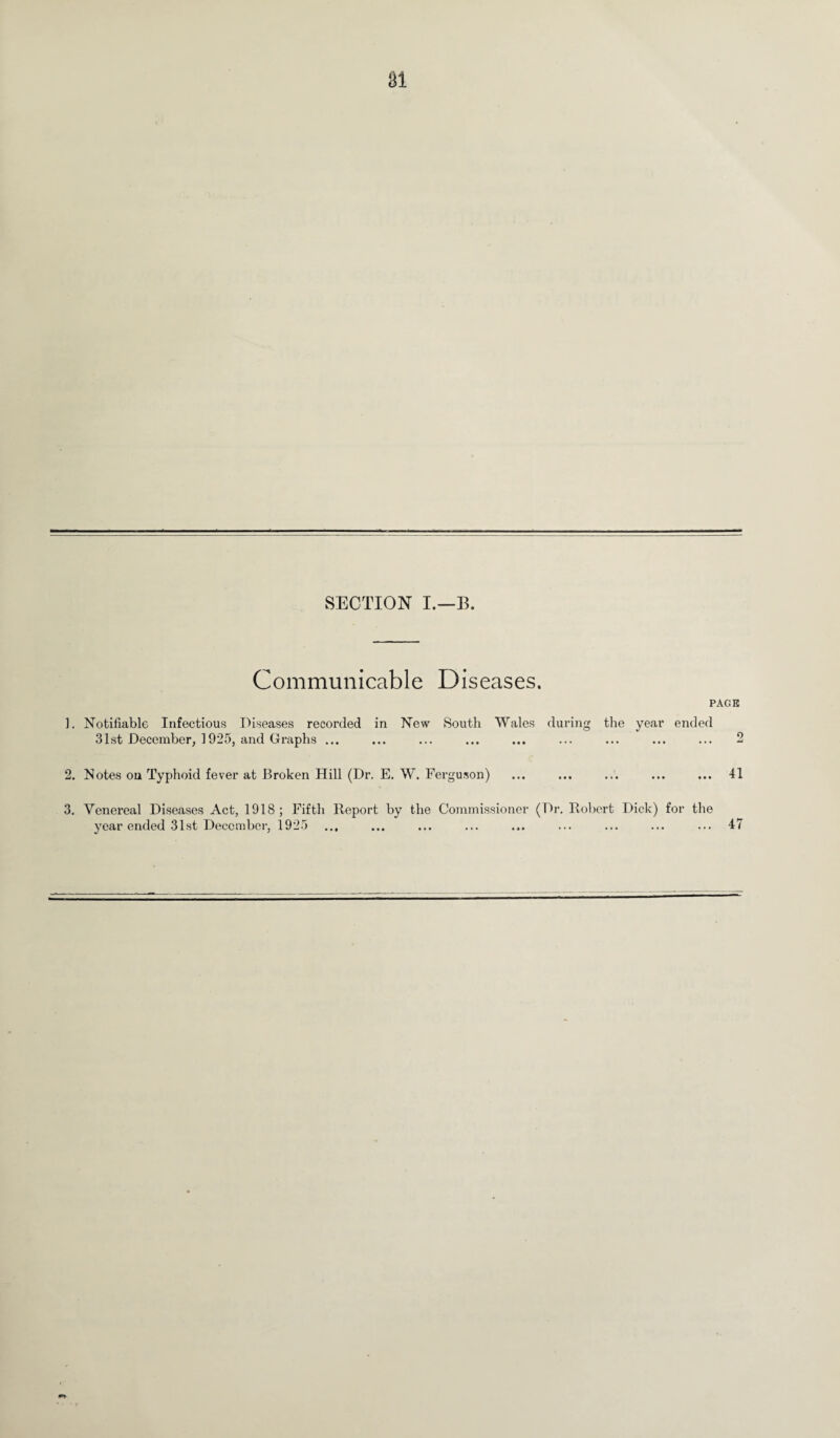 SECTION I.—B. Communicable Diseases. ]. Notifiable Infectious Diseases recorded in New South Wales during the 31st December, 1925, and Graphs ... PAGE year ended . 2 2. Notes on Typhoid fever at Broken Hill (Dr. E. W. Ferguson) 41 • •• • • • 1 a 3. Venereal Diseases Act, 1918; Fifth Report by the Commissioner (Dr. Robert Dick) for the year ended 31st December, 1925 ... ... ... ... ... ... ... ... ... 47