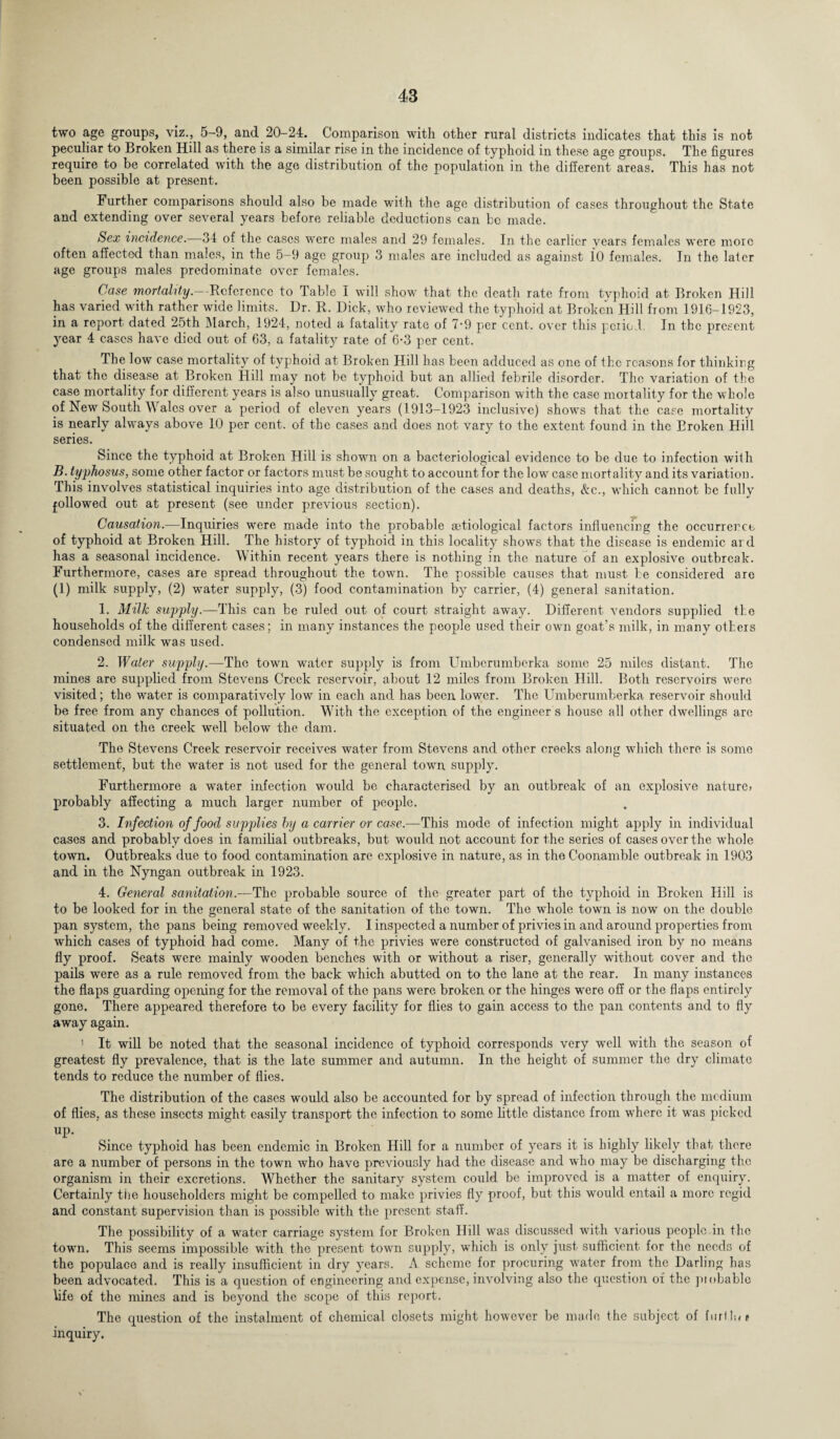 two age groups, viz., 5-9, and 20-24. Comparison with other rural districts indicates that this is not peculiar to Broken Hill as there is a similar rise in the incidence of typhoid in these age groups. The figures require to be correlated with the age distribution of the population in the different areas. This has not been possible at present. Further comparisons should also be made with the age distribution of cases throughout the State and extending over several years before reliable deductions can be made. Sex incidence.—34 of the cases were males and 29 females. In the earlier years females were more often affected than males, in the 5-9 age group 3 males are included as against it) females. In the later age groups males predominate over females. Case mortality.—Reference to Table I will show that the death rate from typhoid at Broken Hill has varied with rather wide limits. Dr. R. Dick, who reviewed the typhoid at Broken Hill from 1916-1923, in a report dated 25th March, 1924, noted a fatality rate of 7-9 per cent, over this period. In the present year 4 cases have died out of 63, a fatality rate of 6-3 per cent. The low case mortality of typhoid at Broken Hill has been adduced as one of the reasons for thinking that the disease at Broken Hill may not be typhoid but an allied febrile disorder. The variation of the case mortality for different years is also unusually great. Comparison with the case mortality for the whole of New South \Y ales over a period of eleven years (1913-1923 inclusive) shows that the case mortality is nearly always above 10 per cent, of the cases and does not vary to the extent found in the Broken Hill series. Since the typhoid at Broken Hill is shown on a bacteriological evidence to be due to infection with B. typhosus, some other factor or factors must be sought to account for the low’ case mortality and its variation. This involves statistical inquiries into age distribution of the cases and deaths, &c., which cannot be fully followed out at present (see under previous section). Causation.—Inquiries were made into the probable aetiological factors influencing the occurrence of typhoid at Broken Hill. The history of typhoid in this locality shows that the disease is endemic and has a seasonal incidence. Within recent years there is nothing in the nature of an explosive outbreak. Furthermore, cases are spread throughout the town. The possible causes that must be considered are (1) milk supply, (2) water supply, (3) food contamination by carrier, (4) general sanitation. 1. Milk supply.—-This can be ruled out of court straight away. Different vendors supplied the households of the different cases; in many instances the people used their owrn goat’s milk, in many others condensed milk was used. 2. Water supply.—The town water supply is from Umberumberka some 25 miles distant. The mines are supplied from Stevens Creek reservoir, about 12 miles from Broken Hill. Both reservoirs were visited; the water is comparatively low in each and has been lower. The Umberumberka reservoir should be free from any chances of pollution. With the exception of the engineer s house all other dwellings arc situated on the creek well below the dam. The Stevens Creek reservoir receives water from Stevens and other creeks along wdiich there is some settlement, but the water is not used for the general town supply. Furthermore a wrater infection would be characterised by an outbreak of an explosive nature* probably affecting a much larger number of people. 3. Infection of food supplies by a carrier or case.—This mode of infection might apply in individual cases and probably does in familial outbreaks, but would not account for the series of cases over the whole town. Outbreaks due to food contamination are explosive in nature, as in the Coonamble outbreak in 1903 and in the Nyngan outbreak in 1923. 4. General sanitation.—The probable source of the greater part of the typhoid in Broken Hill is to be looked for in the general state of the sanitation of the town. The whole town is now on the double pan system, the pans being removed weekly. I inspected a number of privies in and around properties from which cases of typhoid had come. Many of the privies were constructed of galvanised iron by no means fly proof. Seats were mainly wooden benches with or without a riser, generally without cover and the pails were as a rule removed from the back which abutted on to the lane at the rear. In many instances the flaps guarding opening for the removal of the pans were broken or the hinges were off or the flaps entirely gone. There appeared therefore to be every facility for flies to gain access to the pan contents and to fly away again. ' It will be noted that the seasonal incidence of typhoid corresponds very well with the season of greatest fly prevalence, that is the late summer and autumn. In the height of summer the dry climate tends to reduce the number of flies. The distribution of the cases would also be accounted for by spread of infection through the medium of flies, as these insects might easily transport the infection to some little distance from where it was picked UP- Since typhoid has been endemic in Broken Hill for a number of years it is highly likely that there are a number of persons in the town who have previously had the disease and who may be discharging the organism in their excretions. Whether the sanitary system could be improved is a matter of enquiry. Certainly tiie householders might be compelled to make privies fly proof, but this would entail a more regid and constant supervision than is possible with the present staff. The possibility of a water carriage system for Broken Hill was discussed with various people in the town. This seems impossible with the present town supply, which is only just sufficient for the needs of the populace and is really insufficient in dry years. A scheme for procuring water from the Darling has been advocated. This is a question of engineering and expense, involving also the question oi the piobable life of the mines and is beyond the scope of this report. The question of the instalment of chemical closets might however be made the subject of furllw* inquiry.