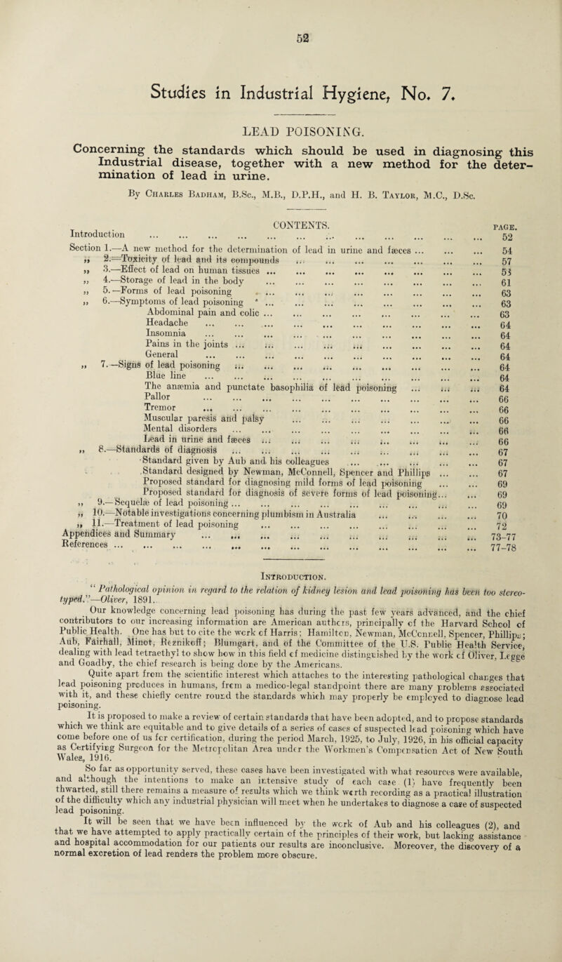 Studies in Industrial Hygiene, No* 7* LEAD POISONING. Concerning the standards which should be used in diagnosing this Industrial disease, together with a new method for the deter¬ mination of lead in urine. By Charles Badham, B.Sc., M.B., D.P.H., and H. B. Taylor, M.C., D.Sc. n urine and faeces 99 99 CONTENTS. Introduction . Section 1.—A new method for the determination of lead 2. —Toxicity of lead and its compounds 3. —Effect of lead on human tissues ... „ 4.—Storage of lead in the body . » 5.—Forms of lead poisoning . s, 6.—Symptoms of lead poisoning * ... Abdominal pain and colic. Headache . . Insomnia . Pains in the joints. General . „ 7.—Signs of lead poisoning .. Blue line . The anaemia and punctate basophilia o Pallor . Tremor . . Muscular paresis and palsy Mental disorders . Lead in urine and faeces .. „ 8.—Standards of diagnosis . • Standard given by Aub and his colleagues ... . Standard designed by Newman, McConnell, Spencer and Phillips Proposed standard for diagnosing mild forms of lead poisoning Proposed standard for diagnosis of severe forms of lead poisoning ,, 9.— Sequelae of lead poisoning ... „ 10.—Notable investigations concerning plumbism in Australia .. j* 1L—Treatment of lead poisoning Appendices and Summary ... .. References. lead poisoning PAGE. 52 54 57 53 61 63 63 63 64 64 64 64 64 64 64 66 66 66 66 66 67 67 67 69 69 69 70 72 73-77 77-78 Introduction. “ Pathological opinion in regard to the relation of kidney lesion and lead poisoning has been too stereo¬ typed.”—Oliver, 1891.. Our knowledge concerning lead poisoning has during the past few years advanced, and the chief contributors to our increasing information are American anthers, principally of the Harvard School of Public Health. One has but to cite the work cf Harris; Hamilton, Newman, McConnell, Spencer, Phillips; Aub, Fairhall, Minot, Bcznikcff; Blumgart, and of the Committee of the U.S. Public Health Service,' dealing with lead tetraethyl to show how in this field ef medicine distinguished by the work cf Oliver, I.eegc and Goadby, the chief research is being done by the Americans. Quite apart from the scientific interest which attaches to the interesting pathological changes that lead poisoning produces in humans, from a medico-legal standpoint there are many problems associated with it, and these chiefly centre round the standards which may properly be employed to diagnose lead poisoning. It is proposed to make a review of certain standards that have been adopted, and to propose standards which we think are equitable and to give details of a series of cases of suspected lead poisoning which have come before one of us for certification, during the period March, 1925, to July, 1926, in his official capacity as Certifying Surgeon for the Metropolitan Area under the Workmen’s Compensation Act of New South Walea, 1916. So far as opportunity served, these cases have been investigated with what resources were available, and although the intentions to make an intensive study of each case (li have frequently been thwarted, still there remains a measure of results which we think werth recording as a practical illustration of the difficulty which any industrial physician will meet when he undertakes to diagnose a case of suspected lead poisoning. r It will be seen that we have been influenced by the work of Aub and his colleagues (2) and that we have attempted to apply practically certain of the principles of their work, but lacking assistance and hospital accommodation for our patients our results are inconclusive. Moreover, the discovery of a normal excretion of lead renders the problem more obscure.