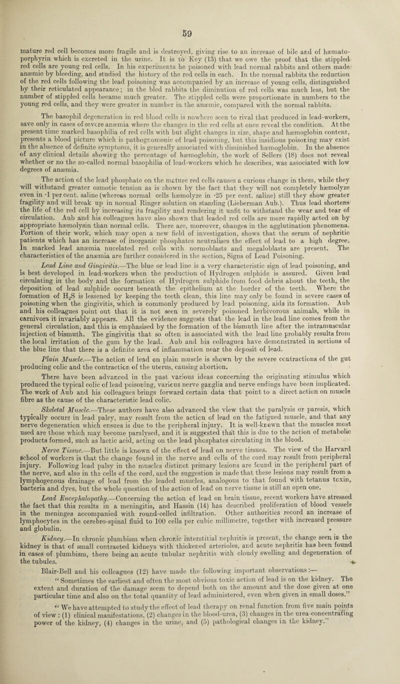 mature red cell becomes more fragile and is destroyed, giving rise to an increase of bile and of haemato- porphyrin which is excreted in the urine. It is to Key (13) that we owe the proof that the stippled red cells are young red cells. In his experiments he poisoned with lead normal rabbits and others made anaemic by bleeding, and studied the history of the red cells in each. In the normal rabbits the reduction of the red cells following the lead poisoning was accompanied by an increase of young cells, distinguished by their reticulated appearance; in the bled rabbits the diminution of red cells was much less, but the number of stippled cells became much greater. The stippled cells were proportionate in numbers to the young red cells, and they were greater in number in the anaemic, compared with the normal rabbits. The basophil degeneration in red blood cells is nowhere seen to rival that produced in lead-workers, save only in cases of severe anaemia where the changes in the red cells at once reveal the condition. At the present time marked basophilia of red cells with but slight changes in size, shape and haemoglobin content, presents a blood picture which is pathognomonic of lead poisoning, but this insidious poisoning may exist in the absence of definite symptoms, it is generally associated with diminished haemoglobin. In the absence of any clinical details showing the percentage of haemoglobin, the work of Sellers (18) does not reveal whether or no the so-called normal basophilia of lead-workers which he describes, was associated with low degrees of anaemia. The action of the lead phosphate on the mature red cells causes a curious change in them, while they will withstand greater osmotic tension as is shown by the fact that they will not completely haemolyze even in -1 per cent, saline (whereas normal cells haemolyze in *25 per cent, saline) still they show greater fragility and will break up in normal Ringer solution on standing (Lieberman Aub.). Thus lead shortens the life of the red cell by increasing its fragility and rendering it unfit to withstand the wear and tear of circulation. Aub and his colleagues have also shown that leaded red cells are more rapidly acted on by appropriate haemolysin than normal cells. There are, moreover, changes in the agglutination phenomena. Portion of their work, which may open a new field of investigation, shows that the serum of nephritic patients which has an increase of inorganic phosphates neutralises the effect of lead to a high degree. In marked lead anaemia nucelated red cells with normoblasts and megaloblasts are present. The characteristics of the anaemia are further considered in the section, Signs of Lead Poisoning. Lead Line and Gingivitis.—The blue or lead line is a very characteristic sign of lead poisoning, and is best developed in lead-workers when the production of Hydrogen sulphide is assured. Given lead circulating in the body and the formation of Hydrogen sulphide from food debris about the teeth, the deposition of lead sulphide occurs beneath the epithelium at the border of the teeth. Where the formation of H2S is lessened by keeping the teeth clean, this line may only be found in severe cases of poisoning when the gingivitis, which is commonly produced by lead poisoning, aids its formation. Aub and his colleagues point out that it is not seen in severely poisoned herbivorous animals, while in carnivora it invariably appears. All the evidence suggests that the lead in the lead line comes from the general circulation, and this is emphasised by the formation of the bismuth Hue after the intramuscular injection of bismuth. The gingivitis that so often is associated with the lead line probably results from the local irritation of the gum by the lead. Aub and his colleagues have demonstrated in sections of the blue line that there is a definite area of inflammation near the deposit of lead. Plain Muscle.—The action of lead on plain muscle is shown by the severe contractions of the gut producing colic and the contraction of the uterus, causing abortion. There have been advanced in the past various ideas concerning the originating stimulus which produced the typical colic of lead poisoning, various nerve ganglia and nerve endings have been implicated. The work of Aub and his colleagues brings forward certain data that point to a direct action on muscle fibre as the cause of the characteristic lead colic. Skeletal Muscle.—These authors have also advanced the view that the paralysis or paresis, which typically occurs in lead palsy, may result from the action of lead on the fatigued muscle, and that any nerve degeneration which ensues is due to the peripheral injury. It is well-known that the muscles most used are those which may become paralysed, and it is suggested that this is due to the action of metabolic products formed, such as lactic acid, acting on the lead phosphates circulating in the blood. Nerve Tissue.—But little is known of the effect of lead on nerve tissues. The view of the Harvard school of workers is that the change found in the nerve and cells of the cord may result from peripheral injury. Following lead palsy in the muscles distinct primary lesions are found in the peripheral part of the nerve, and also in the cells of the cord, and the suggestion is made that these lesions may result from a lymphogenous drainage of lead from the leaded muscles, analogous to that found with tetanus toxin, bacteria and dyes, but the whole question of the action of lead on nerve tissue is still an open one. Lead Encephalopathy.—Concerning the action of lead on brain tissue, recent Avorkers have stressed the fact that this results in a meningitis, and Hassin (14) has described proliferation of blood vessels in the meninges accompanied with round-celled infiltration. Other authorities record an increase of lymphocytes in the cerebro-spinal fluid to 100 cells per cubic millimetre, together with increased pressure and globulin. . Kidney.—In chronic plumbism when chronic interstitial nephritis is present, the change seen in the kidney is that of small contracted kidneys with thickened arterioles, and acute nephritis has been found in cases of plumbism, there being an acute tubular nephritis with cloudy swelling and degeneration of the tubules. * Blair-Bell and his colleagues (12) have made the following important observations: “ Sometimes the earliest and often the most obvious toxic action of lead is on the kidney. The extent and duration of the damage seem to depend both on the amount and the dose given at one particular time and also on the total quantity of lead administered, even when given in small doses. “ We have attempted to study the effect of lead therapy on renal function from five main points of view : (1) clinical manifestations, (2) changes in the blood-urea, (3) changes in the urea-concentrating power of the kidney, (4) changes in the urine, and (5) pathological changes in the kidney.