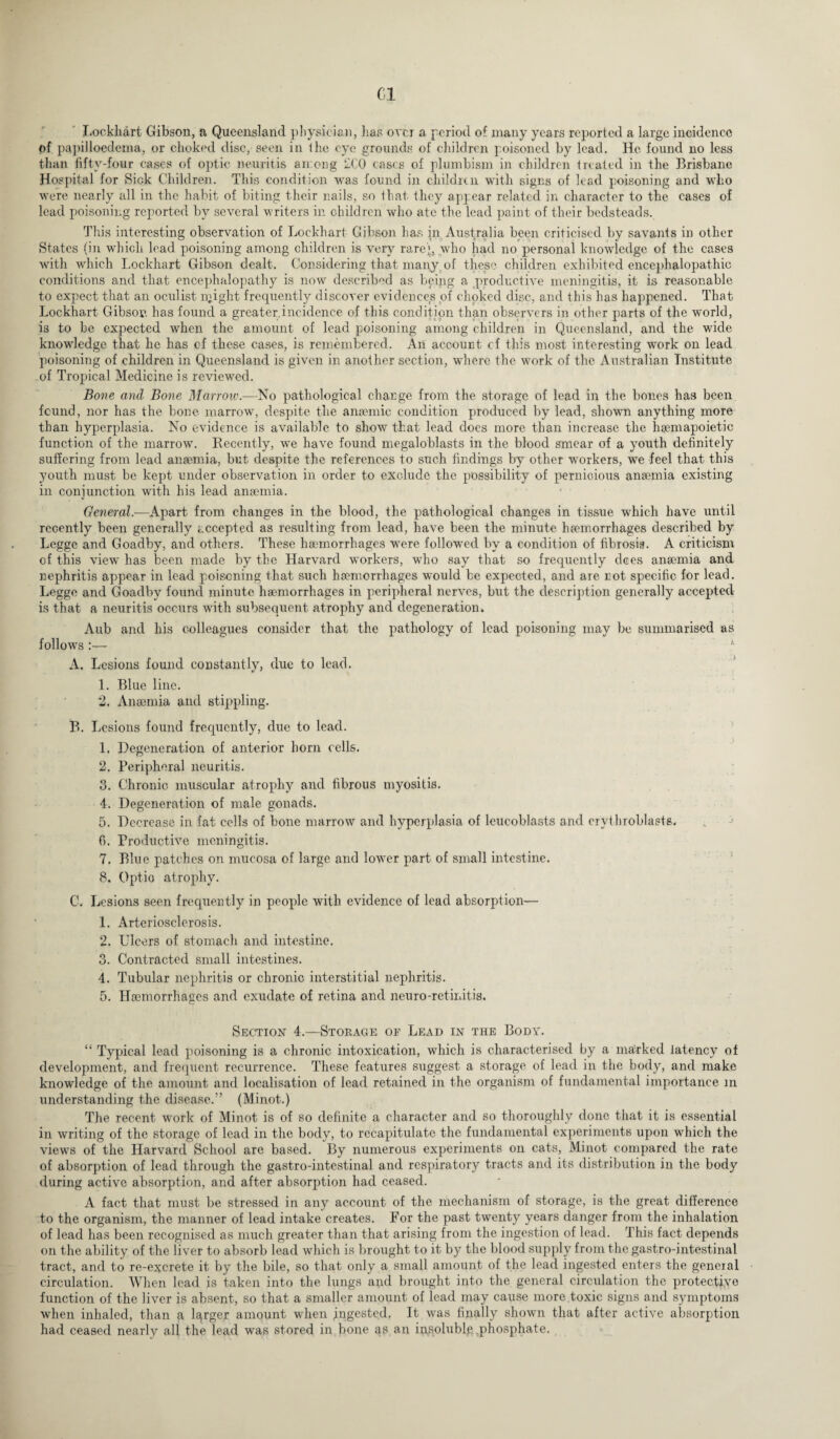 Cl Lockhart Gibson, a Queensland physician, lias over a period of many years reported a large incidence of papilloedema, or choked disc, seen in ihe eye grounds of children poisoned by lead. He found no less than fifty-four cases of optic neuritis among 2C0 cases of plumbism in children treated in the Brisbane Hospital for Sick Children. This condition was found in children with signs of lead poisoning and who were nearly all in the habit of biting their nails, so that they appear related in character to the eases of lead poisoning reported by several writers in children who ate the lead paint of their bedsteads. This interesting observation of Lockhart Gibson has in Australia been criticised by savants in other States (in which lead poisoning among children is very rare'p who had no personal knowledge of the cases with which Lockhart Gibson dealt. Considering that many of these children exhibited encephalopathie conditions and that encephalopathy is now described as being a productive meningitis, it is reasonable to expect that an oculist n;ight frequently discover evidences of choked disc, and this has happened. That Lockhart Gibson has found a greater.incidence of this condition than observers in other parts of the world, is to be expected when the amount of lead poisoning among children in Queensland, and the wide knowledge that he has cf these cases, is remembered. An account of this most interesting work on lead poisoning of children in Queensland is given in another section, where the work of the Australian Institute of Tropical Medicine is reviewed. Bone and Bone Marrow.—No pathological change from the storage of lead in the bones has been found, nor has the hone marrow, despite the anaemic condition produced by lead, shown anything more than hyperplasia. No evidence is available to show that lead does more than increase the haemapoietic function of the marrow. Recently, we have found megaloblasts in the blood smear of a youth definitely suffering from lead anaemia, but despite the references to such findings by other workers, we feel that this youth must be kept under observation in order to exclude the possibility of pernicious anaemia existing in conjunction with his lead anaemia. General.—Apart from changes in the blood, the pathological changes in tissue which have until recently been generally accepted as resulting from lead, have been the minute, haemorrhages described by Leggc and Goadby, and others. These haemorrhages were followed by a condition of fibrosis. A criticism of this view has been made by the Harvard workers, who say that so frequently dees anaemia and nephritis appear in lead poisoning that such haemorrhages would he expected, and are not specific for lead. Leggc and Goadhv found minute haemorrhages in peripheral nerves, but the description generally accepted is that a neuritis occurs with subsequent atrophy and degeneration. Aub and his colleagues consider that the pathology of lead poisoning may be summarised as follows :— A. Lesions found constantly, due to lead. 1. Blue line. 2. Anaemia and stippling. B. Lesions found frequently, due to lead. 1. Degeneration of anterior born cells. 2. Peripheral neuritis. 3. Chronic muscular atrophy and fibrous myositis. 4. Degeneration of male gonads. 5. Decrease in fat cells of hone marrow and hyperplasia of leucoblasts and erythroblasts. fi. Productive meningitis. 7. Blue patches on mucosa of large and lower part of small intestine. 8. Optio atrophy. C. Lesions seen frequently in people with evidence of lead absorption— 1. Arteriosclerosis. 2. Ulcers of stomach and intestine. 3. Contracted small intestines. 4. Tubular nephritis or chronic interstitial nephritis. 5. Haemorrhages and exudate of retina and neuro-retinitis. c. Section 4.—Storage or Lead in the Body. “ Typical lead poisoning is a chronic intoxication, which is characterised by a marked latency of development, and frequent recurrence. These features suggest a storage of lead in the body, and make knowledge of the amount and localisation of lead retained in the organism of fundamental importance in understanding the disease.” (Minot.) The recent work of Minot is of so definite a character and so thoroughly done that it is essential in writing of the storage of lead in the body, to recapitulate the fundamental experiments upon which the views of the Harvard School are based. By numerous experiments on cats, Minot compared the rate of absorption of lead through the gastro-intestinal and respiratory tracts and its distribution in the body during active absorption, and after absorption had ceased. A fact that must be stressed in any account of the mechanism of storage, is the great difference to the organism, the manner of lead intake creates. For the past twenty years danger from the inhalation of lead has been recognised as much greater than that arising from the ingestion of lead. This fact depends on the ability of the liver to absorb lead which is brought to it by the blood supply from the gastro-intestinal tract, and to re-excrete it by the bile, so that only a small amount of the lead ingested enters the general circulation. When lead is taken into the lungs and brought into the general circulation the protective function of the liver is absent, so that a smaller amount of lead may cause more .toxic signs and symptoms when inhaled, than fi lqrger amount when jmgested. It was finally shown that after active absorption had ceased nearly all the lead was stored in bone as an insoluble phosphate.