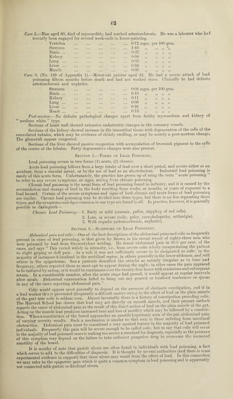 Case 2.—Man aged 60, died of myocarditis, had marked arteriosclerosis. He was a labourer who had recently been engaged for several week-ends in house-painting. Vertebra Sternum Brain ... Kidney Lung ... Liver ... Muscle 0-72 mgm. per 100 grm. 1 -48 x 3 3 3 3 3 3 3 3 0-27 „ 0-08 „ 0-05 „ 0‘34 ,, ,, 0-05 „ 33 33 33 33 Case 3. (No. 129 of Appendix 1).—Motor-car painter aged 42. He had a severe attack of lead poisoning fifteen months before death and had not worked since. Clinically lie had definite arteriosclerosis and nephritis. Sternum Brain ... Kidney Lung ... Liver ... Heart ... 0-08 mgm. per 100 grm 0-10 33 33 33 33 0-11 33 33 33 33 0-06 33 33 33 33 0-26 33 33 33 33 0-13 33 33 33 33 Post-mortem.—No definite pathological changes apart from flabby myocardium and kidney of “ medium white ” type. Sections of heart wall showed extensive endarterit.ic changes in the coronary vessels. Sections of the kidney showed increase in the interstitial tissue with degeneration of the cells of the convoluted tubules, which may be evidence of cloudy swelling, or may be merely a post-mortem change. The glomeruli appear congested. Sections of the liver showed passive congestion with accumulation of brownish pigment in the cells of the centre of the lobules. Fatty degenerative changes were also present. Section 5.—Forms of Lead Poisoning. Lead poisoning occurs in two forms (1) acute, (2) chronic. Acute lead poisoning follows from a large intake of lead over a short period, and occurs either as an accident, from a suicidal intent, or by the use of lead as an abortefacient. Industrial lead poisoning is rarely of this acute form. Unfortunately, the practice has grown up of using the term 4‘ acute poisoning ” to refer to any severe symptoms, or signs, arising from chronic poisoning. Chronic lead poisoning is the usual form of lead poisoning found in industry, and it is caused by the accumulation and storage of lead in the body resulting from weeks, or months, or years of exposure to a lead hazard. Certain of the severe symptoms and signs of both, chronic and acute forms of lead poisoning are similar. Chronic lead poisoning may be divided into three types, but there is no line separating these types, and the symptoms and signs common in one type are found in all. In practice, however, it is generally possible to dittinguish— Chronic Lead Poisoning.—1. Early or mild (anaemia, pallor, stippling of red cells). 2. Late, or severe (colic, palsy, encephalopathy, arthralgia). 3. With, sequela? (arteriosclerosis, nephritis). Section 6.—Symptoms of Lead Poisoning. Abdominal pain and colic.— One of the best descriptions of the abdominal pains and colic so frequently present in cases of lead poisoning, is that given by Brown in his recent report of eighty-three men who were poisoned by lead from Oxyacetylene welding. He found abdominal pain in 95-5 per cent, oi the cases, and says “ This varied widely in intensity, i.e., from severe colic wholly incapacitating the patient to slight griping or dull pain. As a rule it was not sufficiently severe to be designated as colic; m the majority of instances it localised in the umbilical region, in others generally in the lower abdomen, anc. still others in the epigastrium. Some patients described the attacks as entirely irregular as to time and frequency, others reported them as most apt to appear during the night; in other cases the pam appealed to be initiated by eating, or it would be continuous over the twenty-four hours with remissions and subsequent return. In a considerable number, after the acute stage had passed, it would appear at regular mter\a s after meals. Abdominal examination failed to bring out any general or localised tenderness or spasm in any of the cases reporting abdominal pain.” Colic would appear most generally to depend on the presence of obstinate, constipation, and if in a lead worker tins is prevented (frequently a difficult matter owing to the effect of lead on the plain muscle of the gut) true colic is seldom seen. Almost invariably there is a history of constipation preceding colic. The Harvard School has shown that lead may act directly on smooth muscle, and their present outloox regards the cause of abdominal pain as the result of this direct action of lead on the p am muse e 0 ie §\l Acting on the muscle lead produces increased tone and loss of motility whicn may be followed by a eons no¬ tion. = When a constriction of the bowel approaches an amotile hypertonic area of the gut, abdominal pam of varying severity results. Such a mechanism is similar to that seen in those suffering from intestinal obstruction. Abdominal pain must be considered a very marked feature in the majority of lead poisoned individuals. Frequently this pain will be severe enough to be called colic, but to say that colic will occur in the majority of lead poisoned cases is making too severe a standard for diagnosis, especially as the presence of this symptom may depend on the failure to take sufficient purgative drug to overcome the increased amotility of the bowel. It is worthy of note that gastric ulcers are often found in individuals with lead poisoning, a fact which serves to add to the difficulties of diagnosis. It is thought by several authorities (and .here is some experimental evidence in support) that these ulcers may result from the effect of lead. In this connection we may refer to the epigastric pain which is quite a common symptom in lead poisoning and is apparent y not connected with gastric or duodenal ulcers.