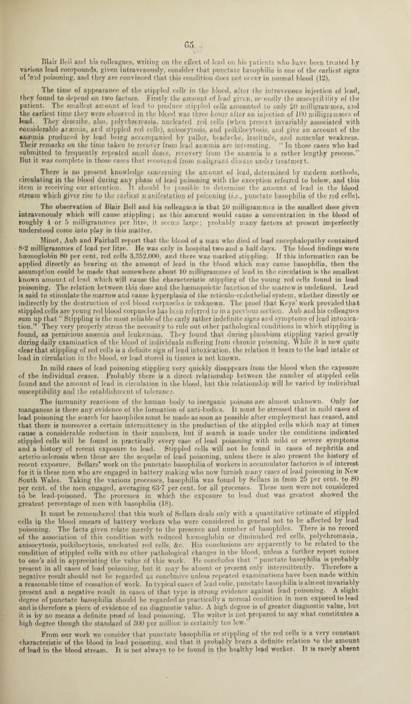 Go , Blair Beil and his colleagues, writing on the effect of lead on his patients who have been treated by various lead compounds, given intravenously, consider that punctate basophilia is one of the earliest signs of ’eid poisoning, and they are convinced that this condition does not occur in normal blood (12). The time of appearance of the stippled cells in the blood, after the intravenous injection of lead, they found to depend on two factors. Firstly the amount of lead given, secondly the susceptibility of the patient. The smallest amount of lead to produce stippled cells amounted to only 20 milligrammes, and the earliest time they were observed in the blood was three hours after an injection of 100 milligrammes of lead. They describe, also, polychrcmasia, nucleated red cells (when present invariably associated with considerable anaemia, and stippled red cells), anisocytosis, and poikiloeytosis, and give an account of the anaemia produced by lead being accompanied by pallor, headache, lassitude, and muscular weakness. Their remarks on the time taken to recover from lead anaxmia are interesting. “ In those cases who had submitted to frequently repeated small doses, recovery from the anaemia is a rather lengthy process.” But it was complete in those cases that recovered from malignant disease under treatment. There is no present know!edge concerning the amount ox lead, determined by modern methods, circulating in the blood during any phase of lead poisoning with the exception referred to below, and this item is receiving our attention. It should be possible to determine the amount of leael in the blood stream which gives rise to the earliest manifestation of poisoning (i.e., punctate basophilia of the red cells). The observation of Blair Bell and bis colleagues is that 20 milligrammes is the smallest dose given intravenously which will cause stippling; as this ameunt would cause a concentration in the blooel of roughly 4 or 5 milligrammes per litre, it seems large; probably many factors at present imperfectly unelerstood come into play in this matter. Minot, Aub and Fairball report that the blood of a man who died of lead encephalopathy contained 8‘2 milligrammes of lead per litre. He was only in hospital two and a half days. The blood findings were hannoglobin 80 per cent, red cells 3,352,000, and there was marked stippling. If this information can be applied directly as bearing on the amount of lead in the blood which may cause basophilia, then the assumption could be made that somewhere about 10 milligrammes of lead in the circulation is the smallest known amount of lead which will cause the characteristic stippling of the young red cells found in lead poisoning. The relation between this dose and the haemopoietie function of the marrow is undefined. Lead is said to stimulate the marrow and cause hyperplasia of the reticulo-erdothelial system, whether directly or indirectly by the destruction of red blood corpuscles is unknown. The proof that Keys’work provided that stippled cells are young red blood corpuscles has been referred to in a previous section. Aub and his colleagues sum up that “ Stippling is the most reliable of the early rather indefinite signs and symptoms of lead intoxica¬ tion.” They very properly stress the necessity to rule out other pathological conditions in which stippling is found, as pernicious anaemia and leukaemias, They found that during plumbism stippling varied greatly during daily examination of fhe blood of individuals suffering from chronic poisoning. While it is now quite clear that stippling of red cells is a definite sign of lead intoxication, the relation it bears to the lead intake or lead in circulation in the blood, or lead stored in tissues is not known. In mild cases of lead poisoning stippling very quickly disappears from the blood when the exposure of the individual ceases. Probably there is a direct relationship between the number of stippled cells found and the amount of lead in circulation in the blood, but this relationship will be varied by individual susceptibility and the establishment of toleranc?. The immunity reactions of the human body to inorganic poisons are almost unknown. Only for manganese is there any evidence of the formation of anti-bodies. It must be stressed that in mild cases of lead poisoning the search for basophiles must be made as soon as possible after employment has ceased, and that there is moreover a certain intermitteney in the production of the stippled cells which may at times cause a considerable reduction in their numbers, but if search is made under the conditions indicated stippled cells will be found in practically every case of lead poisoning with mild or severe symptoms and a history of recent exposure to lead. Stippled cells will not be found in cases of nephritis and arterio-sclerosis when these are the sequelax of lead poisoning, unless there is also present the history of recent exposure. Sellars’ work on the punctate basophilia of workers in accumulator factories is of interest for it is these men who are engaged in battery making who now furnish many cases of lead poisoning in New South Wales. Taking the various processes, basophilia was found by Sellars in from 25 per cent, to 80 per cent, of the men engaged, averaging 63-7 per cent, for all processes. These men were not considered to be lead-poisoned, The processes in which the exposure to lead dust was greatest showed the greatest percentage of men with basophilia (18). It must be remembered that this work of Sellars deals only with a quantitative estimate of stippled cells in the blood smears of battery workers who were considered in general not to be affected by lead poisoning. The facts given relate merely to the presence and number of basophiles. There is no record of the association of this condition with reduced haemoglobin or diminished red cells, polychromasia, anisocytosis, poikiloeytosis, nucleated red cells, &c. His conclusions are apparently to be related to the condition of stippled cells with no other pathological changes in the blood, unless a further report comes to one’s aid in appreciating the value of this work. Tie concludes that “ punctate basophilia is probably present in all cases of lead poisoning, but it may be absent or present only intermittently. Therefore a negative result should not be regarded as conclusive unless repeated examinations have been made within a reasonable time of cessation of work. In typical cases of lead colic, punctate basophilia is almost invariably present and a negative result in cases of that type is strong evidence against lead poisoning. A slight degree of punctate basophilia should be regarded as practically a normal condition in men exposed to lead and is therefore a piece of evidence of no diagnostic value. A high degree is of greater diagnostic value, but it is by no means a definite proof of lead poisoning. The writer is not prepared to say what constitutes a high degree though the standard of 300 per million is certainly too low. From our work we consider that punctate basophilia or stippling of the red cells is a very constant characteristic of the blood in lead poisoning, and that it probably bears a definite relation *o the amount of lead in the blood stream. It is not always to be found in the healthy lead worker. It is rarely absent