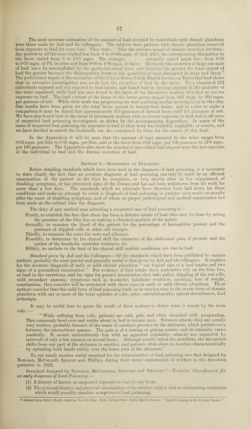 The most accurate estimation of the amount of lead excreted by individuals with chronic plumbism were those made by Aub and his colleagues. The subjects were patients with chronic plumbism removed from exposure to lead for some time. They state : “ Thus the extreme ranges of urinary excretion for three- day periods in all the cases studied was from 0 to 0-096 mgm. of lead, while the corresponding elimination in the faeces varied from 0 to 2*05 mgm. The averages . . . naturally varied much less-—from 0-12 to 0-78 mgm. of Pb. in urine and from 0-06 to 1-86 mgm. in faeces. Obviously the excretion of large amounts of lead must be accomplished by the gastro-intestinal tract, and therefore the greater the total output of lead the greater becomes the disproportion between the quantities of lead eliminated in urine and faeces.” The preliminary report of the committee of the United States Public Health Service on Tetraethyl lead shows that an extensive investigation was made into the excretion of lead by the faeces. They examined 252 individuals exposed and not exposed to lead intake, and found lead in varying amount in the majority of the total examined, while lead was also found in the faeces of ten laboratory workers who had no known exposure to lead. The lead content of the faeces of this latter group ranged from -047 mgm. to -290 mgm. per gramme of ash. While their work was progressing we were pursuing similar investigations in this city. Our results have been given for the total faeces passed in twenty-four hours, and in order to make a comparison it may be stated that approximately 100 grammes of formed faeces yield 2-5 grammes of ash. We have also found lead in the faeces of laboratory workers with no known exposure to lead and in all cases of suspected lead poisoning investigated, as shown by the accompanying Appendices. In many of the cases of suspected lead poisoning the exposure to lead at their work was doubtful, negligible, or remote, and we have decided to search the foodstuffs, tea, &c., consumed by them for the source of this lead. In the Appendices it will be seen that the amount of lead excreted by the urine ranges from 0-02 mgm. per litre to 0'55 mgm. per litre, and in the faeces from 0'03 mgm. per 100 grammes to 13 6 mgm. per 100 grammes. The Appendices also show the number of days which had elapsed since the last exposure of the individual to lead and the diurnal excretion of lead. Section 8.—Standards oe Diagnosis. Before detailing standards which have been used in the diagnosis of lead poisoning, it is necessary to state clearly the fact that an accurate diagnosis of lead poisoning can only be made by an efficient examination of the patient at the time he complains, or very shortly after he has complained, of disabling symptoms, or has presented signs of the disease and has not been withdrawn from his work for more than a few days. The standards which we advocate have therefore been laid down for these conditions and make no attempt to cover a diagnosis of lead poisoning in patients seen weeks or months after the onset of disabling symptoms, and of whom no proper pathological and medical examination has been made at the critical time for diagnosis. The duty of any medical man attending a suspected case of lead poisoning is— Firstly, to establish the fact that there has been a definite intake of lead (this may be done by noting the presence of the blue line or making a chemical analysis of the urine). Secondly, to examine the blood of the patient for the percentage of haemoglobin present and the presence of stippled cells or other cell changes. Thirdly, to examine the urine for casts and albumen. Fourthly, to determine by his clinical skill the character of the abdominal pain, if present, and the nature of the headache, muscular weakness, &c. Fifthly, to exclude to the best of his clinical skill morbid conditions not due to lead. Standard given by Aub and his Colleagues.—Of the standards which have been published by various authors, probably the most precise and generally useful is that given by Aub and his colleagues. It requires for the accurate diagnosis of early or mild chronic plumbism “ one typical sign of a lead intake and two signs of a generalised intoxication.” For evidence of lead intake these authorities rely on the blue line, or lead in the excretions, and for signs for general intoxication they take pallor, stippling of the red cells, mild secondary ansemia; symptoms such as headache, indefinite weakness, anorexia, less of weight, constipation, they consider will be associated with these signs in early or mild chronic plumbism. These authors consider that this mild form of lead poisoning leads on in varying time to the severe form of chronic plumbism with one or more of the toxic episodes of colic, palsy, encephalopathy, optical disturbances, lead arthralgia. It may be useful here to quote the words of these authors to define what is meant by the term colic :— “ While suffering from colic, patients are cold, pale, and often drenched with perspiration. They commonly bend over and writhe about in bed in intense pain. Between attacks they are usually very restless, probably because of the sense of constant pressure in the abdomen, which persists even between the intermittent spasms. The pain is of a tearing or griping nature, and its intensity varies markedly. It occurs intermittently but with no apparent regularity—attacks are separated by intervals of only a few minutes or several hours. Although usually below the umbilicus, the discomfort shifts from one part of the abdomen to another, and patients often show its location characteristically by spreading both hands widely over the lower part of the abdomen.” To our minds another useful standard for the determination of lead poisoning was that designed by Newman, McConnell, Spencer and Phillips, during their status examination of workers in the American potteries in 1922. Standard designed by Newman, McConnell, Spencer and Phillips.*—Tentative Classification for an early diagnosis of Lead Poisoning.—• (1) A history of known or suspected exposure to lead in any form. (2) The personal history and physical examination of the worker, with a view to eliminating conditions which would possibly simulate symptoms of lead poisoning. * Extract from Publ!c Health Bulletin, No. 116 (May, 1921). United State; Public Health Service : “ Lead Poisoning in the Pottery Trades.”