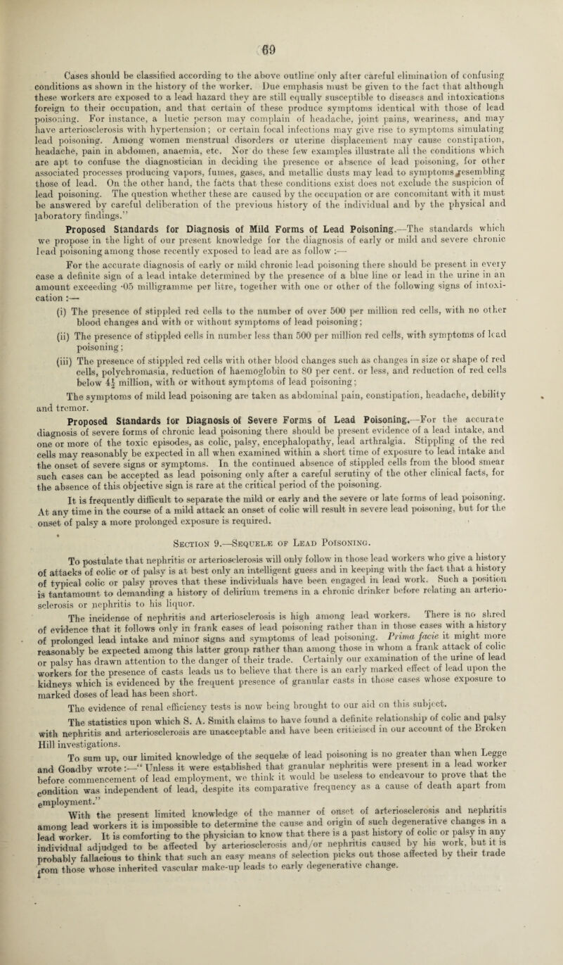 Cases should be classified according to the above outline only after careful elimination of confusing conditions as shown in the history of the worker. Due emphasis must be given to the fact that although these workers are exposed to a lead hazard they are still equally susceptible to diseases and intoxications foreign to their occupation, and that certain of these produce symptoms identical with those of lead poisoning. For instance, a luetic person may complain of headache, joint pains, weariness, and may have arteriosclerosis with hypertension; or certain focal infections may give rise to symptoms siimdating lead poisoning. Among women menstrual disorders or uterine displacement may cause constipation, headache, pain in abdomen, anaemia, etc. Nor do these few examples illustrate all the conditions which are apt to confuse the diagnostician in deciding the presence or absence of lead poisoning, for other associated processes producing vapors, fumes, gases, and metallic dusts may lead to symptoms resembling those of lead. On the other hand, the facts that these conditions exist does not exclude the suspicion of lead poisoning. The question whether these are caused by the occupation or are concomitant with it must be answered by careful deliberation of the previous history of the individual and by the physical and laboratory findings.” Proposed Standards for Diagnosis of Mild Forms of Lead Poisoning.—The standards which we propose in the light of our present knowledge for the diagnosis of early or mild and severe chronic lead poisoning among those recently exposed to lead are as follow ;— For the accurate diagnosis of early or mild chronic lead poisoning there should be present in every case a definite sign of a lead intake determined by the presence of a blue line or lead in the urine in an amount exceeding -05 milligramme per litre, together with one or other of the following signs of intoxi¬ cation :— (i) The presence of stippled red cells to the number of over 500 per million red cells, with no other blood changes and with or without symptoms of lead poisoning; (ii) The presence of stippled cells in number less than 500 per million red cells, with symptoms of lead poisoning; (iii) The presence of stippled red cells with other blood changes such as changes in size or shape of red cells, polychromasia, reduction of haemoglobin to 80 per cent, or less, and reduction of red cells below 4.1- million, with or without symptoms of lead poisoning; The symptoms of mild lead poisoning are taken as abdominal pain, constipation, headache, debility and tremor. Proposed Standards for Diagnosis of Severe Forms of Lead Poisoning.—For the accurate diagnosis of severe forms of chronic lead poisoning there should be present evidence of a lead intake, and one or more of the toxic episodes, as colic, palsy, encephalopathy, lead arthralgia. Stippling of the red cells may reasonably be expected in all when examined within a short time of exposure to lead intake and the onset of severe signs or symptoms. In the continued absence of stippled cells from the blood smear such cases can be accepted as lead poisoning only after a careful scrutiny of the other clinical facts, for the absence of this objective sign is rare at the critical period of the poisoning. It is frequently difficult to separate the mild or early and the severe or late forms of lead poisoning. At any time in the course of a mild attack an onset of colic will result in severe lead poisoning, but for the onset of palsy a more prolonged exposure is required. ♦ Section 9.—Sequels of Lead Poisoning. To postulate that nephritis or arteriosclerosis will only follow in those lead workers who give a history of attacks of colic or of palsy is at best only an intelligent guess and in keeping with the fact that a history of typical colic or palsy proves that these individuals have been engaged in lead work. Such a position is tantamount to demanding a history of delirium tremens in a chronic drinker before relating an arterio¬ sclerosis or nephritis to his liquor. The incidence of nephritis and arteriosclerosis is high among lead workers. There is no shred of evidence that it follows only in frank cases of lead poisoning rather than in those cases with a history of prolonged lead intake and minor signs and symptoms of lead poisoning. Prima facte it might more reasonably be expected among this latter group rather than among those in whom a frank attack of colic or palsy has drawn attention to the danger of their trade. Certainly our examination of the urine of lead workers for the presence of casts leads us to believe that there is an early marked effect of lead upon the kidneys which is evidenced by the frequent presence of granular casts in those cases whose exposure to marked doses of lead has been short. The evidence of renal efficiency tests is now being brought to our aid on this subject. The statistics upon which S. A. Smith claims to have found a definite relationship of colic and palsy with nephritis and arteriosclerosis are unacceptable and have been criticised in our account of the Broken Hill investigations. To sum up, our limited knowledge of the sequelae of lead poisoning is no greater than when Legge and Goadby wroteUnless it were established that granular nephritis were present m a lead worker before commencement of lead employment, we think it would be useless to endeavour to prove that the condition was independent of lead, despite its comparative frequency as a cause of death apart from employment.” With the present limited knowledge of the manner of onset of arteriosclerosis and nephritis among lead workers it is impossible to determine the cause and origin of such degenerative changes m a lead worker. It is comforting to the physician to know that there is a past history of colic or palsy m any individual adjudged to be affected by arteriosclerosis and/or nephritis caused by his work, but it is probably fallacious to think that such an easy means of selection picks out those affeeted by their trade ^rom those whose inherited vascular make-up leads to early degenerative change.