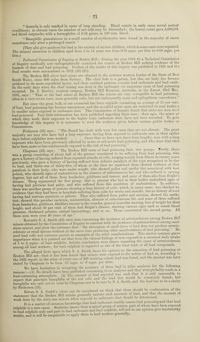 tc Anaemia is only marked in cases of long standing. Blood counts in early cases reveal norma1. Conditions; in chronic cases the number of red cells may be diminished; the lowest count gave 3,000,G0( red blood corpuscles with a haemoglobin of 9-34 grams in 100 corn, blood. “Basophilic granulations in a small number of erythrocytes were found in the majority of cases, sometimes only after a prolonged search. ” (They also give analyses for lead in the excreta of sixteen children, which in some cases were repeated. The urinary excretion in children aged from 3 to 14 years was from 0-18 mgm. per litre to 0-69 mgm. per litre.) . Technical Commission of Inquiry at Broken Hill—During the year 1919-21 a Technical Commission of Inquiry medically and radiographically examined the miners at Broken Hill seeking evidence of the _ hazards of dust and lead poisoning. Portion of the results of this inquiry was published in 1921 and the final results were summarised in 1922 (20) (21). The Broken Hill silver lead mines are situated in the extreme western border of the State of New South Wales, some 600 miles from Sydney. The chief lode is a galena, but this ore body has become oxidised in its more superficial layers, and these oxidised portions contain lead carbonate and lead oxide. In the early days when the chief mining was done in the carbonate ore numerous cases of lead poisoning occurred. Dr. J. Bartley, resident surgeon, Broken Hill Hospital, Australia, in the Lancet, 23rd May, 1891, says : “ That at the lead mines at Broken Hill the miners are very susceptible to lead poisoning, often in a very severe form, more generally colic, but not unfrequently coma and epileptiform convulsions. But since the great bulk of ore extracted has been sulphide containing an average of 15 per cent, of lead, lead poisoning has become uncommon, and the so-called acute cases are restricted to men workii g in smaller mines exposed to carbonate dust. This Commission of Inquiry found that sixty-one men wei e lead poisoned. Very little information has been published regarding these men; their ages, the mines at which they work, their exposure to the highly toxic carbonate dust, have not been recorded. To g«in knowledge of this inquiry it is necessary to read the evidence given before various public bodies or Commissions. Finlayson (23) says : “ The Board has dealt with very few cases that are not chronic. The great majority are men who have had a long exposure, having been exposed to carbonate ores in their earlier days before sulphides were worked. . . . Cases that wc have seen ha\e been lengthy, men villi a long exposure who have been previously affected by acute or sub-acute lead poisoning, and who since that time have been.more or less continuously exposed to the risk of lead poisoning. Chapman (23) says : “ The Broken Hill cases of lead poisoning form two groups. Firstly, there was a group consisting of about half of the persons considered to be suffering from lead poisoning, who crave a history of having suffered from repeated attacks of colic, ranging mainly from fifteen to twenty years previously, who gave a history of having suffered from definite paralysis of the type recognised to be due to lead, and thirty-one of thirty-five, of whom at the time we examined them showed evidence of that paralysis in their body, who were under weight, who showed pallor and earthy tint associated with lead poison, who showed signs of malnutrition in the absence of subcutaneous fat, and who suffered in varying degrees, but not all of them, from headaches, giddiness and tremor, and some of them also from Bright s disease. These represented the first group, that is, persons who had m their bodies undoubted signs of having had previous lead palsy, and who suffered from this condition of malnutrition. In addition, there was another group of persons showing a long history of colic, which, m many cases, was checked by evidence that they had been in hospitals suffering from colic for weeks and months, but no history of ever having had nervous paralysis or paresis. They also suffered from pallor and anaemia, showed the earthy tint, showed this peculiar cachexia, malnutrition, absence of subcutaneous fat, and some of them suffered from headaches, giddiness, fibrillary tremor in the muscles, general muscular wasting, loss of weight for their height, and about 50 per cent, of them had Bright’s disease, showing various signs such as raised blood pressure, thickened arteries, retinal haemorrhage, and so on. Those constituted the second group. A 1 these men were over 40 years of age.” . . , Recently S. A. Smith (22) used data concerning the incidence of arteriosclerosis among Broken Hil miners obtained by the Commission of Inquiry to contrast with the incidence of arteriosclerosis among sane - stone miners, and drew the inference that “ the absorption of small doses of lead does not produce arterio¬ sclerosis or renal disease without at the same time producing other manifestations of lead poisoning. o used lead colic and extensor paresis as examples of the other manifestations. Tins matter assumes grave importance when it is pointed out that from the clinical findings of men exposed to a surmised daily intake of 1 to 2 moms, of lead sulphide, definite conclusions were drawn regarding the onset of arteriosclerosis among all lead workers; for lead sulphide is regarded as one of the least toxic of all lead compounds. °The alleged facts upon which S. A. Smith bases his opinion on the causation of lead poisoning at Broken Hill are—that it has been found that miners were exposed to the action of lead as, according to the 1922 report, in the urine of every one of 209 working miners lead was found, and the amount was later stated by Chapman to be from -12 mgm. to -8 mgm. per diem. We have hesitation in accepting the accuracy of these lead in urine analyses for the following reasons:-(1) No details have been published concerning these analyses and they were probably made in a lead-containing atmosphere. (2) The amount of lead reported was such ha it is only reasonable to expect that punctate basophilia of the red cells and the lead me m Id be commonly found but basophilia was said not to exist by Chapman and to be rare by S. A. Smith, and the lead line to be a rarity 7 Before s. ^A. Smith’s views can be considered we think that there should lie confirmation of the statement that the Broken Hill miners generally excrete such amounts of lead ^and that ■the amount of work done by the sixty-one miners when exposed to carbonate dust should be de ■ • It is a matter of common knowledge that lead carbonate readily causes lead poisoning and that lead sulphide is a rare cause Statistics drawn from a mixed group of miners, part of whom have been exposed to lead sulphide only and part to lead carbonate and lead sulphide, will not in our opinion give trustworthy results, and it will bo inequitable to apply them to lead workers generally.
