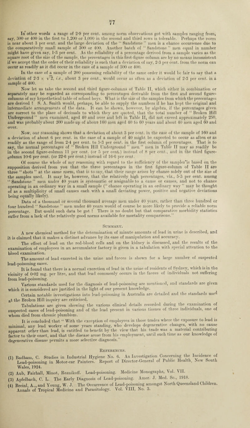 In other words a range of 2-9 per cent, among norm observations got with samples ranging from, say, 300 or 400 in the first to 1,200 or 1,000 in the second and third rows is tolerable. Perhaps the norm is near about 3 per cent, and the large deviation of the ‘‘ Sandstone ” men is a chance occurrence due to the comparatively small sample of 300 or 400. Another batch of “ Sandstone ” men equal in number might have given say, 1*3 per cent. As the reliability of a percentage derived from a sample varies as the square root of the size of the sample, the percentages in this first-figure column are by no means inconsistent if we accept that the order of their reliability is such that a deviation of say, 2-3 per cent, from the norm can occur as readily as it did occur in the case of a sample of 300 or 400. In the case of a sample of 200 possessing reliability of the same order it would be fair to say that a deviation of 2-3 x V2, i.e., about 3 per cent., would occur as often as a deviation of 2-3 per cent, in a sample of 400. Now let us take the second and third figure-columns of Table II, which either in combination or separately may be regarded as corresponding to percentages derivable from the first and second figure- columns of my hypothetical table of school boys. What is the size of the samples from which the percentages are derived ? 8. A. Smith would, perhaps, be able to supply the numbers if he has kept the original and intermediate arrangements of the data. It can be shown, however, by algebra, if the percentages given are correct to the place of decimals to which they are quoted, that the total number of “ Broken Hill Underground ” men examined, aged 40 and over and left in Table II, did not exceed approximately 250, and was probably about 200 made up of about 160 men aged 40 to 60 years and about 40 men aged 60 and over. Now, our reasoning shows that a deviation of about 3 per cent, in the case of the sample of 160 and a deviation of about 6 per cent, in the case of a sample of 40 might be expected to occur as aften or as readily as the range of from 2-4 per cent, to 5-3 per cent, in the first column of percentages. That is to say, the normal percentages of “ Broken Hill Underground ” men ” men in Table II may as readily be in the second figure-column 11 per cent, (or 5 per cent.) instead of 8 per cent., and in the third figure- column 10-6 per cent, (or 22-6 per cent.) instead of 16-G per cent. Of course the whole of my reasoning with regard to the sufficiency of the samples’is based on the supposition derived from you that the three percentages in the first figure-column of Table II are three “ shots ” at the same norm, that is to say, that their range arises by chance solely out of the size of the samples used. It may be, however, that the relatively high percentages, viz., 5-3 per cent, among “ Sandstone ” men under 40 years is systematic or assignable to a cause or causes, and not to chance operating in an ordinary way in a small sample (“ chance operating in an ordinary way ” may be thought of as a multiplicity of small causes each with a small deviating power, positive and negative deviations being equally likely). Data of a thousand or several thousand average men under 40 years, rather than three hundred or four hundred “ Sandstone ” men under 40 years would of course be more likely to provide a reliable norm percentage. But could such data be got ? There is no doubt but that comparative morbidity statistics suffer from a lack of the relatively good norms available for mortality comparisons.” Summary. A new chemical method for the determination of minute amounts of lead in urine is described, and it is claimed that it makes a distinct advance by its ease of manipulation and accuracy. The effect of lead on the red-blood cells and on the kidney is discussed, and the results of the examination of employees in an accumulator factory is given in a tabulation with special attention to the blood examination. The amount of lead excreted in the urine and faeces is shown for a large number of suspected lead-poisoning cases. It is found that there is a normal excretion of lead in the urine of residents of Sydney, which is in the vicinity of 0-02 mg. per litre, and that lead commonly occurs in the faeces of individuals not suffering from lead-poisoning. Various standards used for the diagnosis of lead-poisoning are mentioned, and standards are given which it is considered are justified in the light of our present knowledge. Certain notable investigations into lead-poisoning in Australia are detailed and the standards used at the Broken Hill inquiry are criticised. Tabulations are given showing the various clinical details recorded during the examination of suspected cases of lead-poisoning and of the lead present in various tissues of three individuals, one of whom died from chronic plumbism. It is concluded that “ With the exception of employees in those trades where the exposure to lead is minimal, any lead worker of some years standing, who develops degenerative changes, with no cause apparent other than lead, is entitled to benefit by the view that his trade was a material contributing factor to their onset, and that the disease arose from his employment, until such time as our knowledge of degenerative disease permits a more selective diagnosis. References. (1) Badham, C. Studies in Industrial Hygiene No. 6. An Investigation Concerning the Incidence of Lead-poisoning in Motor-car Painters. Report of Director-General of I ublic. Health, Nev- kouth Wales, 1924. (2) Aub, Fairhall, Minot, Reznikoff. Lead-poisoning. Medicine Monographs, Vol. VII. (3) Apfelbach, C. L. The Early Diagnosis of Lead-poisoning. Ainer. J. Med. Sc., 1918. (4) Breinl, A.„ and Young, W. J. The Occurrence of Lead-poisoning amongst North Queensland Children. Annals of’Tropical Medicine and Parasitology. Vol. VIII, No. 3.