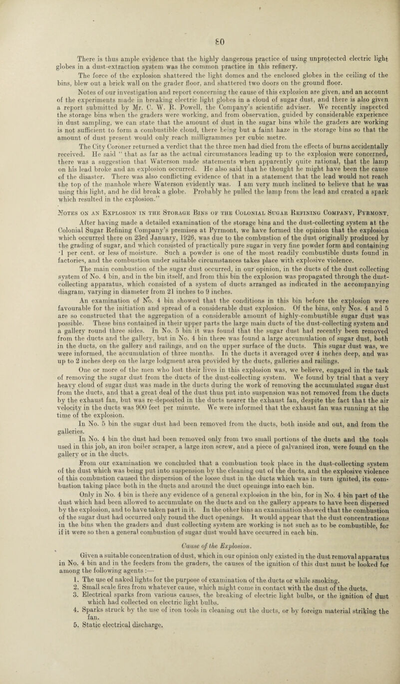 so There is thus ample evidence that the highly dangerous practice of using unprotected electric light globes in a dust-extraction system was the common practice in this refinery. The force of the explosion shattered the light domes and the enclosed globes in the ceiling of the bins, blew out a brick wall on the grader floor, and shattered two doors on the ground floor. Notes of our investigation and report concerning the cause of this explosion are given, and an account of the experiments made in breaking electric light globes in a cloud of sugar dust, and there is also given a report submitted by Mr. C. W. R. Powell, the Company’s scientific adviser. We recently inspected the storage bins when the graders were working, and from observation, guided by considerable experience in dust sampling, we can state that the amount of dust in the sugar bins while the graders are working is not sufficient to form a combustible cloud, there being but a faint haze in the storage bins so that the amount of dust present would only reach milligrammes per cubic metre. The City Coroner returned a verdict that the three men had died from the effects of burns accidentally received. He said “ that as far as the actual circumstances leading up to the explosion were concerned, there was a suggestion that Waterson made statements when apparently quite rational, that the lamp on his lead broke and an explosion occurred. He also said that he thought he might have been the cause of the disaster. There was also conflicting evidence of that in a statement that the lead would not reach the top of the manhole where Waterson evidently was. I am very much inclined to believe that he was using this light, and he did break a globe. Probably he pulled the lamp from the lead and created a spark which resulted in the explosion.” Notes on an Explosion in the Storage Bins of the Colonial Sugar Refining Company, Pyrmont. After having made a detailed examination of the storage bins and the dust-collecting system at the Colonial Sugar Refining Company’s premises at Pyrmont, we have formed the opinion that the explosion which occurred there on 23rd January, 1926, was due to the combustion of the dust originally produced by the grading of sugar, and which consisted of practically pure sugar in very fine powder form and containing •1 per cent, or less of moisture. Such a powder is one of the most readily combustible dusts found in factories, and the combustion under suitable circumstances takes place with explosive violence. The main combustion of the sugar dust occurred, in our opinion, in the ducts of the dust collecting system of No. 4 bin, and in the bin itself, and from this bin the explosion was propagated through the dust¬ collecting apparatus, which consisted of a system of ducts arranged as indicated in the accompanying diagram, varying in diameter from 21 inches to 9 inches. An examination of No. 4 bin showed that the conditions in this bin before the explosion were favourable for the initiation and spread of a considerable dust explosion. Of the bins, only Nos. 4 and 5 are so constructed that the aggregation of a considerable amount of highly-combustible sugar dust was possible. These bins contained in their upper parts the large main ducts of the dust-collecting system and a gallery round three sides. In No. 5 bin it was found that the sugar dust had recently been removed from the ducts and the gallerjq but in No. 4 bin there was found a large accumulation of sugar dust, both in the ducts, on the gallery and railings, and on the upper surface of the ducts. This sugar dust was, we were informed, the accumulation of three months. In the ducts it averaged over 4 inches deep, and was up to 2 inches deep on the large lodgment area provided by the ducts, galleries and railings. One or more of the men who lost their lives in this explosion was, we believe, engaged in the task of removing the sugar dust from the ducts of the dust-collecting system. We found by trial that a very heavy cloud of sugar dust was made in the ducts during the work of removing the accumulated sugar dust from the ducts, and that a great deal of the dust thus put into suspension was not removed from the ducts by the exhaust fan, but was re-deposited in the ducts nearer the exhaust fan, despite the fact that the air velocity in the ducts was 900 feet per minute. We were informed that the exhaust fan was running at the time of the explosion. In No. 5 bin the sugar dust had been removed from the ducts, both inside and out, and from the galleries. In No. 4 bin the dust had been removed only from two small portions of the ducts and the tools used in this job, an iron boiler scraper, a large iron screw, and a piece of galvanised iron, were found on the gallery or in the ducts. From our examination we concluded that a combustion took place in the dust-collecting system of the dust which was being put into suspension by the cleaning out of the ducts, and the explosive violence of this combustion caused the dispersion of the loose dust in the ducts which was in turn ignited, its com¬ bustion taking place both in the ducts and around the duct openings into each bin. Only in No. 4 bin is there any evidence of a general explosion in the bin, for in No. 4 bin part of the dust which had been allowed to accumulate on the ducts and on the gallery appears to have been dispersed by the explosion, and to have taken part in it. In the other bins an examination showed that the combustion of the sugar dust had occurred only round the duct openings. It would appear that the dust concentrations in the bins when the graders and dust collecting system are working is not such as to be combustible, for if it were so then a general combustion of sugar dust would have occurred in each bin. Cause of the Explosion. i Given a suitable concentration of dust, which in our opinion only existed in the dust removal apparatus in No. 4 bin and in the feeders from the graders, the causes of the ignition of this dust must be looked for among the following agents :— 1. The use of naked lights for the purpose of examination of the ducts or while smoking. 2. Small scale fires from whatever cause, which might come in contact with the dust of the ducts. 3. Electrical sparks from various causes, the breaking of electric light bulbs, or the ignition of dust which had collected on electric light bulbs. 4. Sparks struck by the use of iron tools in cleaning out the ducts, or by foreign material striking the fan.