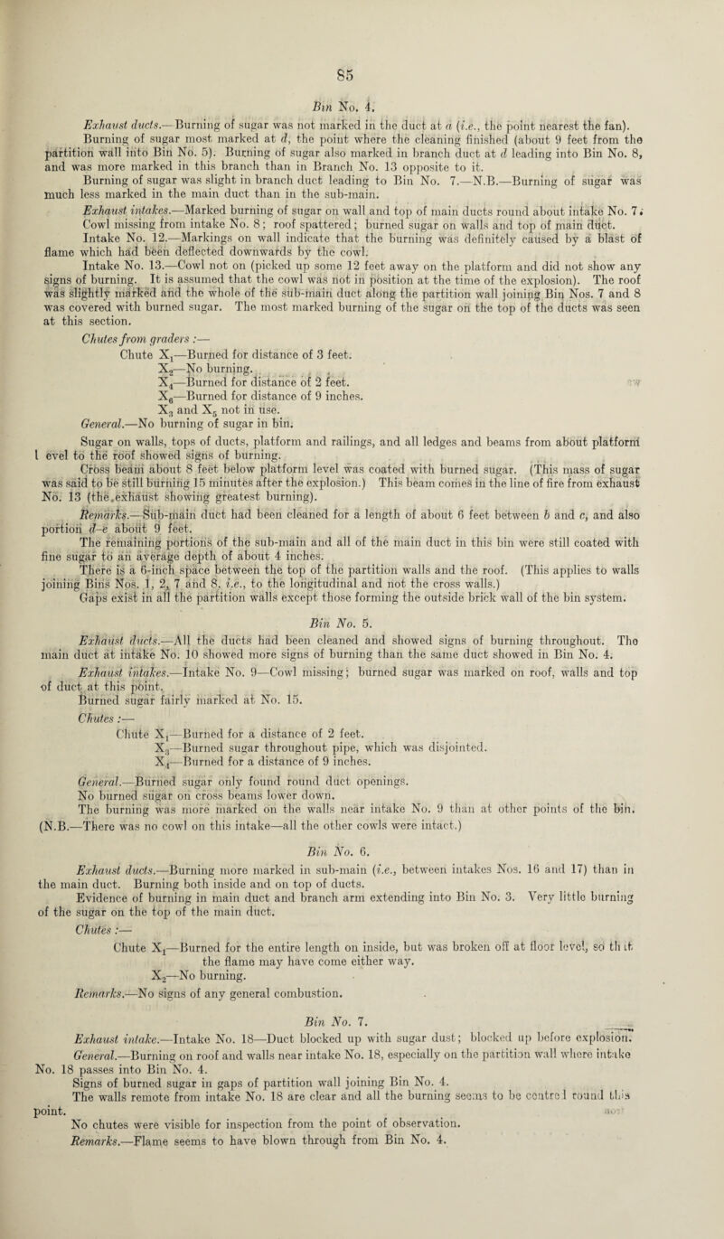 Bin No. 4. Exhaust ducts.—Burning of sugar was not marked in the duct at a (i.e., the point nearest the fan). Burning of sugar most marked at d, the point where the cleaning finished (about 9 feet from the partition wall into Bin No. 5). Binning of sugar also marked in branch duct at d leading into Bin No. 8, and was more marked in this branch than in Branch No. 13 opposite to it. Burning of sugar was slight in branch duct leading to Bin No. 7.—N.B.—Burning of sugar was much less marked in the main duct than in the sub-main. Exhaust intakes.—Marked burning of sugar on wall and top of main ducts round about intake No. 7 Cowl missing from intake No. 8; roof spattered; burned sugar on walls and top of main dtict. Intake No. 12.—Markings on wall indicate that the burning was definitely caused by a blast of flame which had been deflected downwards by the cowl. Intake No. 13.—Cowl not on (picked up some 12 feet away on the platform and did not show any signs of burning. It is assumed that the cowl was not in position at the time of the explosion). The roof was slightly marked and the whole of the stib-main duct along the partition wall joining Bin Nos. 7 and 8 was covered with burned sugar. The most marked burning of the sugar on the top of the ducts was seen at this section. Ch utes from graders :— Chute X4—Burned for distance of 3 feet. X2—No burning. X4—Burned for distance of 2 feet. ow X6—Burned for distance of 9 inches. X3 and X5 not in use. General.—No burning of sugar in bin. Sugar on walls, tops of ducts, platform and railings, and all ledges and beams from about platform l evel to the roof showed signs of burning. Cross beam about 8 feet below platform level was coated with burned sugar. (This mass of sugar was said to be still burning 15 minutes after the explosion.) This beam comes in the line of fire from exhaust No. 13 (the,exhaust showing greatest burning). RemdfTcs.—Sub-main duct had been cleaned for a length of about 6 feet between h and c, and also portion d-e about 9 feet. The remaining portions of the sub-main and all of the main duct in this bin were still coated with fine sugar to an average depth of about 4 inches. There is a 6-inch space between the top of the partition walls and the roof. (This applies to walls joining Bins Nos. 1, 2, 7 and 8, i.e., to the longitudinal and not the cross walls.) Gaps exist in all the partition walls except those forming the outside brick wall of the bin system. Bin No. 5. Exhaust ducts.—All the ducts had been cleaned and showed signs of burning throughout. Tho main duct at intake No. 10 showed more signs of burning than the same duct showed in Bin No. 4. Exhaust intakes.—Intake No. 9—Cowl missing; burned sugar was marked on roof, walls and top of duct at this point. Burned sugar fairly marked at No. 15. Chutes :— Chute X4—Burned for a distance of 2 feet. X3—Burned sugar throughout pipe, which was disjointed. X4—Burned for a distance of 9 inches. General.—Burned sugar only found round duct openings. No burned sugar on cross beams lower down. The burning was more marked on the walls near intake No. 9 than at other points of the bin. (N.B.—There was no cowl on this intake—all the other cowls were intact.) Bin No. 6. Exhaust ducts.—Burning more marked in sub-main (i.e., between intakes Nos. 16 and 17) than in the main duct. Burning both inside and on top of ducts. Evidence of burning in main duct and branch arm extending into Bin No. 3. Very little burning of the sugar on the top of the main duct. Chutes:— Chute Xx—Burned for the entire length on inside, but was broken off at floor level, so th it the flame may have come either way. X2—No burning. Remarks.—No signs of any general combustion. Bin No. 7. __ Exhaust intake.—Intake No. 18—Duct blocked up with sugar dust; blocked up before explosion. General.—Burning on roof and walls near intake No. 18, especially on the partition wall where intake No. 18 passes into Bin No. 4. Signs of burned sugar in gaps of partition wall joining Bin No. 4. The walls remote from intake No. 18 are clear and all the burning seems to bo control round this point. aoi No chutes were visible for inspection from the point of observation. Remarks.—Flame seems to have blown through from Bin No. 4.