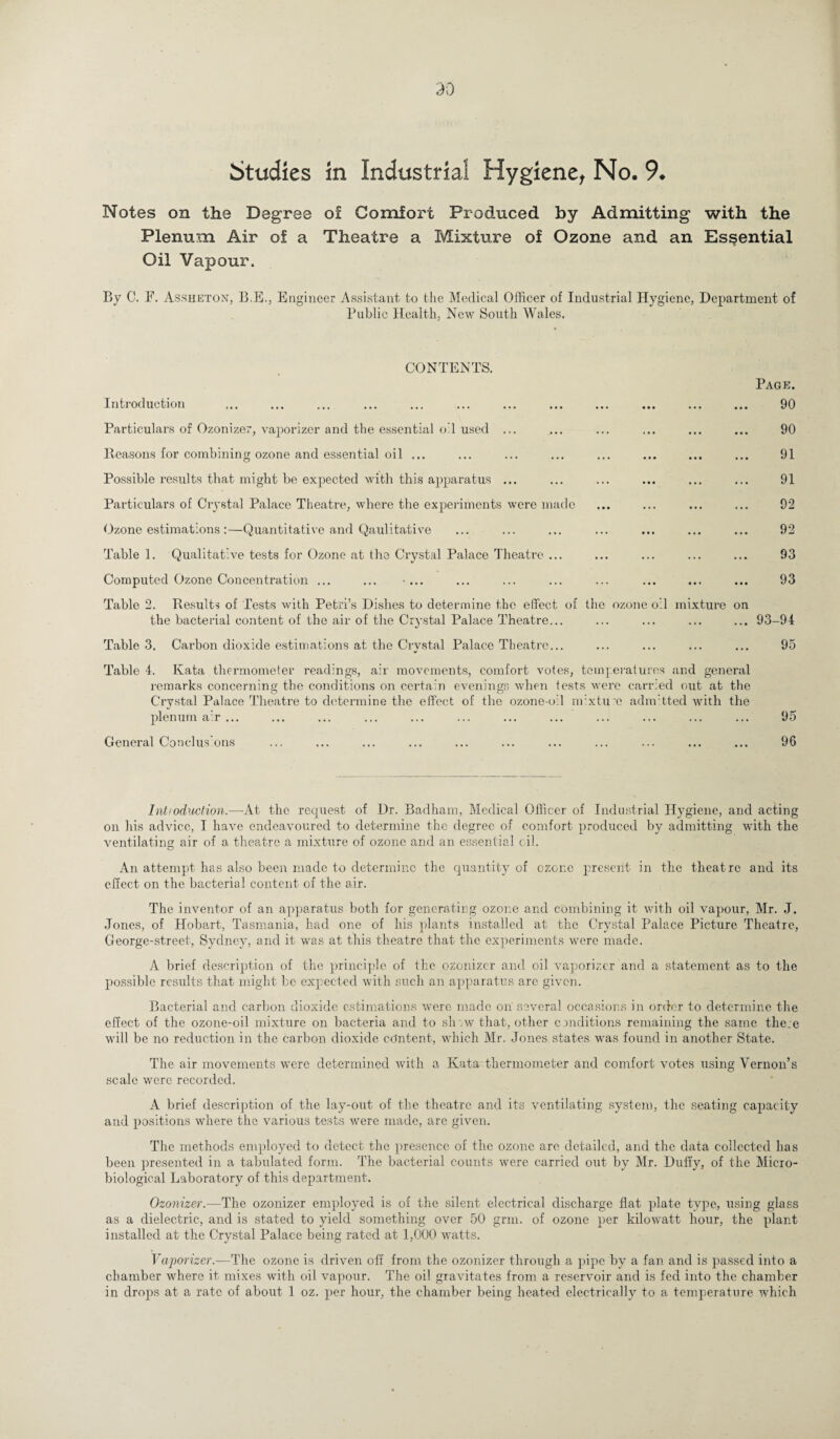 Notes on the Degree of Comfort Produced by Admitting with the Plenum Air of a Theatre a Mixture of Ozone and an Essential Oil Vapour. By C. F. Assheton, B.E., Engineer Assistant to the Medical Officer of Industrial Hygiene, Department of Public Health, New South Wales. CONTENTS. Introduction Particulars of Ozonize?, vaporizer and the essential oil used ... Reasons for combining ozone and essential oil ... Possible results that might be expected with this apparatus ... Particulars of Crystal Palace Theatre, where the experiments were made Ozone estimations :—Quantitative and Qaulitative Table 1. Qualitative tests for Ozone at the Crystal Palace Theatre ... Computed Ozone Concentration ... ... Table 2. Results of Tests with Petri’s Dishes to determine the effect of the the bacterial content of the air of the Crystal Palace Theatre... Table 3. Carbon dioxide estimations at the Crvstal Palace Theatre... ozone oil mixture on Page. 90 90 91 91 92 92 93 93 93-94 95 Table 4. Kata thermometer readings, air movements, comfort votes, temperatures and general remarks concerning the conditions on certain evenings when tests were carried out at the Crystal Palace Theatre to determine the effect of the ozone-oil nr.xtu’e admitted with the plenum air ... ... ... ... ... ... ... ... ... ... ... ... 95 General Conclus’ons ... ... ... ... ... ... ... ... ... ... ... 96 Intioduclion.—-At the request of Dr. Badham, Medical Officer of Industrial Hygiene, and acting on his advice, I have endeavoured to determine the degree of comfort produced by admitting with the ventilating air of a theatre a mixture of ozone and an essential oil. An attempt has also been made to determine the quantity of ozone present in the theatre and its effect on the bacterial content of the air. The inventor of an apparatus both for generating ozone and combining it with oil vapour, Mr. J. Jones, of Hobart, Tasmania, had one of his plants installed at the Crystal Palace Picture Theatre, George-street, Sydney, and it was at this theatre that the experiments were made. A brief description of the principle of the ozonizer and oil vaporizer and a statement as to the possible results that might be expected with such an apparatus arc given. Bacterial and carbon dioxide estimations were made on several occasions in order to determine the effect of the ozone-oil mixture on bacteria and to sh;w that, other conditions remaining the same them will be no reduction in the carbon dioxide content, which Mr. Jones,states was found in another State. The air movements were determined with a Kata thermometer and comfort votes using Vernon’s scale were recorded. A brief description of the lay-out of the theatre and its ventilating system, the seating capacity and positions where the various tests were made, arc given. The methods employed to detect the presence of the ozone are detailed, and the data collected has been presented in a tabulated form. The bacterial counts were carried out by Mr. Duffy, of the Micro¬ biological Laboratory of this department. Ozonizer.—The ozonizer employed is of the silent electrical discharge flat plate type, using glass as a dielectric, and is stated to yield something over 50 grin, of ozone per kilowatt hour, the plant installed at the Crystal Palace being rated at 1,000 watts. Vaporizer.—The ozone is driven off from the ozonizer through a pipe by a fan and is passed into a chamber where it mixes with oil vapour. The oil gravitates from a reservoir and is fed into the chamber in drops at a rate of about 1 oz. per hour, the chamber being heated electrically to a temperature which