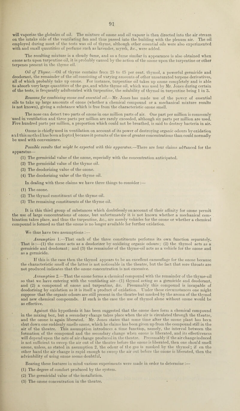 will vaporize the globules of oil. The mixture of ozone and oil vapour is then directed into the air stream on the intake side of the ventilating fan and thus passed into the building with the plenum air. The oil employed during most of the tests was oil of thyme, although other essential oils were also experimented with and small quantities of perfume such as lavender, myrrh, &c., were added. The resulting mixture is a cloudy fume, and as a fume similar in appearance is also obtained when ozone acts upon turpentine oil, it is probably caused by the action of the ozone upon the turpentine or other terpenes present in the thyme oil. Oil of Thyme.—Oil of thyme contains from 25 to 45 per cent, thymol, a powerful germicide and deodorant, the remainder of the oil consisting of varying amounts of other unsaturated terpene derivatives, all of which probably take up ozone. For instance, turpentine oil takes up ozone completely and is able to absorb very large quantities of the gas, and white thyme oil, which was used by Mr. Jones during certain of the tests, is frequently adulterated with turpentine, the solubility of thymol in turpentine being 1 in 3. Reasons for combining ozone and essential oil.—Mr. Jones has made use of the power of essential oils to take up large amounts of ozone (whether a chemical compound or a mechanical mixture results is not known), giving a substance which is free from the characteristic ozone smell. The nose can detect two parts of ozone in one million parts of air. One part per million is commonly used in ventilation and three parts per million are rarely exceeded, although six parts per million are used. Five hundred parts per million, a proportion which could not be breathed, is said to destroy bacteria in air. Ozone is chiefly used in ventilation on account of its power of destroying organic odours by oxidation and this method has been adopted because it permits of the use of greater concentrations than could normally be used with convenience. Possible results that might be expected with this apparatus.—There are four claims advanced for the apparatus— (1) The germicidal value of the ozone, especially with the concentration anticipated. (2) The germicidal value of the thyme oil. (3) The deodorizing value of the ozone. (4) The deodorizing value of the thyme oil. In dealing with these claims we have three things to consider :— (1) The ozone. (2) The thymol constituent of the thyme oil. (3) The remaining constituents of the thyme oil. It is this third group of substances which doubtlessly on account of their affinity for ozone permit the use of large concentrations of ozone, but unfortunately it is not known whether a mechanical com¬ bination takes place, and thus the turpentine, &c., are merely vehicles for the ozone or whether a chemical compound is formed so that the ozone is no longer available for further oxidation. We thus have two assumptions :— Assumption 1.—That each of the three constituents performs its own function separately. That is :—(1) the ozone acts as a deodorizer by oxidizing organic odours; (2) the thymol acts as a germicide and deodorant; and (3) the remainder of the thyme-oil acts as a vehicle for the ozone and as a germicide. If this is the case then the thymol appears to be an excellent camouflage for the ozone because the characteristic smell of the latter is not noticeable in the theatre, but the fact that sore throats are not produced indicates that the ozone concentration is not excessive. Assumption 2.—That the ozone forms a chemical compound with the remainder of the tliyme-oil so that we have entering with the ventilating air—(1) thymol acting as a germicide and deodorant, and (2) a compound of ozone and turpentine, &c. Presumably this compound is incapable of deodorising by oxidation as it is itself a product of oxidation. Under these circumstances one might suppose that the organic odours are still present in the theatre but masked by the aroma of the thymol and new chemical compounds. If such is the case the use of thymol alone without ozone would be as effective. Against this hypothesis it has been suggested that the ozone does form a chemical compound in the mixing box, but a secondary change takes place when the air is circulated through the theatre, and the ozone is again liberated. Mr. Jones states that some time after the ozone plant has been shut down one suddenly smells ozone, which he claims has been given up from the compound still in the air of the theatre. This assumption introduces a time function, namely, the interval between the formation of the compound and the secondary change when ozone is liberated, and its effectiveness will depend upon the rate of air change produced in. the theatre. Presumably if the air change induced is not sufficient to sweep the air out of the theatre before the ozone is liberated, then one should smell ozone, unless, as stated in assumption 2, 'the odour of the gas is masked by the thymol; if on the other hand the air change is rapid enough to sweep the air out before the ozone is liberated, then the advisability of using ozone seems doubtful. Bearing these features in mind various experiments were made in order to determine :— (1) The degree of comfort produced by the system. (2) The germicidal value of the installation. (3) The ozone concentration in the theatre.