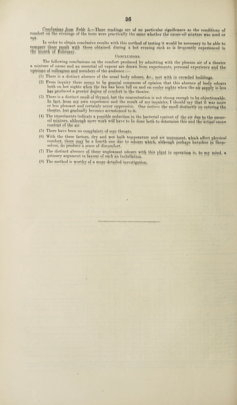 J'(QM TaWe 3-—These readings are of no particular significance as the conditions of comfort on the evenings of the tests were practically the same whether the ozone-oil mixture was used or npt- In order to obtain conclusive results with this method of testing it would be necessary to be able to tfipse re§plt Ydth those obtained during a hot evening such as is frequently experienced in the mpiith of Conclusions. The following conclusions on the comfort produced by admitting with the plenum air of a theatre a mixture of ozone and an essential oil vapour are drawn from experiments, personal experience and the opipifips of colleagues and members of the audience :— (1) There is a distinct absence of the usual body odours, &c., met with in crowded buddings. (2) From inquiry there seems to be general consensus of opinion that this absence of body odours both on hot nights when the fan has been full on and on cooler nights when the air supply is less fias produced a greater degree of comfort in the theatre. (3) There is a distinct smell of thymol, but the concentration is not strong enough to be objectionable. In fqct, from my pwn experience and the result of my inquiries, I should say that it was more or less pleasant and certainly never oppressive. One notices the smell distinctly on entering the theatre, but gradually becomes accustomed to it. (4) The experiments indicate a pqssible reduction in the bacterial content of the air due to tfie ozone- oil mixture, although more work will have to be done both to determine this and the actual ozone content of the air. (5) There have been no complaints of sore thrqqts. O’) \\ ith the three factors, dry and wet bulb temperature and air mpyement, which affect physical comfort, there may be a fourth one dim to odours which, although pcrhqps harmless in them¬ selves, do produce a sense of discomfort. (7) The distinct absence of these unpleasant odours with this plant in qpprgtjqn is, fu nav mind, a primary argument in fayour of such an installation. (8) The method is worthy of a more detailed inyestigatipn.