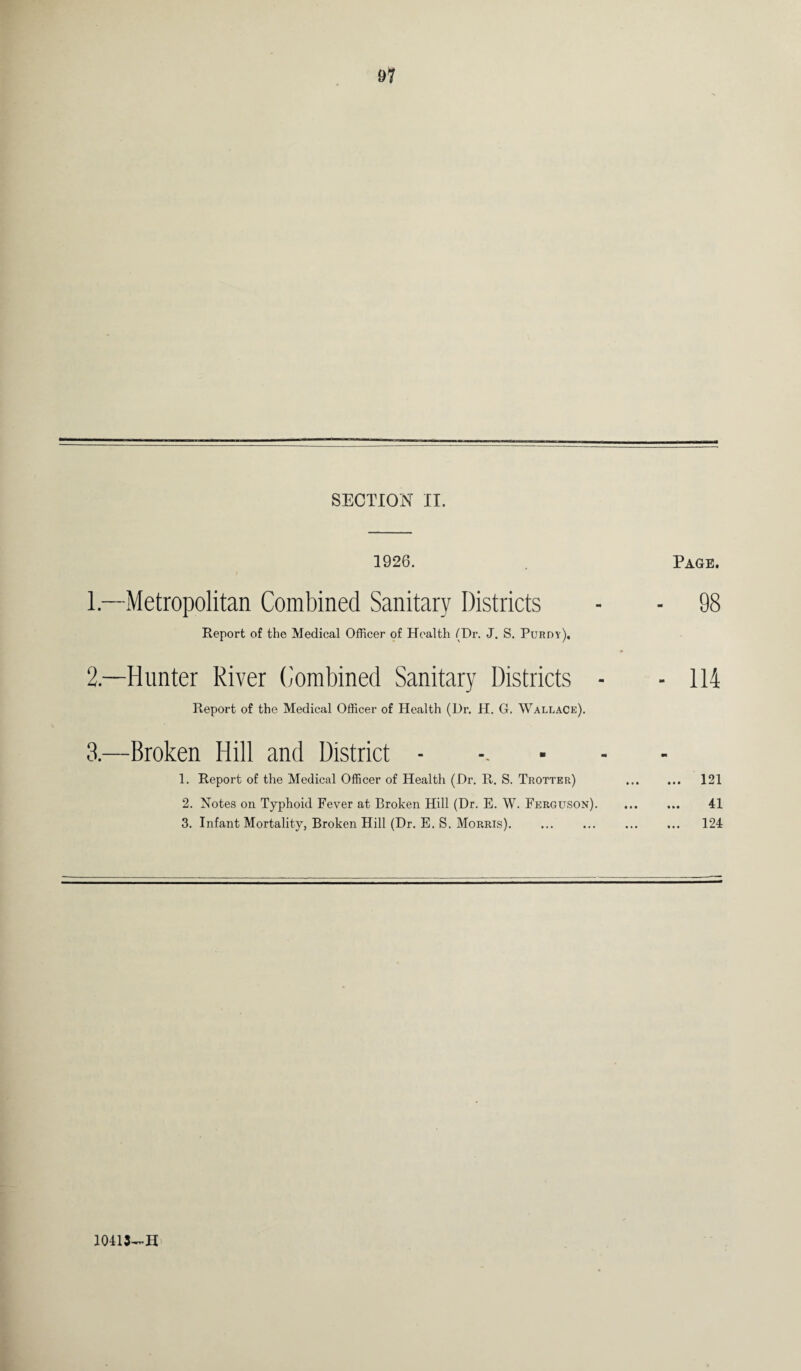 91 SECTION II. 1926. Page. 1— Metropolitan Combined Sanitary Districts - - 98 Report of the Medical Officer of Health (Dr. J. S. Purdy), 2. —Hunter River Combined Sanitary Districts - - 114 Report of the Medical Officer of Health (Dr. H. G. Wallace). 3. —Broken Hill and District ...... 1. Report of the Medical Officer of Health (Dr. R. S. Trotter) . 121 2. Notes on Typhoid Fever at Broken Hill (Dr. E. W. Ferguson). 41 3. Infant Mortality, Broken Hill (Dr. E. S. Morris). 124 10413—H