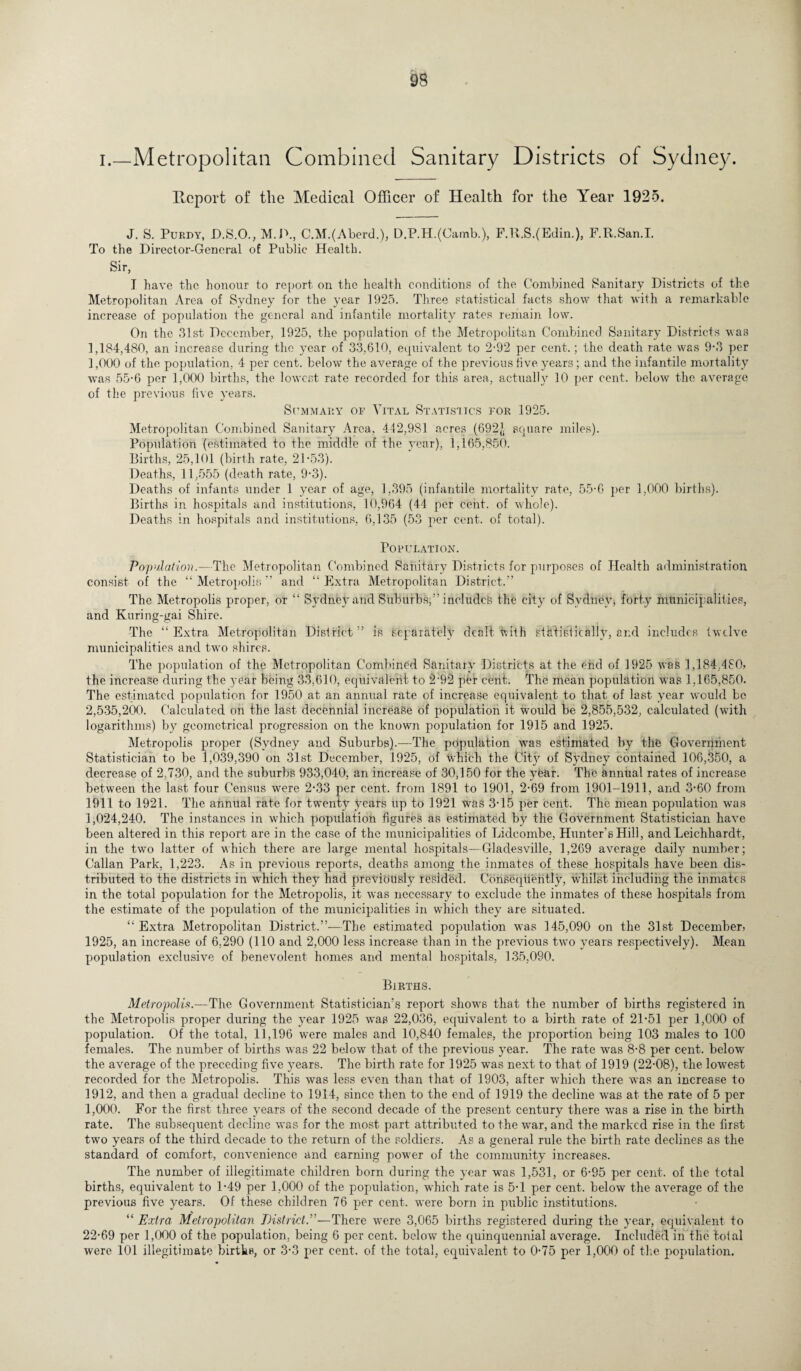 i.—Metropolitan Combined Sanitary Districts of Sydney. Ptcport of the Medical Officer of Health for the Year 1925. J. S. Purdy, D.S.O., M.P., C.M.(Aberd.), D.P.H.(Oamb.), F.R.S.(Edin.), F.R.San.I. To the Director-General of Public Health. Sir, I have the honour to report on the health conditions of the Combined Sanitary Districts of the Metropolitan Area of Sydney for the year 1925. Three statistical facts show that with a remarkable increase of population the general and infantile mortality rates remain low. On the 31st December, 1925, the population of the Metropolitan Combined Sanitary Districts was 1,184,480, an increase during the year of 33,610, equivalent to 2-92 per cent.; the death rate was 9-3 per 1,000 of the population, 4 per cent, below the average of the previous five years; and the infantile mortality was 55-6 per 1,000 births, the lowest rate recorded for this area, actually 10 per cent, below the average of the previous five years. Summary 01’ Vital Statistics for 1925. Metropolitan Combined Sanitary Area, 442,981 acres (692,1 square miles). Population (estimated to the middle of the year), 1,165,850. Births, 25,101 (birth rate, 21*53). Deaths, 11,555 (death rate, 9*3). Deaths of infants under 1 year of age, 1,395 (infantile mortality rate, 55-6 per 1,000 births). Births in hospitals and institutions, 10,964 (44 per cent, of whole). Deaths in hospitals and institutions, 6,135 (53 per cent, of total). Population. Population.—The Metropolitan Combined Sanitary Districts for purposes of Health administration consist of the “ Metropolis ” and “ Extra Metropolitan District.’ The Metropolis proper, or “ Sydney and Suburbs,” includes the city of Sydney, forty municipalities, and Kuring-gai Shire. The “Extra Metropolitan District” is separately dealt with stktisiically, and includes twelve municipalities and two shires. The population of the Metropolitan Combined Sanitary Districts at the end of 1925 was 1,184,480? the increase during the year being 33,610, equivalent to 2*92 per cent. The mean population was 1,165,850. The estimated population for 1950 at an annual rate of increase equivalent to that of last year would be 2,535,200. Calculated on the last decennial increase of population it would be 2,855,532, calculated (with logarithms) by geometrical progression on the known population for 1915 and 1925. Metropolis proper (Sydney and Suburbs).—The population was estimated by the Government Statistician to be 1,039,390 on 31st December, 1925, of which the fjity of Sydney contained 106,350, a decrease of 2,730, and the suburb's 933,040, an increase of 30,150 for the year. The annual rates of increase between the last four Census were 2*33 per cent, from 1891 to 1901, 2-69 from 1901-1911, and 3*60 from 1911 to 1921. The annual rate for twenty years up to 1921 was 3*15 per cent. The mean population was 1,024,240. The instances in which population figures as estimated by the Government Statistician have been altered in this report are in the case of the municipalities of Lidcom.be, Hunter’s Hill, and Leichhardt, in the two latter of which there are large mental hospitals—Gladesville, 1,269 average daily number; Callan Park, 1,223. As in previous reports, deaths among the inmates of these hospitals have been dis¬ tributed to the districts in which they had previously resided. Consequently, whilst including the inmates in the total population for the Metropolis, it was necessary to exclude the inmates of these hospitals from the estimate of the population of the municipalities in which they are situated. “Extra Metropolitan District.”-—The estimated population wns 145,090 on the 31st December? 1925, an increase of 6.290 (110 and 2,000 less increase than in the previous two years respectively). Mean population exclusive of benevolent homes and mental hospitals, 135,090. Births. Metropolis.—The Government Statistician’s report show's that the number of births registered in the Metropolis proper during the year 1925 was 22,036, equivalent to a birth rate of 21*51 per 1,000 of population. Of the total, 11,196 were males and 10,840 females, the proportion being 103 males to 100 females. The number of births was 22 below that of the previous year. The rate was 8*8 per cent, below the average of the preceding five years. The birth rate for 1925 was next to that of 1919 (22*08), the lowest recorded for the Metropolis. This was less even than that of 1903, after which there was an increase to 1912, and then a gradual decline to 1914, since then to the end of 1919 the decline was at the rate of 5 per 1,000. For the first three years of the second decade of the present century there was a rise in the birth rate. The subsequent decline was for the most part attributed to the war, and the marked rise in the first two years of the third decade to the return of the soldiers. As a general rule the birth rate declines as the standard of comfort, convenience and earning power of the community increases. The number of illegitimate children born during the year was 1,531, or 6*95 per cent, of the total births, equivalent to 1*49 per 1,000 of the population, which rate is 5*1 per cent, below the average of the previous five years. Of these children 76 per cent, were born in public institutions. “ Extra Metropolitan District.”—There w7ere 3,065 births registered during the year, equivalent to 22*69 per 1,000 of the population, being 6 per cent, below the quinquennial average. Included in the tolal were 101 illegitimate births, or 3*3 per cent, of the total, equivalent to 0*75 per 1,000 of the population.