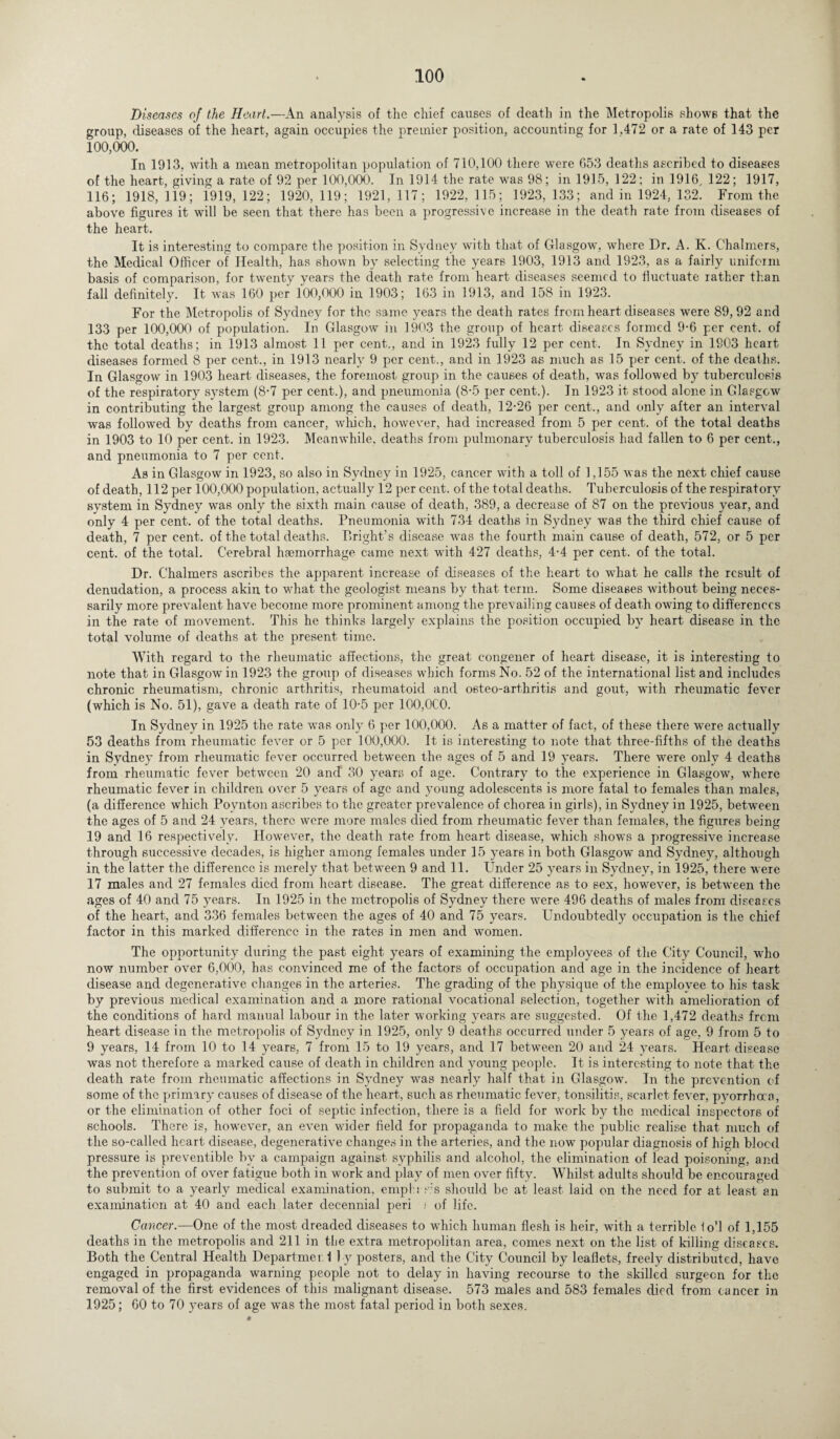 Diseases of the Heart.—An analysis of the chief causes of death in the Metropolis shows that the group, diseases of the heart, again occupies the premier position, accounting for 1,472 or a rate of 143 per 100,000. In 1913, with a mean metropolitan population of 710,100 there were 653 deaths ascribed to diseases of the heart, giving a rate of 92 per 100,000. In 1914 the rate was 98; in 1915, 122; in 1916, 122; 1917, 116; 1918, 119; 1919, 122; 1920, 119; 1921, 117; 1922, 115; 1923, 133; and in 1924, 132. From the above figures it will be seen that there has been a progressive increase in the death rate from diseases of the heart. It is interesting to compare the position in Sydney with that of Glasgow, where Dr. A. K. Chalmers, the Medical Officer of Health, has shown by selecting the years 1903, 1913 and 1923, as a fairly uniform basis of comparison, for twenty vears the death rate from heart diseases seemed to fluctuate rather than fall definitely. It was 160 per 100,000 in 1903; 163 in 1913, and 158 in 1923. For the Metropolis of Sydney for the same years the death rates from heart diseases were 89, 92 and 133 per 100,000 of population. In Glasgow in 1903 the group of heart diseases formed 9-6 per cent, of the total deaths; in 1913 almost 11 per cent., and in 1923 fully 12 per cent. In Sydney in 1903 heart diseases formed 8 per cent., in 1913 nearly 9 per cent., and in 1923 as much as 15 per cent, of the deaths. In Glasgow in 1903 heart diseases, the foremost group in the causes of death, was followed by tuberculosis of the respiratory system (8-7 per cent.), and pneumonia (8-5 per cent.). In 1923 it stood alone in Glasgow in contributing the largest group among the causes of death, 12-26 per cent., and only after an interval was followed by deaths from cancer, which, however, had increased from 5 per cent, of the total deaths in 1903 to 10 per cent, in 1923. Meanwhile, deaths from pulmonary tuberculosis had fallen to 6 per cent., and pneumonia to 7 per cent. As in Glasgow in 1923, so also in Sydney in 1925, cancer with a toll of 1,155 was the next chief cause of death, 112 per 100,000 population, actually 12 per cent, of the total deaths. Tuberculosis of the respiratory system in Sydney was only the sixth main cause of death, 389, a decrease of 87 on the previous year, and only 4 per cent, of the total deaths. Pneumonia with 734 deaths in Sydney was the third chief cause of death, 7 per cent, of the total deaths. Bright’s disease was the fourth main cause of death, 572, or 5 per cent, of the total. Cerebral haemorrhage came next with 427 deaths, 4-4 per cent, of the total. Dr. Chalmers ascribes the apparent increase of diseases of the heart to what he calls the result of denudation, a process akin to what the geologist means by that term. Some diseases without being neces¬ sarily more prevalent have become more prominent among the prevailing causes of death owing to differences in the rate of movement. This he thinks largely explains the position occupied by heart disease in the total volume of deaths at the present time. With regard to the rheumatic affections, the great congener of heart disease, it is interesting to note that in Glasgow in 1923 the group of diseases which forms No. 52 of the international list and includes chronic rheumatism, chronic arthritis, rheumatoid and osteo-arthritis and gout, with rheumatic fever (which is No. 51), gave a death rate of 10-5 per 100,0C0. In Sydney in 1925 the rate was only 6 per 100,000. As a matter of fact, of these there were actually 53 deaths from rheumatic fever or 5 per 100,000. It is interesting to note that three-fifths of the deaths in Sydney from rheumatic fever occurred between the ages of 5 and 19 years. There were only 4 deaths from rheumatic fever between 20 and 30 years of age. Contrary to the experience in Glasgow, where rheumatic fever in children over 5 years of age and young adolescents is more fatal to females than males, (a difference which Poynton ascribes to the greater prevalence of chorea in girls), in Sydney in 1925, between the ages of 5 and 24 years, there were more males died from rheumatic fever than females, the figures being 19 and 16 respectively. However, the death rate from heart disease, which shows a progressive increase through successive decades, is higher among females under 15 years in both Glasgow and Sydney, although in the latter the difference is merely that between 9 and 11. Under 25 years in Sydney, in 1925, there were 17 males and 27 females died from heart disease. The great difference as to sex, however, is between the ages of 40 and 75 years. In 1925 in the metropolis of Sydney there were 496 deaths of males from diseases of the heart, and 336 females between the ages of 40 and 75 years. Undoubtedly occupation is the chief factor in this marked difference in the rates in men and women. The opportunity during the past eight years of examining the employees of the City Council, who now number over 6,000, has convinced me of the factors of occupation and age in the incidence of heart disease and degenerative changes in the arteries. The grading of the physique of the employee to his task by previous medical examination and a more rational vocational selection, together with amelioration of the conditions of hard manual labour in the later working years are suggested. Of the 1,472 deaths from heart disease in the metropolis of Sydney in 1925, only 9 deaths occurred under 5 years of age, 9 from 5 to 9 years, 14 from 10 to 14 years, 7 from 15 to 19 years, and 17 between 20 and 24 years. Heart disease was not therefore a marked cause of death in children and young people. It is interesting to note that the death rate from rheumatic affections in Sydney was nearly half that in Glasgow. In the prevention of some of the primary causes of disease of the heart, such as rheumatic fever, tonsilitis, scarlet fever, pyorrhoea, or the elimination of other foci of septic infection, there is a field for work by the medical inspectors of schools. There is, however, an even wider field for propaganda to make the public realise that much of the so-called heart disease, degenerative changes in the arteries, and the now popular diagnosis of high blocd pressure is preventable by a campaign against syphilis and alcohol, the elimination of lead poisoning, and the prevention of over fatigue both in work and play of men over fifty. Whilst adults should be encouraged to submit to a yearly medical examination, emph s.’s should be at least laid on the need for at least an examination at 40 and each later decennial peri ; of life. Cancer.—One of the most dreaded diseases to which human flesh is heir, with a terrible io'l of 1,155 deaths in the metropolis and 211 in tlie extra metropolitan area, comes next on the list of killing diseases. Both the Central Health Departmer. 1 J y posters, and the City Council by leaflets, freely distributed, have engaged in propaganda warning people not to delay in having recourse to the skilled surgeon for the removal of the first evidences of this malignant disease. 573 males and 583 females died from cancer in 1925; 60 to 70 years of age was the most fatal period in both sexes.