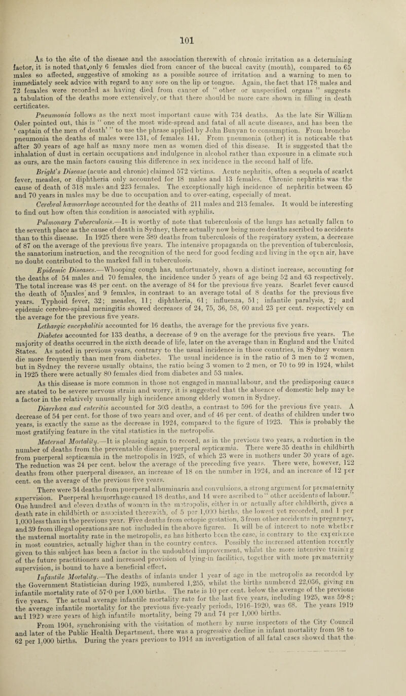As to the site of the disease and the association therewith of chronic irritation as a determining factor, it is noted that.only 6 females died from cancer of the buccal cavity (mouth), compared to 65 males so affected, suggestive of smoking as a possible source of irritation and a warning to men to immediately seek advice with regard to any sore on the lip or tongue. Again, the fact that 178 males and 72 females were recorded as having died from cancer of “ other or unspecified organs ” suggests a tabulation of the deaths more extensively, or that there should be more care shown in filling in death certificates. Pneumonia follows as the next most important cause with 734 deaths. As the late Sir William Osier pointed out, this is “ one of the most wide-spread and fatal of all acute diseases, and has been the ‘ captain of the men of death’ ’’ to use the phrase applied by John Bunyan to consumption. From broncho pneumonia the deaths of males wTere 131, of females 141. From pneumonia (other) it is noticeable that after 30 years of age half as many more men as women died of this disease. It is suggested that the inhalation of dust in certain occupations and indulgence in alcohol rather than exposure in a climate such as ours, are the main factors causing this difference in sex incidence in the second half of life. Bright's Disease (acute and chronic) claimed 572 victims. Acute nephritis, often a sequela of scarlet fever, measles, or diphtheria only accounted for 18 males and 13 females. Chronic nephritis was the cause of death of 318 males and 223 females. The exceptionally high incidence of nephritis between 45 and 70 years in males may be due to occupation and to over-eating, especially of meat. Cerebral luemorrhage accounted for the deaths of 211 males and 213 females. It would be interesting to find out how often this condition is associated with syphilis. Pulmonary Tuberculosis.—It is worthy of note that tuberculosis of the lungs has actually fallen to the seventh place as the cause of death in Sydney, there actually now being more deaths ascribed to accidents than to this disease. In 1925 there were 389 deaths from tuberculosis of the respiratory system, a decrease of 87 on the average of the previous five years. The intensive propaganda on the prevention of tuberculosis, the sanatorium instruction, and the recognition of the need for good feeding and living in the open air, have no doubt contributed to the marked fall in tuberculosis. Epidemic Diseases.—Whooping cough has, unfortunately, shown a distinct increase, accounting for the deaths of 54 males and 70 females, the incidence under 5 years of age being 52 and 63 respectively. The total increase was 48 per cent, on the average of 84 for the previous five years. Scarlet fever caused the death of 5’males’ and 9 females, in contrast to an average total of 8 deaths for the previous five years. Typhoid fever, 32; measles, 11; diphtheria, 61; influenza, 51; infantile paralysis, 2; and epidemic cerebro-spinal meningitis showed decreases of 24, 75, 36, 58, 60 and 23 per cent, respectively on the average for the previous five years. Lethargic encephalitis accounted for 16 deaths, the average for the previous five years. Diabetes accounted for 133 deaths, a decrease of 9 on the average for the previous five years. The majority of deaths occurred in the sixth decade of life, later on the average than in England and the United States. As noted in previous years, contrary to the usual incidence in those countries, in Sydney women die more frequently than men from diabetes. The usual incidence is in the ratio of 3 men to 2 women, but in Sydney the reverse usually obtains, the ratio being 3 women to 2 men, or 70 to 99 in 1924, whilst in 1925 there were actually 80 females died from diabetes and 53 males. As this disease is more common in those not engaged in manual labour, and the predisposing causes are stated to be severe nervous strain and worry, it is suggested that the absence of domestic help may be a factor in the relatively unusually high incidence among elderly women in Sydney. Diarrhoea and enteritis accounted for 303 deaths, a contrast to 596 for the previous five years. A decrease of 54 per cent, for those of two years and over, and of 46 per cent, of deaths of children under two years, is exactly the same as the decrease in 1924, compared to the figure of 1923. This is probably the most gratifying feature in the vital statistics in the metropolis. Maternal Mortality.—It is pleasing again to record, as in the previous two years, a redriction in the number of deaths from the preventable disease, puerperal septicaemia. There were 35 deaths in childbirth from puerperal septicaemia in the metropolis in 1925, of which 23 were in mothers under 30 years of age. The reduction was 24 per cent, below the average of the preceding five years. There were, however, 122 deaths from other puerperal diseases, an increase of 18 on the number in 1924, and an increase of 12 per cent, on the average of the previous five years. There were 34 deaths from puerperal albuminaria and convulsions, a strong argument for prematernity supervision. Puerperal hsernorrhage caused 18 deaths, and 14 were ascribed to other accidents of labour. One hundred and eleven deaths of women in the metropolis, cither in or actually after childbirth, gives a death rate in childbirth or associated therewith, of 5 per 1,000 births, the lowest yet recorded, and 1 per 1,000 less than in the previous year. Five deaths from ectopic gestation, 3 from other accidents in pregnancy, and 39 from illegal operations are not included in the above figures. It will be of interest to note whether the maternal mortality rate in the metropolis, as has hitherto been the case, is contrary to the experience in most countries, actually higher than in the country centres. Possibly the increased attention recently given to this subject has been a factor in the undoubted improvement, whilst the more intensive trainii g of the future practitioners and increased provision of lying-in facilities, together with more prematernity supervision, is bound to have a beneficial effect. Infantile Mortality.—The deaths of infants under 1 year of age in the metropolis as recorded by the Government Statistician during 1925, numbered 1,255, whilst the births numbered 22,036, giving an infantile mortality rate of 57-0 per 1,000 births. The rate is 10 per cent, below the average of the previous five years. The actual average infantile mortality rate for the last five years, including 192o, was o9-8, the average infantile mortality for the previous five-yearly periods, 1916-1920, was 68. Ihe years 1919 and 1929 were years of high infantile mortality, being 79 and 74 per 1,000 births. From 1904, synchronising with the visitation of mothers by nurse inspectors of the (it-y Council and later of the Public Health Department, there was a progressive decline in infant mortality from 98 to 62 per 1 000 births. During the years previous to 1914 an investigation of all fatal cases showed that the