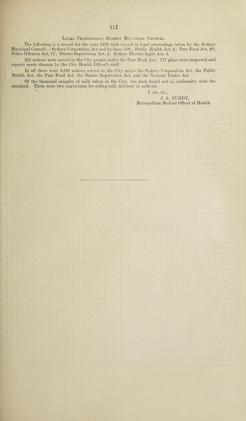 Legal Proceedings,-Sydney Municipal Council. The following is a record for the year 1925 with regard to legal proceedings taken by the Sydney Municipal Council:—Sydney Corporation Act and by-laws, 308; Public Health Act, 4; Pure Food Act, 49; Police Offences Act, 11; Dairies Supervision Act, 4; Sydney Electric Light; Act, 3. 225 notices were served in the City proper under the Pure Food Act; 777 plans were inspected and reports made thereon by the City Health Officer’s staff. In all there were 4,639 notices served in the City under the Sydney Corporation Act, the Public Health Act, the Pure Food Act, the Dairies Supervision Act, and the Noxious Trades Act. Of the thousand samples of milk taken in the City, ten were found not in conformity with the standard. There were two convictions for selling milk deficient in milk-fat. I am, &c., J. S. PURDY, Metropolitan Medical Officer of Health.