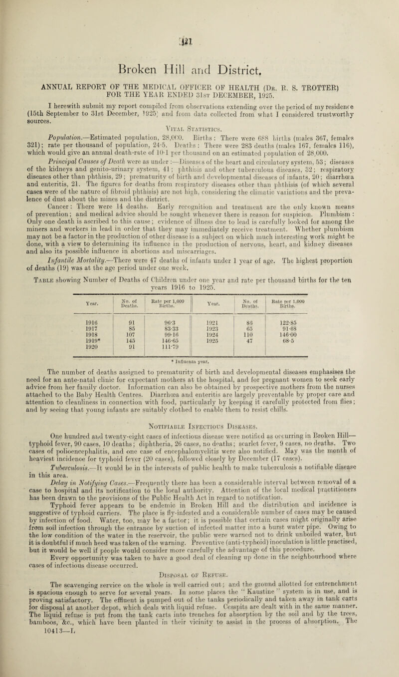 Broken Hill and District. ANNUAL REPORT OF THE MEDICAL OFFICER OF HEALTH (Dr. R. S, TROTTER) FOR THE YEAR ENDED 31st DECEMBER, 1925. I herewith submit my report compiled from observations extending over the period of my residence (15th September to 31st December, 1925' and Rom data collected from what I considered trustworthy sources. Vital Statistics. Population.—Estimated population, 28,000. Births : There were 688 births (males 367, females 321); rate per thousand of population, 24-5. Deaths : There were 283 deaths (males 167, females 116), which would give an annual death-rate of 10-1 per thousand on an estimated population of 28,000. Principal Causes of Death were as under :—Diseases of the heart and circulatory system, 53; diseases of the kidneys and genito-urinary system, 41; phthisis and other tuberculous diseases, 32; respiratory diseases other than phthisis, 29 ; prematurity of birth and developmental diseases of infants, 20; diarrhoea and enteritis, 21. The figures for deaths from respiratory diseases other than phthisis (of which several cases were of the nature of fibroid phthisis) arc not high, considering the climatic variations and the preva¬ lence of dust about the mines and the district. Cancer : There were 14 deaths. Early recognition and treatment are the only known means of prevention; and medical advice should be sought whenever there is reason for suspicion. Plumbism : Only one death is ascribed to this cause; evidence of illness due to lead is carefully looked for among the miners and workers in lead in order that they may immediately receive treatment. Whether plumbism may not be a factor in the production of other disease is a subject on which much interesting work might be done, with a view to determining its influence in the production of nervous, heart, and kidney diseases and also its possible influence in abortions and miscarriages. Infantile Mortality.—There were 47 deaths of infants under 1 year of age. The highest proportion of deaths (19) was at the age period under one week. Table showing Number of Deaths of Children under one year and rate per thousand births for the ten years 1916 to 1925. Year. No. of Deatlis. Rate per 1,000 Births. Year. No. of Deaths. Rate per 1,000 Births. 1916 91 96-3 1921 86 122-85 1917 85 83-33 1923 65 91-68 1918 107 99-16 1924 110 146-00 1919* 145 146-65 1925 47 68-5 1920 91 111-79 * Influenza year. The number of deaths assigned to prematurity of birth and developmental diseases emphasises the need for an ante-natal clinic for expectant mothers at the hospital, and for pregnant women to seek early advice from her family doctor. Information can also be obtained by prospective mothers from the nurses attached to the Baby Health Centres. Diarrhoea and enteritis are largely preventable by proper care and attention to cleanliness in connection with food, particularly by keeping it carefully protected from flies; and by seeing that young infants are suitably clothed to enable them to resist chills. Notifiable Infectious Diseases. One hundred and twenty-eight cases of infectious disease were notified as occurring in Broken Hill— typhoid fever, 90 cases, 10 deaths; diphtheria, 26 cases, no deaths; scarlet fever, 9 cases, no deaths. Two cases of polioencephalitis, and one case of encephalomyelitis were also notified. May was the month of heaviest incidence for typhoid fever (20 cases), followed closely by December (17 cases). Tuberculosis.—It would be in the interests of public health to make tuberculosis a notifiable disease in this area. Delay in Notifying Cases.—Frequently there has been a considerable interval between removal of a case to hospital and its notification to the local authority. Attention of the local medical practitioners has been drawn to the provisions of the Public Health Act in regard to notification. Typhoid fever appears to be endemic in Broken Hill and the distribution and incidence is suggestive of typhoid carriers. The place is fly-infested and a considerable number of cases may be caused by infection of food. Water, too, may be a factor; it is possible that certain cases might originally arise from soil infection through the entrance by suction of infected matter into a burst water pipe. Owing to the low condition of the water in the reservoir, the public were warned not to drink unboiled water, but it is doubtful if much heed was taken of the warning. Preventive (anti-typhoid) inoculation is little practised, but it would be well if people would consider more carefully the advantage of this procedure. Everyr opportunity was taken to have a good deal of cleaning up done in the neighbourhood where cases of infectious disease occurred. Disposal of Refuse. The scavenging service on the whole is well carried out; and the ground allotted for entrenchment is spacious enough to serve for several years. In some places the ‘‘ Kaustine system is in use, and is proving satisfactory. The effluent is pumped out of the tanks periodically and taken away in tank carts for disposal at another depot, which deals with liquid refuse. Cesspits are dealt with in the same manner. The liquid refuse is put from the tank carts into trenches for absorption by the soil and by the trees, bamboos, &c., which have been planted in their vicinity to assist in the process of absorption. The 10413—L