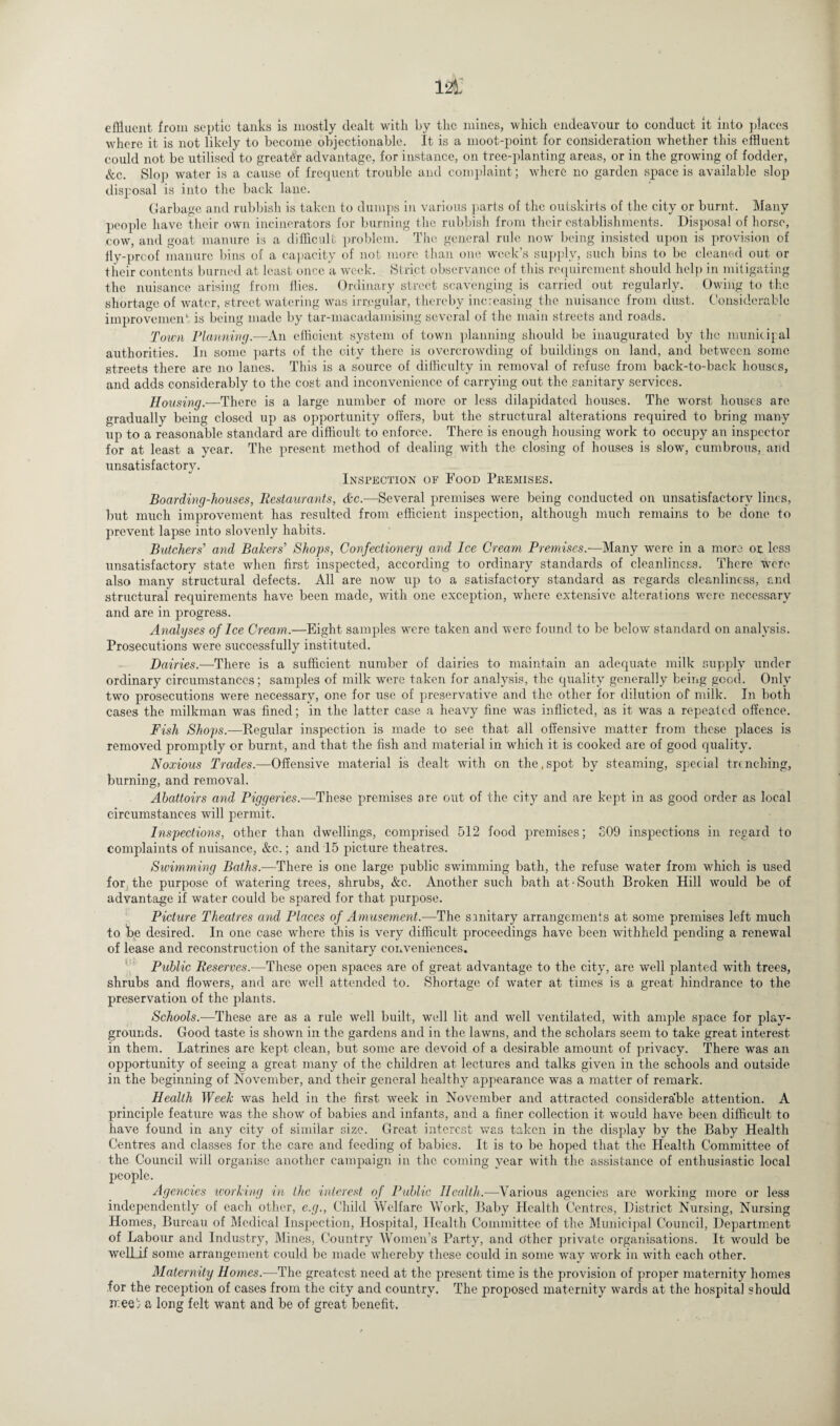 effluent from septic tanks is mostly dealt with ky the mines, which endeavour to conduct it into places where it is not likely to become objectionable. It is a moot-point for consideration whether this effluent could not be utilised to greater advantage, for instance, on tree-planting areas, or in the growing of fodder, &c. Slop water is a cause of frequent trouble and complaint; where no garden space is available slop disposal is into the back lane. Garbage and rubbish is taken to dumps in various parts of the outskirts of the city or burnt. Many people have their own incinerators for burning the rubbish from their establishments. Disposal of horse, cow, and goat manure is a difficult problem. The general rule now being insisted upon is provision of fly-prcof manure bins of a capacity of not more than one week’s supply, such bins to be cleaned out or their contents burned at least once a week. Strict observance of this requirement should help in mitigating the nuisance arising from flies. Ordinary street scavenging is carried out regularly. Owing to the shortage of water, street watering was irregular, thereby increasing the nuisance from dust. Considerable improvement is being made by tar-macadamising several of the main streets and roads. Town Flanning.—An efficient system of town planning should be inaugurated by the municipal authorities. In some parts of the city there is overcrowding of buildings on land, and between some streets there are no lanes. This is a source of difficulty in removal of refuse from back-to-back houses, and adds considerably to the cost and inconvenience of carrying out the.sanitary services. Housing.-—There is a large number of more or less dilapidated houses. The worst houses are gradually being closed up as opportunity offers, but the structural alterations required to bring many up to a reasonable standard are difficult to enforce. There is enough housing work to occupy an inspector for at least a year. The present method of dealing with the closing of houses is slow, cumbrous, and unsatisfactory. Inspection of Food Premises. Boarding-houses, Restaurants, tfee.—Several premises were being conducted on unsatisfactory lines, but much improvement has resulted from efficient inspection, although much remains to be done to prevent lapse into slovenly habits. Butchers' and Bakers' Shops, Confectionery and Ice Cream Premises.—Many were in a more or less unsatisfactory state when first inspected, according to ordinary standards of cleanliness. There were also many structural defects. All are now up to a satisfactory standard as regards cleanliness, and structural requirements have been made, with one exception, where extensive alterations were necessary and are in progress. Analyses of Ice Cream.—Eight samples were taken and were found to be below standard on analysis. Prosecutions were successfully instituted. Dairies.—There is a sufficient number of dairies to maintain an adequate milk supply under ordinary circumstances; samples of milk were taken for analysis, the quality generally being good. Only two prosecutions were necessary, one for use of preservative and the other for dilution of milk. In both cases the milkman was fined; in the latter case a heavy fine was inflicted, as it was a repeated offence. Fish Shops.—Regular inspection is made to see that all offensive matter from these places is removed promptly or burnt, and that the fish and material in which it is cooked are of good quality. Noxious Trades.—Offensive material is dealt with on the .spot by steaming, special trenching, burning, and removal. Abattoirs and Piggeries.—These premises are out of the city and are kept in as good order as local circumstances will permit. Inspections, other than dwellings, comprised 512 food premises; S09 inspections in regard to complaints of nuisance, &c.; and 15 picture theatres. Swimming Baths.-—There is one large public swimming bath, the refuse water from which is used for the purpose of watering trees, shrubs, &c. Another such bath at-South Broken Hill would be of advantage if water could be spared for that purpose. Picture Theatres and Places of Amusement.—The sanitary arrangements at some premises left much to be desired. In one case where this is very difficult proceedings have been withheld pending a renewal of lease and reconstruction of the sanitary conveniences. Public Reserves.—These open spaces are of great advantage to the city, are well planted with tree9, shrubs and flowers, and arc well attended to. Shortage of water at times is a great hindrance to the preservation of the plants. Schools.—These are as a rule well built, well lit and well ventilated, with ample space for play¬ grounds. Good taste is shown in the gardens and in the lawns, and the scholars seem to take great interest in them. Latrines are kept clean, but some are devoid of a desirable amount of privacy. There was an opportunity of seeing a great many of the children at lectures and talks given in the schools and outside in the beginning of November, and their general healthy appearance was a matter of remark. Health Week was held in the first week in November and attracted considerable attention. A principle feature was the show of babies and infants, and a finer collection it would have been difficult to have found in any city of similar size. Great interest was taken in the display by the Baby Health Centres and classes for the care and feeding of babies. It is to be hoped that the Health Committee of the Council will organise another campaign in the coming year with the assistance of enthusiastic local people. Agencies working in the interest of Public Health.—Various agencies are working more or less independently of each other, e.g., Child Welfare Work, Baby Health Centres, District Nursing, Nursing Homes, Bureau of Medical Inspection, Hospital, Health Committee of the Municipal Council, Department of Labour and Industry, Mines, Country Women’s Party, and other private organisations. It would be welhif some arrangement could be made whereby these could in some way work in with each other. Maternity Homes.—The greatest need at the present time is the provision of proper maternity homes for the reception of cases from the city and country. The proposed maternity wards at the hospital should ir.ee'} a long felt want and be of great benefit.