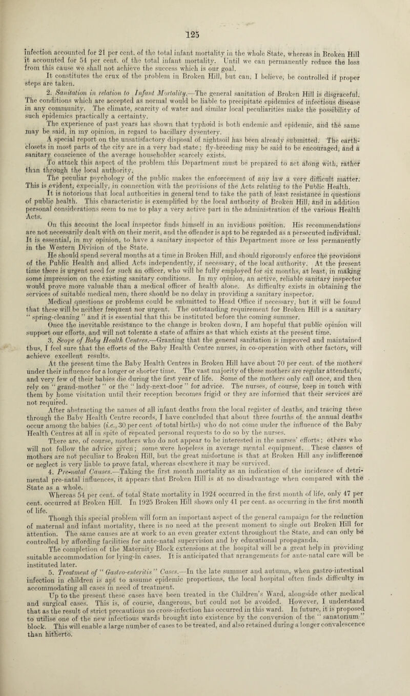 infection accounted for 21 per cent, of the total infant mortality in the whole State, whereas in Broken Hill it accounted for 54 per cent, of the total infant mortality. Until we can permanently reduce the loss from this cause we shall not achieve the success which is our goal. It constitutes the crux of the problem in Broken Hill, but can, I believe, be controlled if proper steps are taken. 2. Sanitation in relation to Infant Mortality.—The general sanitation of Broken Hill is disgraceful. The conditions which are accepted as normal would be liable to precipitate epidemics of infectious disease in any community. The climate, scarcity of water and similar local peculiarities make the possibility of such epidemics practically a certainty. The experience of past years has shown that typhoid is both endemic and epidemic, and the same may be said, in my opinion, in regard to bacillary dysentery. A special report on the unsatisfactory disposal of nightsoil has been already submitted. The earth- closets in most parts of the city are in a very bad state; fly-breeding may be said to be encouraged, and a sanitary conscience of the average householder scarcely exists. To attack this aspect of the problem this Department must be prepared to act along with, rather than through the local authority. The peculiar psychology of the public makes the enforcement of any law a very difficult matter. This is evident, especially, in connection with the provisions of the Acts relating to the Public Health. It is notorious that local authorities in general tend to take the path of least resistance in questions of public health. This characteristic is exemplified by the local authority of Broken Hill, and in addition personal considerations seem to me to play a very active part in the administration of the various Health Acts. On this account the local inspector finds himself in an invidious position. His recommendations are not necessarily dealt with on their merit, and the offender is apt to be regarded as a persecuted individual. It is essential, in my opinion, to have a sanitary inspector of this Department more or less permanently in the Western Division of the State. He should spend several months at a time in Broken Hill, and should rigorously enforce the provisions of the Public Health and allied Acts independently, if necessary, of the local authority. At the present time there is urgent need for such an officer, who will be fully employed for six months, at least, in making some impression on the existing sanitary conditions. In my opinion, an active, reliable sanitary inspector would prove more valuable than a medical officer of health alone. As difficulty exists in obtaining the services of suitable medical men, there should be no delay in providing a sanitary inspector. Medical questions or problems could be submitted to Head Office if necessary, but it will be found that these will be neither frequent nor urgent. The outstanding requirement for Broken Hill is a sanitary “ spring-cleaning ” and it is essential that this be instituted before the coming summer. Once the inevitable resistance to the change is broken down, I am hopeful that public opinion will support our efforts, and will not tolerate a state of affairs as that which exists at the present time. 3. Scope of Baby Health Centres.—Granting that the general sanitation is improved and maintained thus, I feel sure that the efforts of the Baby Health Centre nurses, in co-operation with other factors, will achieve excellent results. At the present time the Baby Health Centres in Broken Hill have about 70 per cent, of the mothers under their influence for a longer or shorter time. The vast majority of these mothers are regular attendants, and very few of their babies die during the first year of life. Some of the mothers only call once, and then rely on “ grand-mother ” or the “ lady-next-door ” for advice. The nurses, of course, keep in touch with them by home visitation until their reception becomes frigid or they are informed that their services are not required. After abstracting the names of all infant deaths from the local register of deaths, and tracing these through the Baby Health Centre records, I have concluded that about three fourths of the annual deaths occur among the babies (i.e., 30 per cent of total births) who do not come under the influence of the Baby Health Centres at all in spite of repeated personal requests to do so by the nurses. There are, of course, mothers who do not appear to be interested in the nurses’ efforts; others who will not follow the advice given; some were hopeless in average mental equipment. These classes of mothers are not peculiar to Broken Hill, but the great misfortune is that at Broken Hill any indifference or neglect is very liable to prove fatal, whereas elsewhere it may be survived. 4. Pre-natal Causes.-—Taking the first month mortality as an indication of the incidence of detri¬ mental pre-natal influences, it appears that Broken Hill is at no disadvantage when compared with the State as a whole. Whereas 54 per cent, of total State mortality in 1924 occurred in the first month of life, only 47 per cent, occurred at Broken Hill. In 1925 Broken Hill shows only 41 per cent, as occurring in the first month of life. Though this special problem will form an important aspect of the general campaign for the reduction of maternal'and infant mortality, there is no need at the present moment to single out Broken Hill for attention. The same causes are at work to an even greater extent throughout the State, and can only be controlled by affording facilities for ante-natal supervision and by educational propaganda. The completion of the Maternity Block extensions at the hospital will be a great help in providing suitable accommodation for lying-in cases. It is anticipated that arrangements for ante-natal care will be instituted later. 5. Treatment of “ Gastro-enteritis ” Cases.—In the late summer and autumn, when gastro-mtestmal infection in children is apt to assume epidemic proportions, the local hospital often finds difficulty in accommodating all cases in need of treatment. _ Up to the present these cases have been treated in the Children’s Ward, alongside other medical and surgical cases. This is, of course, dangerous, but could not be avoided. However, 1 understand that as the result of strict precautions no cross-infection has occurred in this ward. In future, it is proposed to utilise one of the new infectious wards brought into existence by the conversion of the “ sanatorium ” block. This will enable a large number of cases to be treated, and also retained during a longer convalescence than hitherto.