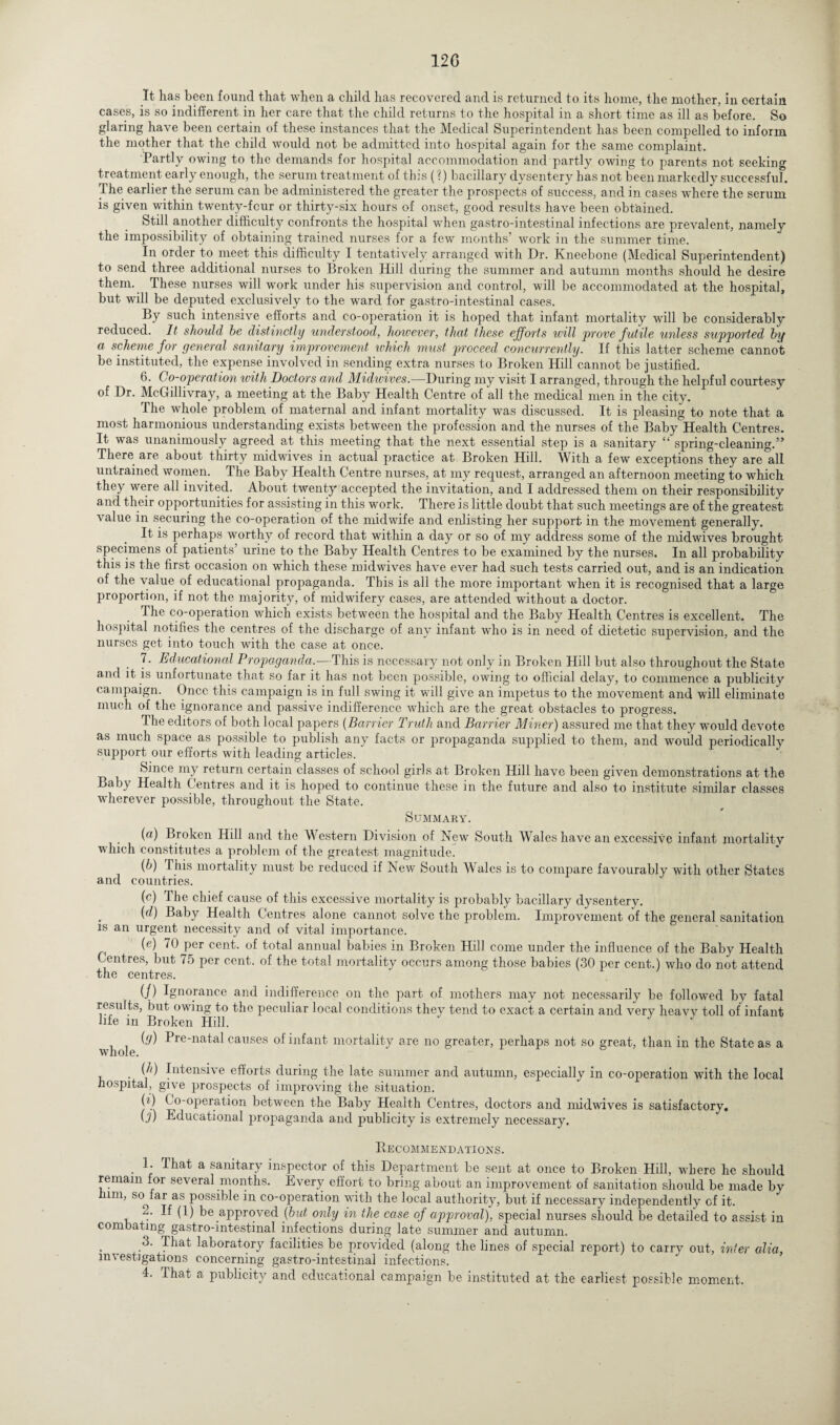 12G It lias been found that when a child has recovered and is returned to its home, the mother, in certain cases, is so indifferent in her care that the child returns to the hospital in a short time as ill as before. So glaring have been certain of these instances that the Medical Superintendent has been compelled to inform the mother that the child would not be admitted into hospital again for the same complaint. Partly owing to the demands for hospital accommodation and partly owing to parents not seeking treatment early enough, the serum treatment of this (?) bacillary dysentery has not been markedly successful. The earlier the serum can be administered the greater the prospects of success, and in cases where the serum is given within twenty-four or thirty-six hours of onset, good results have been obtained. Still another difficulty confronts the hospital when gastro-intestinal infections are prevalent, namely the impossibility of obtaining trained nurses for a few months’ work in the summer time. In order to meet this difficulty I tentatively arranged with Dr. Kneebone (Medical Superintendent) to send three additional nurses to Broken Hill during the summer and autumn months should he desire them. These nurses will work under his supervision and control, will be accommodated at the hospital, but will be deputed exclusively to the ward for gastro-intestinal cases. By such intensive efforts and co-operation it is hoped that infant mortality will be considerably reduced. It should he distinctly understood, however, that these efforts will prove futile unless supported by a scheme for general sanitary improvement which must proceed concurrently. If this latter scheme cannot be instituted, the expense involved in sending extra nurses to Broken Hill cannot be justified. 6. Co-operation with Doctors and Midwives.—During my visit I arranged, through the helpful courtesy of Dr. McGillivray, a meeting at the Baby Health Centre of all the medical men in the city. The whole problem of maternal and infant mortality was discussed. It is pleasing to note that a most harmonious understanding exists between the profession and the nurses of the Baby Health Centres. It was unanimously agreed at this meeting that the next essential step is a sanitary “ spring-cleaning.” There are about thirty midwives in actual practice at Broken Hill. AVith a few exceptions they are all untrained women. The Baby Health Centre nurses, at my request, arranged an afternoon meeting to which they were all invited. About twenty accepted the invitation, and I addressed them on their responsibility and their opportunities for assisting in this work. There is little doubt that such meetings are of the greatest value in securing the co-operation of the midwife and enlisting her support in the movement generally. It is perhaps worthy of record that within a day or so of my address some of the midwives brought specimens of patients’ urine to the Baby Health Centres to be examined by the nurses. In all probability this is the first occasion on which these midwives have ever had such tests carried out, and is an indication of the value of educational propaganda. This is all the more important when it is recognised that a large proportion, if not the majority, of midwifery cases, are attended without a doctor. The co-operation which exists between the hospital and the Baby Health Centres is excellent. The hospital notifies the centres of the discharge of any infant who is in need of dietetic supervision, and the nurses get into touch with the case at once. 7. Educational Propaganda,—This is necessary not only in Broken Hill but also throughout the State and it is unfortunate that so far it has not been possible, owing to official delay, to commence a publicity campaign. Once this campaign is in full swing it will give an impetus to the movement and will eliminate much of the ignorance and passive indifference which are the great obstacles to progress. The editors of both local papers (Barrier Truth and Barrier Miner) assured me that they would devote as much space as possible to publish any facts or propaganda supplied to them, and would periodically support our efforts with leading articles. Since my return certain classes of school girls at Broken Hill have been given demonstrations at the Baby Health Centres and it is hoped to continue these in the future and also to institute similar classes wherever possible, throughout the State. Summary. (a) Broken Hill and the Western Division of New South Wales have an excessive infant mortality w'hich constitutes a problem of the greatest magnitude. (b) This mortality must be reduced if New South Wales is to compare favourably with other States and countries. (c) The chief cause of this excessive mortality is probably bacillary dysentery. (d) Baby Health Centres alone cannot solve the problem. Improvement of the general sanitation is an urgent necessity and of vital importance. (e) 70 per cent, of total annual babies in Broken Hill come under the influence of the Baby Health Centres, but 75 per cent, of the total mortality occurs among those babies (30 per cent.) who do not attend the centres. (/) Ignorance and indifference on the part of mothers may not necessarily be followed by fatal results, but owing to the peculiar local conditions they tend to exact a certain and very heavy toll of infant life in Broken Hill. J (g) Pre-natal causes of infant mortality are no greater, perhaps not so great, than in the State as a whole. (h) Intensive efforts during the late summer and autumn, especially in co-operation with the local hospital, give prospects of improving the situation. (?) ( o-operation between the Baby Health Centres, doctors and midwives is satisfactory. {]) Educational propaganda and publicity is extremely necessary. Recommendations. 1. That a sanitary inspector of this Department be sent at once to Broken Hill, where he should remain for several months. Every effort to bring about an improvement of sanitation should be made by him, so^far as possible in co-operation with the local authority, but if necessary independently of it. 2. If (1) be approved {but only in the case of approval), special nurses should be detailed to assist in combating gastro-intestinal infections during late summer and autumn. 3. That laboratory facilities be provided (along the lines of special report) to carry out, inter alia, investigations concerning gastro-intestinal infections.