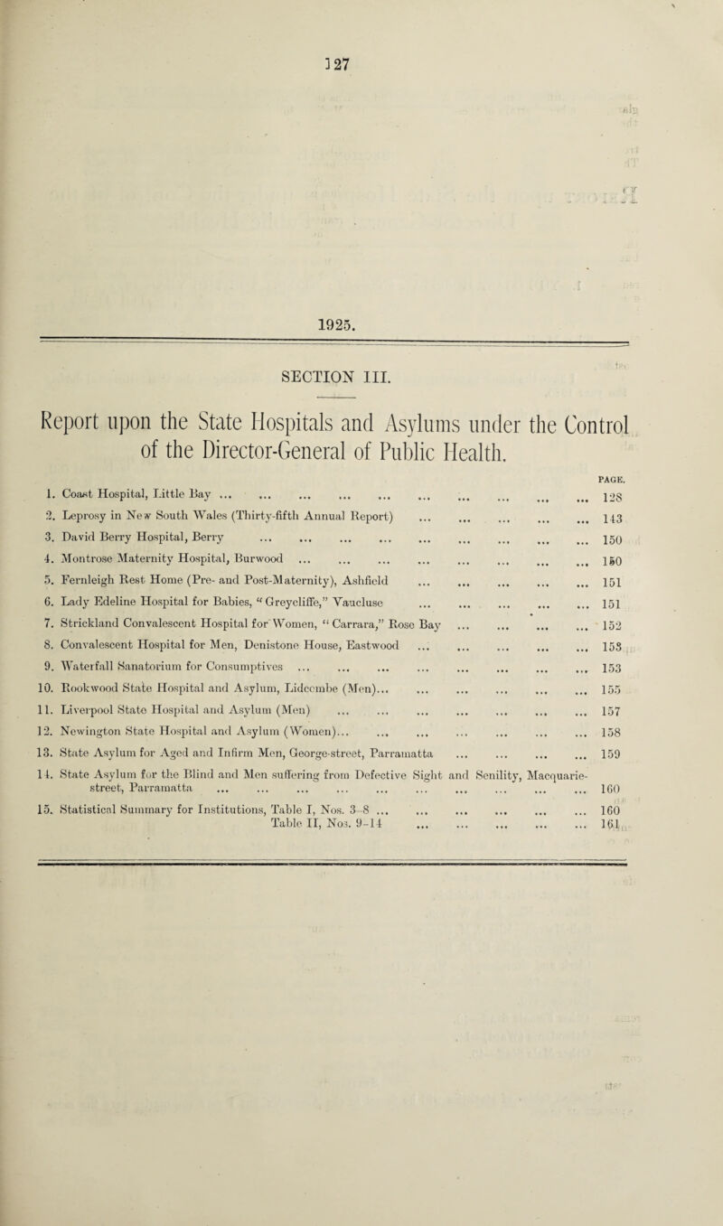1925. SECTION III. Report upon the State Hospitals and Asylums under the Control of the Director-General of Public Health. 1. Corust Hospital, Little Bay. ... . 2. Leprosy in New South Wales (Thirty-fifth Annual Report) 3. David Berry Hospital, Berry 4. Montrose Maternity Hospital, Burwood 5. Fernleigh Rest Home (Pre- and Post-Maternity), Ashfield 6. Lady Edeline Hospital for Babies, “ Greycliffe,” Vaucluse 7. Strickland Convalescent Hospital for'Women, “ Carrara,” Rose Bay 8. Convalescent Hospital for Men, Denistone House, Eastwood 9. Waterfall Sanatorium for Consumptives 10. Rook wood State Hospital and Asylum, Lidccmbe (Men)... 11. Liverpool State Hospital and Asylum (Men) 12. Newington State Hospital and Asylum (Women)... 13. State Asylum for Aged and Infirm Men, George-street, Parramatta 14. State Asylum for the Blind and Men suffering from Defective Sight street, Parramatta 15. Statistical Summary for Institutions, Table I, Nos. 3-8 ... Table II, Nos. 9-14 and Senility, Macquarie- PAGE. 12S 143 150 150 151 151 152 155 153 155 157 158 159 160 160 161