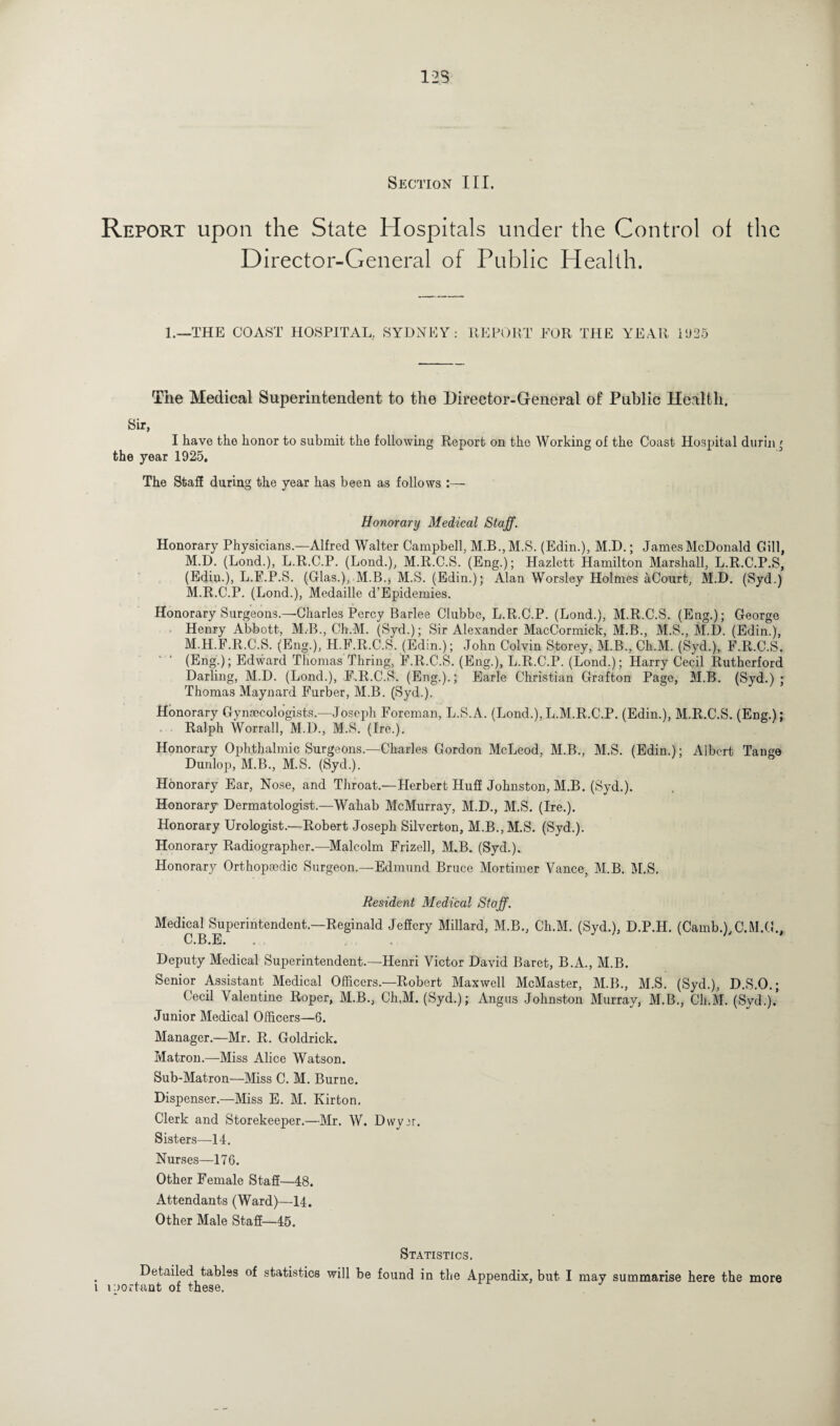 12S Section III. Report upon the State Hospitals under the Control of the Director-General of Public Health. 1.—THE COAST HOSPITAL. SYDNEY: REPORT FOR THE YEAR i025 The Medical Superintendent to the Director-General of Public Health. Sir, I have the honor to submit the following Report on the Working of the Coast Hospital dtirin ' the year 1925, The Staff during the year has been as follows :— Honorary Medical Staff. Honorary Physicians.—Alfred Walter Campbell, M.B.,M.S. (Edin.), M.D.; James McDonald Gill, M.D. (Lond.), L.R.C.P. (Lond.), M.R.C.S. (Eng.); Hazlett Hamilton Marshall, L.R.C.P.S, (Edin.), L.F.P.S. (Glas.), M.B., M.S. (Edin.); Alan Worsley Holmes aCourt, M.D. (Syd.) M.R.C.P. (Lond.), Medaille d’Epidemies. Honorary Surgeons.—Charles Percy Barlee Clubbe, L.R.C.P. (Lond.), M.R.C.S. (Eng.); George Henry Abbott, M.B., Ch.M. (Syd.); Sir Alexander MacCormick, M.B., M.S., M.D. (Edin.), M.H.F.R.C.S. (Eng.), H.F.R.C.S. (Edin.); John Colvin Storey, M.B., Ch.M. (Syd.), F.R.C.S. (Eng.); Edward Thomas Hiring, F.R.C.S. (Eng.), L.R.C.P. (Lond.); Harry Cecil Rutherford Darling, M.D. (Lond.), F.R.C.S. (Eng.).; Earle Christian Grafton Page, M.B. (Syd.); Thomas Maynard Furber, M.B. (Syd.). Honorary Gynaecologists.—Joseph Foreman, L.S.A. (Lond.),L.M.R.C.P. (Edin.), M.R.C.S. (Eng.); Ralph Worrall, M.D., M.S. (Ire.). Honorary Ophthalmic Surgeons.—Charles Gordon McLeod, M.B., M.S. (Edin.); Albert Tange Dunlop, M.B., M.S. (Syd.). Honorary Ear, Nose, and Throat.—Herbert Huff Johnston, M.B. (Syd.). Honorary Dermatologist.—Wahab McMurray, M.D., M.S. (Ire.). Honorary Urologist.—Robert Joseph Silverton, M.B.,M.S. (Syd.). Honorary Radiographer.—Malcolm Frizell, M.B. (Syd.). Honorary Orthopaedic Surgeon.—Edmund Bruce Mortimer Vance, M.B. M.S. Resident Medical Staff. Medical Superintendent.—Reginald Jeffery Millard, C.B.E. M.B., Ch.M. (Syd.), D.P.H. (Camb.),C.M.G Deputy Medical Superintendent.—Henri Victor David Baret, B.A., M.B. Senior Assistant Medical Officers.—Robert Maxwell McMaster, M.B., M.S. (Syd.), D.S.O.; Cecil Valentine Roper, M.B., Ch,M. (Syd.); Angus Johnston Murray, M.B., Ch.M. (Syd.).’ Junior Medical Officers—6. Manager.—Mr. R. Goldrick. Matron.—Miss Alice Watson. Sub-Matron—Miss C. M. Burne. Dispenser.—Miss E. M. Kirton. Clerk and Storekeeper.—Mr. W. Dwyir. Sisters—14. Nurses—176. Other Female Staff—48. Attendants (Ward)—14. Other Male Staff—45. Statistics, . Detailed tables of statistics will be found in the Appendix, but I mav summarise here the more l iportant of these.