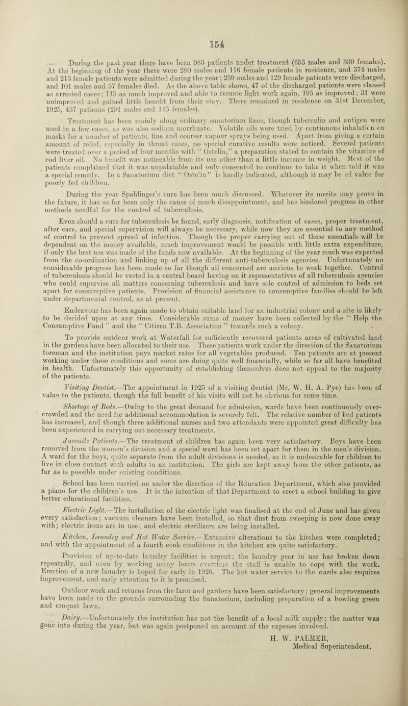 During the past year there have been 983 patients under treatment (653 males and 330 females). At the beginning of the year there were 280 males and 116 female patients in residence, and 374 males and 213 female patients were admitted during the year; 259 males and 129 female patients were discharged, and 101 males and 57 females died. As the above table shows, 47 of the discharged patients were classed as arrested cases; 115 as much improved and able to resume light work again, 195 as improved; 31 were unimproved and gained little benefit from their stay. There remained in residence on 31st December, 1925, 437 patients (294 males and 1-13 females). Treatment has been mainly along ordinary sanatorium lines, though tuberculin and antigen were used in a few cases, as was also sodium morrhuate. Volatile oils were tried by continuous inhalation on masks for a number of patients, fine and coarser vapour sprays being used. Apart from giving a certain amount of relief, especially in throat cases, no special curative results were noticed. Several patients were treated over a period of four months with “ Ostelin,” a preparation stated to contain the vitamins of cod liver oil. No benefit was noticeable from its use other than a little increase in weight. Mcst of the patients complained that it was unpalatable and only consented to continue to take it when told it was a special remedy. In a Sanatorium diet “ Ostelin” is hardly indicated, although it may be of value for poorly fed children. During the year Spalilinger’s cure has been much discussed. Whatever its merits may prove in the future, it has so far been only the cause of much disappointment, and has hindered progress in other methods needful for the control of tuberculosis. Even should a cure for tuberculosis be found, early diagnosis, notification of cases, proper treatment, after care, and special supervision will always be necessary, while now they are essential to any method of control to prevent spread of infection. Though the proper carrying out of these essentials will be dependent on the money available, much improvement would be possible with little extra expenditure, if only the best use was made of the funds now available. At the beginning of the year much was expected from the co-ordination and linking up of all the different anti-tuberculosis agencies. Unfortunately no considerable progress has been made so far though all concerned are anxious to work together. Control of tuberculosis should be vested in a central board having on it representatives of all tuberculosis agencies who could supervise all matters concerning tuberculosis and have sole control of admission to beds set apart for consumptive patients. Provision of financial assistance to consumptive families should be left under departmental control, as at present. Endeavour has been again made to obtain suitable land for an industrial colony and a site is likely to be decided upon at any time. Considerable sums of money have been collected by the “ Help the Consumptive Fund ” and the “ Citizen T.B. Association ” towards such a colony. To provide outdoor work at Waterfall for sufficiently recovered patients areas of cultivated land in the gardens have been allocated to their use. These patients work under the direction of the Sanatorium foreman and the institution pays market rates for all vegetables produced. Ten patients arc at present working under these conditions and some are doing quite well financially, while so far all have benefited in health. Unfortunately this opportunity of establishing themselves does not appeal to the majority of the patients. Visiting Dentist.—The appointment in 1925 of a visiting dentist (Mr. W. H. A. Pye) has been of value to the patients, though the full benefit of his visits will not be obvious for some time. Shortage of Beds.—Owing to the great demand for admission, wards have been continuously over¬ crowded and the need for additional accommodation is severely felt. The relative number of bed patienfs has increased, and though three additional nurses and two attendants were appointed great difficulty has been experienced in carrying out necessary treatments. Juvenile Patients.—The treatment of children has again been very satisfactory. Boys have been removed from the women’s division and a special ward has been set apart for them in the men’s division. A ward for the boys, quite separate from the adult divisions is needed, as it is undesirable for children to live in close contact with adults in an institution. The girls are kept away from the other patients, as far as is possible under existing conditions. School has been carried on under the direction of the Education Department, which also provided a piano for the children's use. It is the intention of that Department to erect a school building to give better educational facilities. Electric Light— The installation of the electric light was finalised at the end of June and has given every satisfaction; vacuum cleaners have been installed, so that dust from sweeping is now done away with; electric irons are in use; and electric sterilizers are being installed. Kitchen, Laundry and Hot Water Service.—Extensive alterations to the kitchen were completed; and with the appointment of a fourth cook conditions in the kitchen are quite satisfactory. Provision of up-to-date laundry facilities is urgent; the laundry gear in use has broken down repeatedly, and even by working many hours overtime the staff is unable to cope with the work. Erection of a new laundry is hoped for early in 1926. The hot water service to the wards also requires improvement, and early attention to it is promised. Outdoor work and returns from the farm and gardens have been satisfactory; general improvements have been made to the grounds surrounding the Sanatorium, including preparation of a bowling green and croquet lawn. Dairy.—Unfortunately the institution has not the benefit of a local milk supply; the matter was gone into during the year, but was again postponed on account of the expense involved. H. W. PALMER,