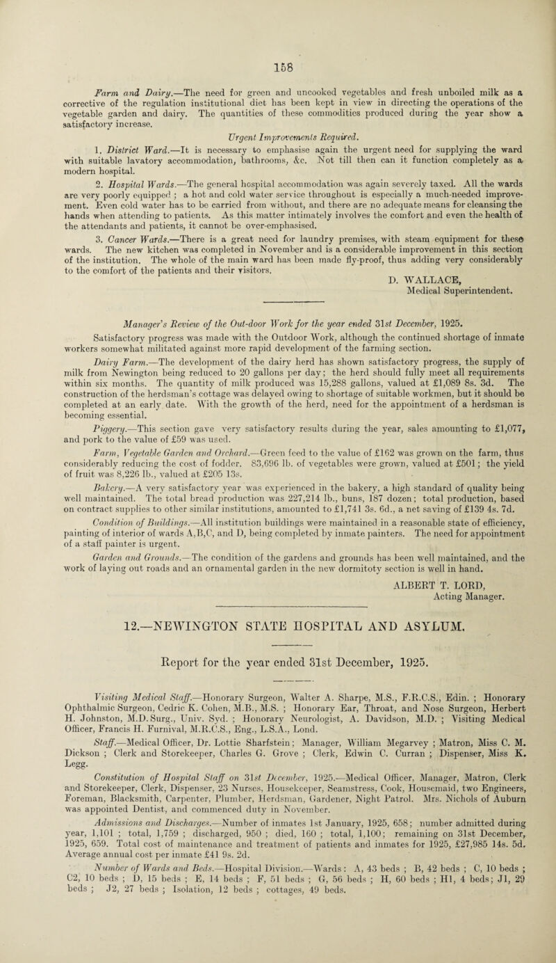 Farm and Dairy.—The need for green and uncooked vegetables and fresh unboiled milk as a corrective of the regulation institutional diet has been kept in view in directing the operations of the vegetable garden and dairy. The quantities of these commodities produced during the year show a satisfactory increase. Urgent Improvements Required. 1. District Ward.—It is necessary to emphasise again the urgent need for supplying the ward with suitable lavatory accommodation, bathrooms, &c. .Not till then can it function completely as a modern hospital. 2. Hospital Wards.—The general hospital accommodation was again severely taxed. All the wards are very poorly equipped ; a hot and cold water service throughout is especially a much-needed improve¬ ment. Even cold water has to be carried from without, and there are no adequate means for cleansing the hands when attending to patients. As this matter intimately involves the comfort and even the health of the attendants and patients, it cannot be over-emphasised. 3. Cancer Wards.—There is a great need for laundry premises, with steam equipment for these wards. The new kitchen was completed in November and is a considerable improvement in this section of the institution. The whole of the main ward has been made fly-proof, thus adding very considerably to the comfort of the patients and their visitors. D. WALLACE, Medical Superintendent. Manager's Review of the Out-door Work for the year ended 31s£ December, 1925. Satisfactory progress was made with the Outdoor Work, although the continued shortage of inmate workers somewhat militated against more rapid development of the farming section. Dairy Farm.—The development of the dairy herd has shown satisfactory progress, the supply of milk from Newington being reduced to 20 gallons per day; the herd should fully meet all requirements within six months. The quantity of milk produced was 15,288 gallons, valued at £1,089 8s. 3d. The construction of the herdsman’s cottage was delayed owing to shortage of suitable workmen, but it should be completed at an early date. With the growth of the herd, need for the appointment of a herdsman is becoming essential. Piggery.—This section gave very satisfactory results during the year, sales amounting to £1,077, and pork to the value of £59 was used. Farm, Vegetable Garden and Orchard.—Green feed to the value of £162 was grown on the farm, thus considerably reducing the cost of fodder. 83,696 lb. of vegetables were grown, valued at £501; the yield of fruit wras 8,226 lb., valued at £205 13s. Bakery.—A very satisfactory year wras experienced in the bakery, a high standard of quality being vrnll maintained. The total bread production was 227,214 lb., buns, 187 dozen; total production, based on contract supplies to other similar institutions, amounted to £1,741 3s. 6d., a net saving of £139 4s. 7d. Condition of Buildings;-—All institution buildings wmre maintained in a reasonable state of efficiency, painting of interior of wards A,B,C, and D, being completed by inmate painters. The need for appointment of a staff painter is urgent. Garden and Grounds.—The condition of the gardens and grounds has been well maintained, and the work of laying out roads and an ornamental garden in the newr dormitoty section is well in hand. ALBERT T. LORD, Acting Manager. 12.—NEWINGTON STATE HOSPITAL AND ASYLUM. Eeport for tlie year ended 31st December, 1925. Visiting Medical Staff.—Honorary Surgeon, Walter A. Sharpe, M.S., F.R.C.S., Edin. ; Honorary Ophthalmic Surgeon, Cedric K. Cohen, M.B., M.S. ; Honorary Ear, Throat, and Nose Surgeon, Herbert H. Johnston, M.D.Surg., Univ. Syd. ; Honorary Neurologist, A. Davidson, M.D. ; Visiting Medical Officer, Francis H. Furnival, M.R.C.S., Eng., L.S.A., Lond. Staff.—Medical Officer, Dr. Lottie Sharfstein; Manager, William Megarvey ; Matron, Miss C. M. Dickson ; Clerk and Storekeeper, Charles G. Grove ; Clerk, Edwfln C. Curran ; Dispenser, Miss K. Legg. Constitution of Hospital Staff on 31s£ December, 1925.—Medical Officer, Manager, Matron, Clerk and Storekeeper, Clerk, Dispenser, 23 Nurses, Housekeeper, Seamstress, Cook, Housemaid, two Engineers, Foreman, Blacksmith, Carpenter, Plumber, Herdsman, Gardener, Night Patrol. Mrs. Nichols of Auburn was appointed Dentist, and commenced duty in November. Admissions and Discharges.—Number of inmates 1st January, 1925, 658; number admitted during year, 1,101 ; total, 1,759 ; discharged, 950 ; died, 160 ; total, 1,100; remaining on 31st December, 1925, 659. Total cost of maintenance and treatment of patients and inmates for 1925, £27,985 14s. 5d. Average annual cost per inmate £41 9s. 2d. Number of Wards and Beds.—Hospital Division.—Wards : A, 43 beds ; B, 42 beds ; C, 10 beds ; C2, 10 beds ; D, 15 beds ; E, 14 beds ; F, 51 beds ; G, 56 beds ; H, 60 beds ; HI, 4 beds; Jl, 29 beds ; J2, 27 beds ; Isolation, 12 beds ; cottages, 49 beds.